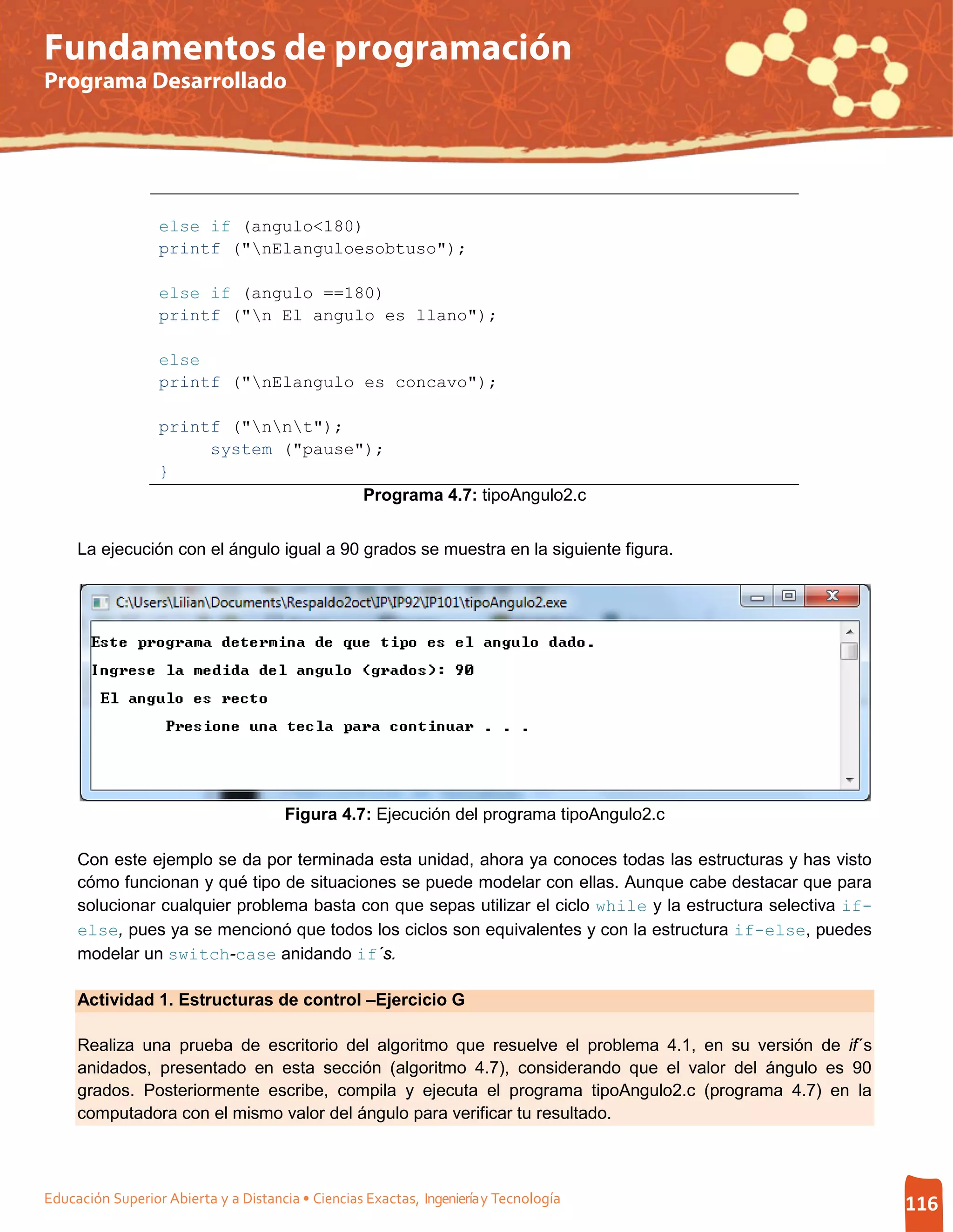 Fundamentos de programación
Programa Desarrollado




                  else if (angulo<180)
                  printf ("nElanguloesobtuso");

                  else if (angulo ==180)
                  printf ("n El angulo es llano");

                  else
                  printf ("nElangulo es concavo");

                  printf ("nnt");
                       system ("pause");
                  }
                                      Programa 4.7: tipoAngulo2.c


     La ejecución con el ángulo igual a 90 grados se muestra en la siguiente figura.




                                       Figura 4.7: Ejecución del programa tipoAngulo2.c

     Con este ejemplo se da por terminada esta unidad, ahora ya conoces todas las estructuras y has visto
     cómo funcionan y qué tipo de situaciones se puede modelar con ellas. Aunque cabe destacar que para
     solucionar cualquier problema basta con que sepas utilizar el ciclo while y la estructura selectiva if-
     else, pues ya se mencionó que todos los ciclos son equivalentes y con la estructura if-else, puedes
     modelar un switch-case anidando if´s.

     Actividad 1. Estructuras de control –Ejercicio G

     Realiza una prueba de escritorio del algoritmo que resuelve el problema 4.1, en su versión de if´s
     anidados, presentado en esta sección (algoritmo 4.7), considerando que el valor del ángulo es 90
     grados. Posteriormente escribe, compila y ejecuta el programa tipoAngulo2.c (programa 4.7) en la
     computadora con el mismo valor del ángulo para verificar tu resultado.



Educación Superior Abierta y a Distancia • Ciencias Exactas, Ingeniería y Tecnología                           116
 