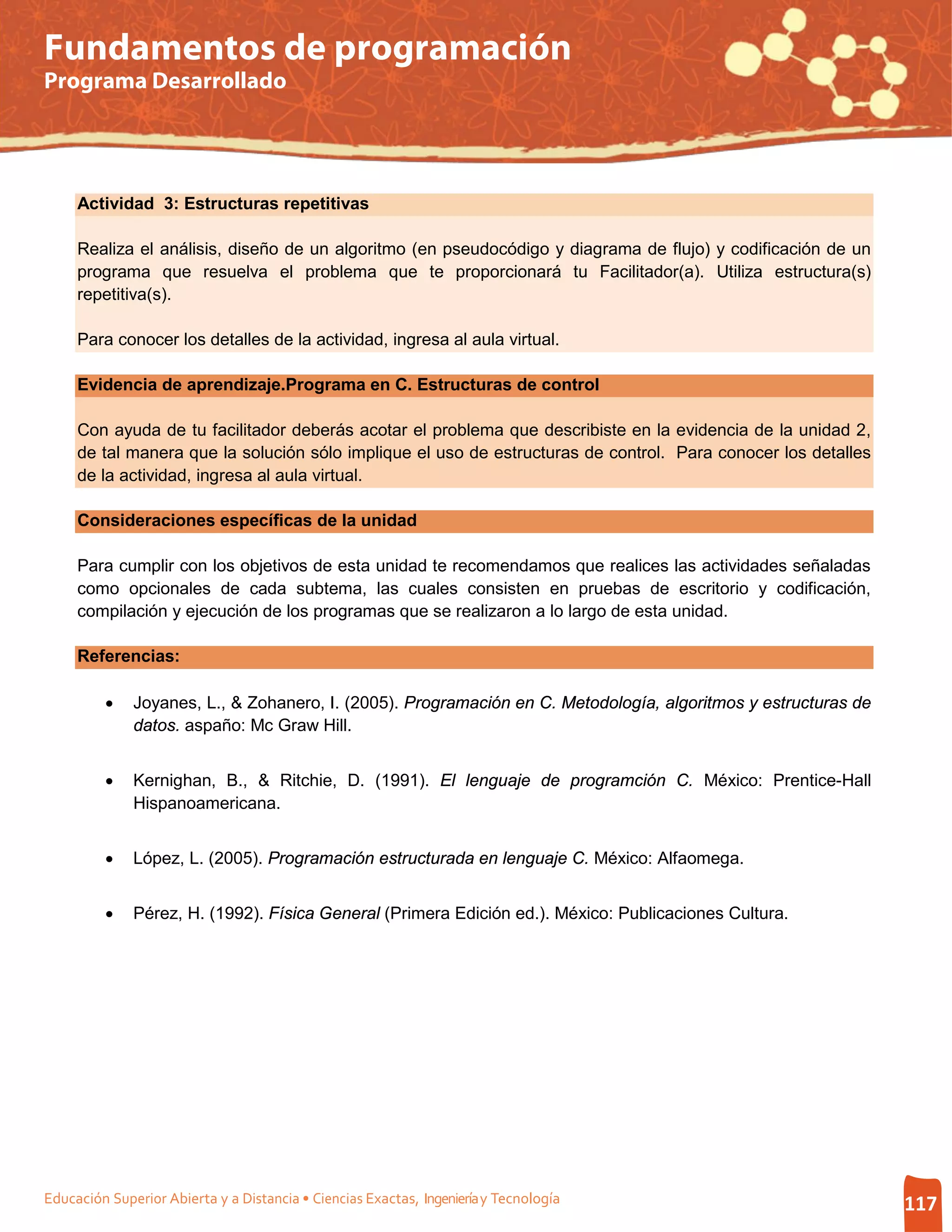 Fundamentos de programación
Programa Desarrollado




     Actividad 3: Estructuras repetitivas

     Realiza el análisis, diseño de un algoritmo (en pseudocódigo y diagrama de flujo) y codificación de un
     programa que resuelva el problema que te proporcionará tu Facilitador(a). Utiliza estructura(s)
     repetitiva(s).

     Para conocer los detalles de la actividad, ingresa al aula virtual.

     Evidencia de aprendizaje.Programa en C. Estructuras de control

     Con ayuda de tu facilitador deberás acotar el problema que describiste en la evidencia de la unidad 2,
     de tal manera que la solución sólo implique el uso de estructuras de control. Para conocer los detalles
     de la actividad, ingresa al aula virtual.

     Consideraciones específicas de la unidad

     Para cumplir con los objetivos de esta unidad te recomendamos que realices las actividades señaladas
     como opcionales de cada subtema, las cuales consisten en pruebas de escritorio y codificación,
     compilación y ejecución de los programas que se realizaron a lo largo de esta unidad.

     Referencias:

         •    Joyanes, L., & Zohanero, I. (2005). Programación en C. Metodología, algoritmos y estructuras de
              datos. aspaño: Mc Graw Hill.


         •    Kernighan, B., & Ritchie, D. (1991). El lenguaje de programción C. México: Prentice-Hall
              Hispanoamericana.


         •    López, L. (2005). Programación estructurada en lenguaje C. México: Alfaomega.


         •    Pérez, H. (1992). Física General (Primera Edición ed.). México: Publicaciones Cultura.




Educación Superior Abierta y a Distancia • Ciencias Exactas, Ingeniería y Tecnología                            117
 