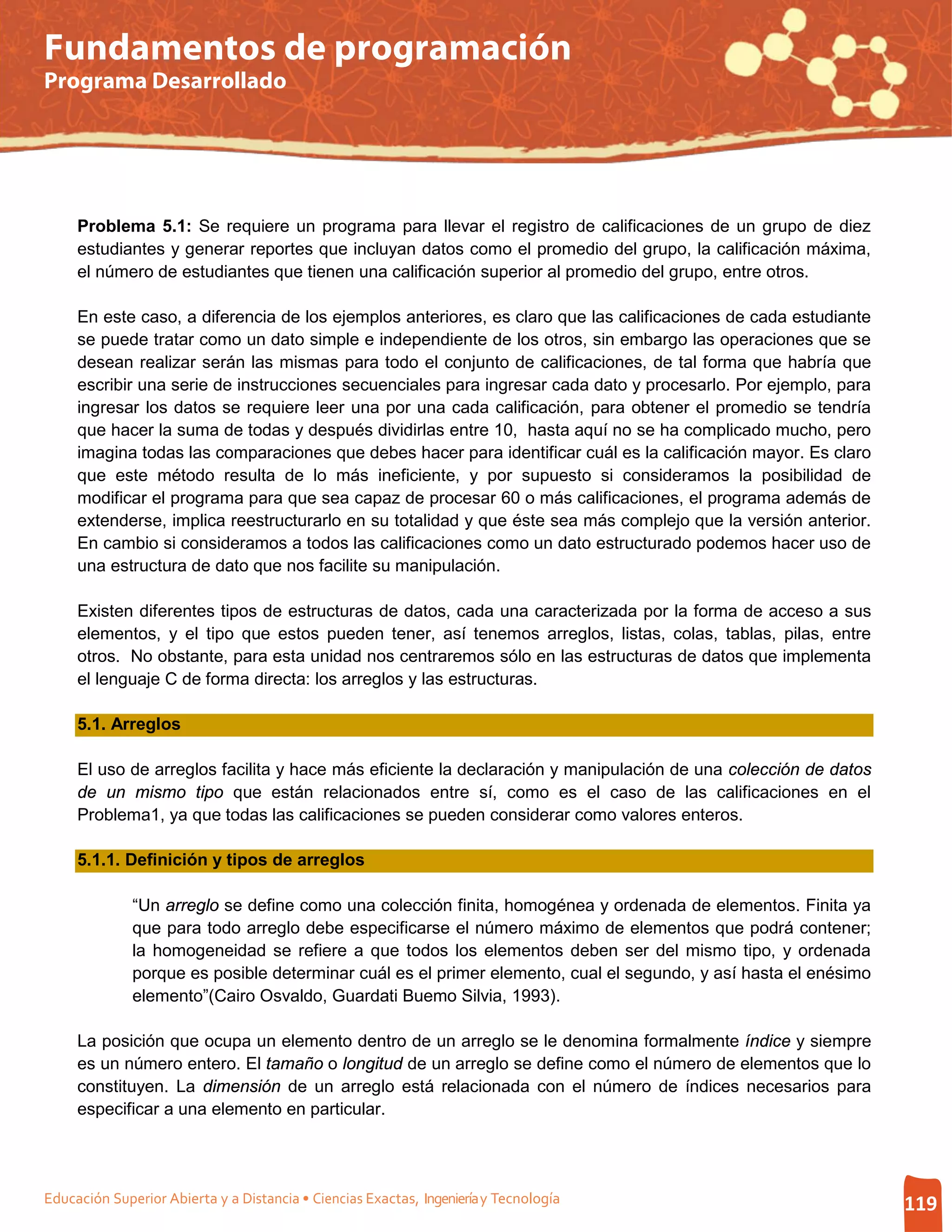 Fundamentos de programación
Programa Desarrollado




     Problema 5.1: Se requiere un programa para llevar el registro de calificaciones de un grupo de diez
     estudiantes y generar reportes que incluyan datos como el promedio del grupo, la calificación máxima,
     el número de estudiantes que tienen una calificación superior al promedio del grupo, entre otros.

     En este caso, a diferencia de los ejemplos anteriores, es claro que las calificaciones de cada estudiante
     se puede tratar como un dato simple e independiente de los otros, sin embargo las operaciones que se
     desean realizar serán las mismas para todo el conjunto de calificaciones, de tal forma que habría que
     escribir una serie de instrucciones secuenciales para ingresar cada dato y procesarlo. Por ejemplo, para
     ingresar los datos se requiere leer una por una cada calificación, para obtener el promedio se tendría
     que hacer la suma de todas y después dividirlas entre 10, hasta aquí no se ha complicado mucho, pero
     imagina todas las comparaciones que debes hacer para identificar cuál es la calificación mayor. Es claro
     que este método resulta de lo más ineficiente, y por supuesto si consideramos la posibilidad de
     modificar el programa para que sea capaz de procesar 60 o más calificaciones, el programa además de
     extenderse, implica reestructurarlo en su totalidad y que éste sea más complejo que la versión anterior.
     En cambio si consideramos a todos las calificaciones como un dato estructurado podemos hacer uso de
     una estructura de dato que nos facilite su manipulación.

     Existen diferentes tipos de estructuras de datos, cada una caracterizada por la forma de acceso a sus
     elementos, y el tipo que estos pueden tener, así tenemos arreglos, listas, colas, tablas, pilas, entre
     otros. No obstante, para esta unidad nos centraremos sólo en las estructuras de datos que implementa
     el lenguaje C de forma directa: los arreglos y las estructuras.

     5.1. Arreglos

     El uso de arreglos facilita y hace más eficiente la declaración y manipulación de una colección de datos
     de un mismo tipo que están relacionados entre sí, como es el caso de las calificaciones en el
     Problema1, ya que todas las calificaciones se pueden considerar como valores enteros.

     5.1.1. Definición y tipos de arreglos

              “Un arreglo se define como una colección finita, homogénea y ordenada de elementos. Finita ya
              que para todo arreglo debe especificarse el número máximo de elementos que podrá contener;
              la homogeneidad se refiere a que todos los elementos deben ser del mismo tipo, y ordenada
              porque es posible determinar cuál es el primer elemento, cual el segundo, y así hasta el enésimo
              elemento”(Cairo Osvaldo, Guardati Buemo Silvia, 1993).

     La posición que ocupa un elemento dentro de un arreglo se le denomina formalmente índice y siempre
     es un número entero. El tamaño o longitud de un arreglo se define como el número de elementos que lo
     constituyen. La dimensión de un arreglo está relacionada con el número de índices necesarios para
     especificar a una elemento en particular.




Educación Superior Abierta y a Distancia • Ciencias Exactas, Ingeniería y Tecnología                             119
 
