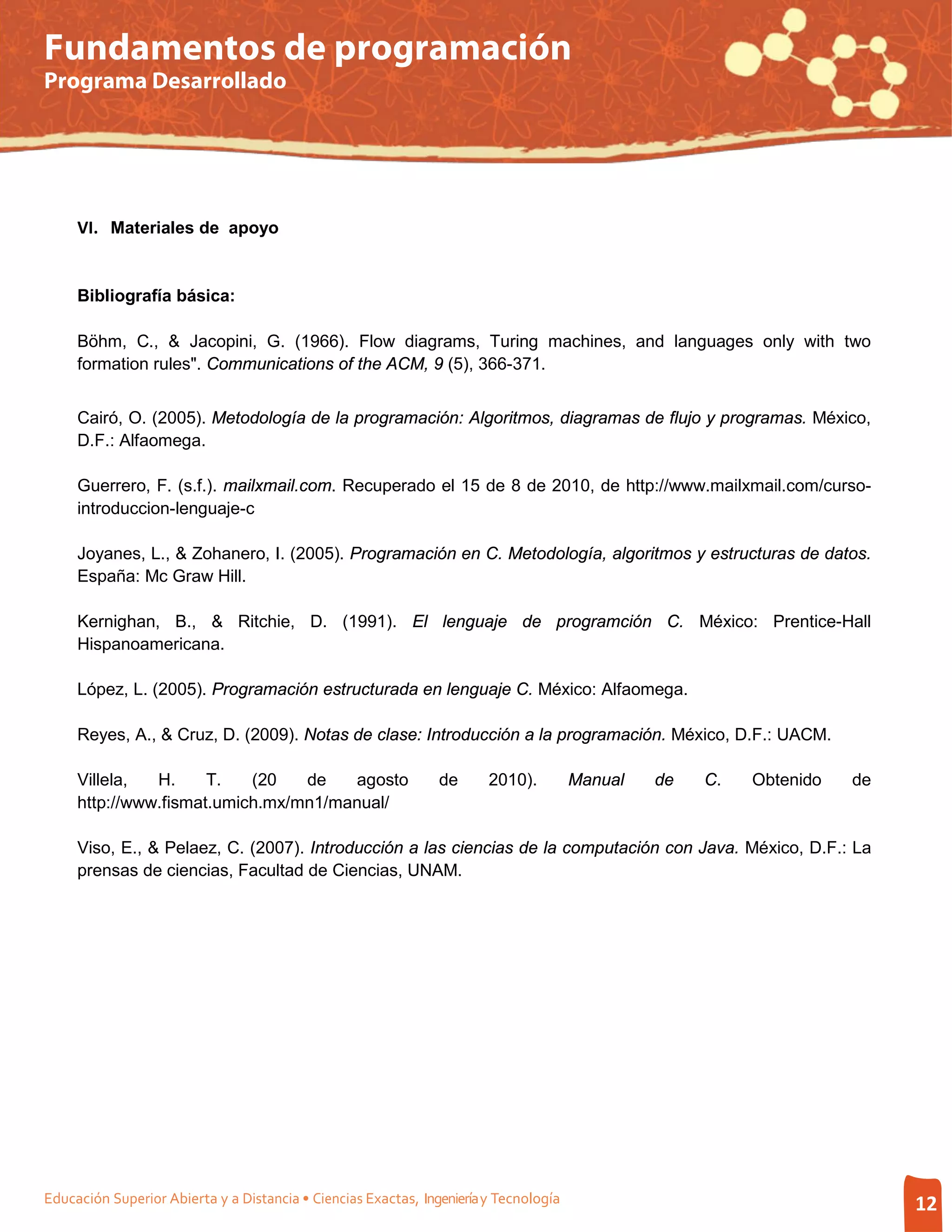 Fundamentos de programación
Programa Desarrollado




     VI. Materiales de apoyo


     Bibliografía básica:

     Böhm, C., & Jacopini, G. (1966). Flow diagrams, Turing machines, and languages only with two
     formation rules". Communications of the ACM, 9 (5), 366-371.


     Cairó, O. (2005). Metodología de la programación: Algoritmos, diagramas de flujo y programas. México,
     D.F.: Alfaomega.

     Guerrero, F. (s.f.). mailxmail.com. Recuperado el 15 de 8 de 2010, de http://www.mailxmail.com/curso-
     introduccion-lenguaje-c

     Joyanes, L., & Zohanero, I. (2005). Programación en C. Metodología, algoritmos y estructuras de datos.
     España: Mc Graw Hill.

     Kernighan, B., & Ritchie, D. (1991). El lenguaje de programción C. México: Prentice-Hall
     Hispanoamericana.

     López, L. (2005). Programación estructurada en lenguaje C. México: Alfaomega.

     Reyes, A., & Cruz, D. (2009). Notas de clase: Introducción a la programación. México, D.F.: UACM.

     Villela,  H.     T.   (20   de   agosto                    de      2010).         Manual   de   C.   Obtenido   de
     http://www.fismat.umich.mx/mn1/manual/

     Viso, E., & Pelaez, C. (2007). Introducción a las ciencias de la computación con Java. México, D.F.: La
     prensas de ciencias, Facultad de Ciencias, UNAM.




Educación Superior Abierta y a Distancia • Ciencias Exactas, Ingeniería y Tecnología                                      12
 