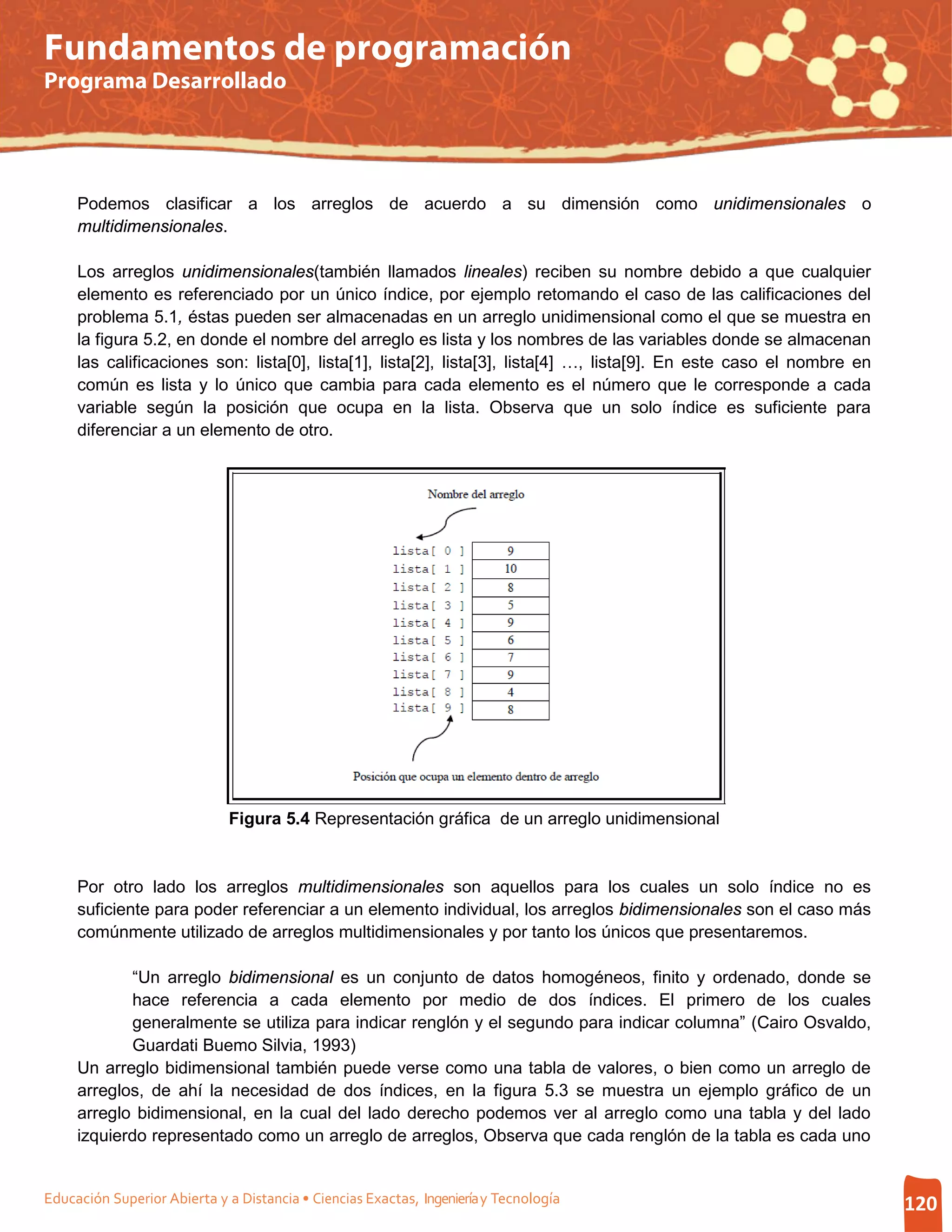 Fundamentos de programación
Programa Desarrollado




     Podemos clasificar a los arreglos de acuerdo a su dimensión como unidimensionales o
     multidimensionales.

     Los arreglos unidimensionales(también llamados lineales) reciben su nombre debido a que cualquier
     elemento es referenciado por un único índice, por ejemplo retomando el caso de las calificaciones del
     problema 5.1, éstas pueden ser almacenadas en un arreglo unidimensional como el que se muestra en
     la figura 5.2, en donde el nombre del arreglo es lista y los nombres de las variables donde se almacenan
     las calificaciones son: lista[0], lista[1], lista[2], lista[3], lista[4] …, lista[9]. En este caso el nombre en
     común es lista y lo único que cambia para cada elemento es el número que le corresponde a cada
     variable según la posición que ocupa en la lista. Observa que un solo índice es suficiente para
     diferenciar a un elemento de otro.




                              Figura 5.4 Representación gráfica de un arreglo unidimensional


     Por otro lado los arreglos multidimensionales son aquellos para los cuales un solo índice no es
     suficiente para poder referenciar a un elemento individual, los arreglos bidimensionales son el caso más
     comúnmente utilizado de arreglos multidimensionales y por tanto los únicos que presentaremos.

            “Un arreglo bidimensional es un conjunto de datos homogéneos, finito y ordenado, donde se
            hace referencia a cada elemento por medio de dos índices. El primero de los cuales
            generalmente se utiliza para indicar renglón y el segundo para indicar columna” (Cairo Osvaldo,
            Guardati Buemo Silvia, 1993)
     Un arreglo bidimensional también puede verse como una tabla de valores, o bien como un arreglo de
     arreglos, de ahí la necesidad de dos índices, en la figura 5.3 se muestra un ejemplo gráfico de un
     arreglo bidimensional, en la cual del lado derecho podemos ver al arreglo como una tabla y del lado
     izquierdo representado como un arreglo de arreglos, Observa que cada renglón de la tabla es cada uno


Educación Superior Abierta y a Distancia • Ciencias Exactas, Ingeniería y Tecnología                                   120
 