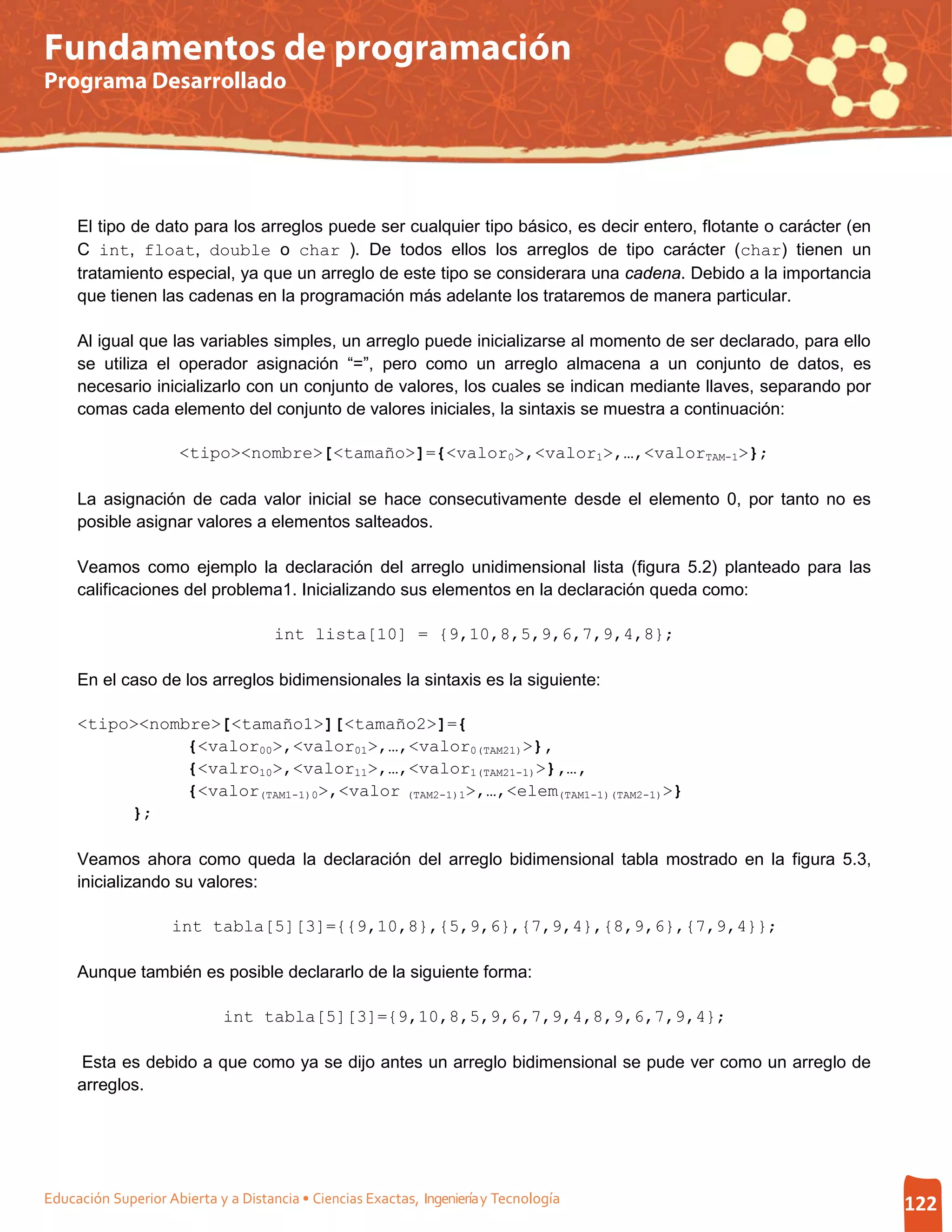 Fundamentos de programación
Programa Desarrollado




     El tipo de dato para los arreglos puede ser cualquier tipo básico, es decir entero, flotante o carácter (en
     C int, float, double o char ). De todos ellos los arreglos de tipo carácter (char) tienen un
     tratamiento especial, ya que un arreglo de este tipo se considerara una cadena. Debido a la importancia
     que tienen las cadenas en la programación más adelante los trataremos de manera particular.

     Al igual que las variables simples, un arreglo puede inicializarse al momento de ser declarado, para ello
     se utiliza el operador asignación “=”, pero como un arreglo almacena a un conjunto de datos, es
     necesario inicializarlo con un conjunto de valores, los cuales se indican mediante llaves, separando por
     comas cada elemento del conjunto de valores iniciales, la sintaxis se muestra a continuación:

                      <tipo><nombre>[<tamaño>]={<valor0>,<valor1>,…,<valorTAM-1>};

     La asignación de cada valor inicial se hace consecutivamente desde el elemento 0, por tanto no es
     posible asignar valores a elementos salteados.

     Veamos como ejemplo la declaración del arreglo unidimensional lista (figura 5.2) planteado para las
     calificaciones del problema1. Inicializando sus elementos en la declaración queda como:

                                     int lista[10] = {9,10,8,5,9,6,7,9,4,8};

     En el caso de los arreglos bidimensionales la sintaxis es la siguiente:

     <tipo><nombre>[<tamaño1>][<tamaño2>]={
                {<valor00>,<valor01>,…,<valor0(TAM21)>},
                {<valro10>,<valor11>,…,<valor1(TAM21-1)>},…,
                {<valor(TAM1-1)0>,<valor (TAM2-1)1>,…,<elem(TAM1-1)(TAM2-1)>}
          };

     Veamos ahora como queda la declaración del arreglo bidimensional tabla mostrado en la figura 5.3,
     inicializando su valores:

                    int tabla[5][3]={{9,10,8},{5,9,6},{7,9,4},{8,9,6},{7,9,4}};

     Aunque también es posible declararlo de la siguiente forma:

                             int tabla[5][3]={9,10,8,5,9,6,7,9,4,8,9,6,7,9,4};

     Esta es debido a que como ya se dijo antes un arreglo bidimensional se pude ver como un arreglo de
     arreglos.




Educación Superior Abierta y a Distancia • Ciencias Exactas, Ingeniería y Tecnología                               122
 