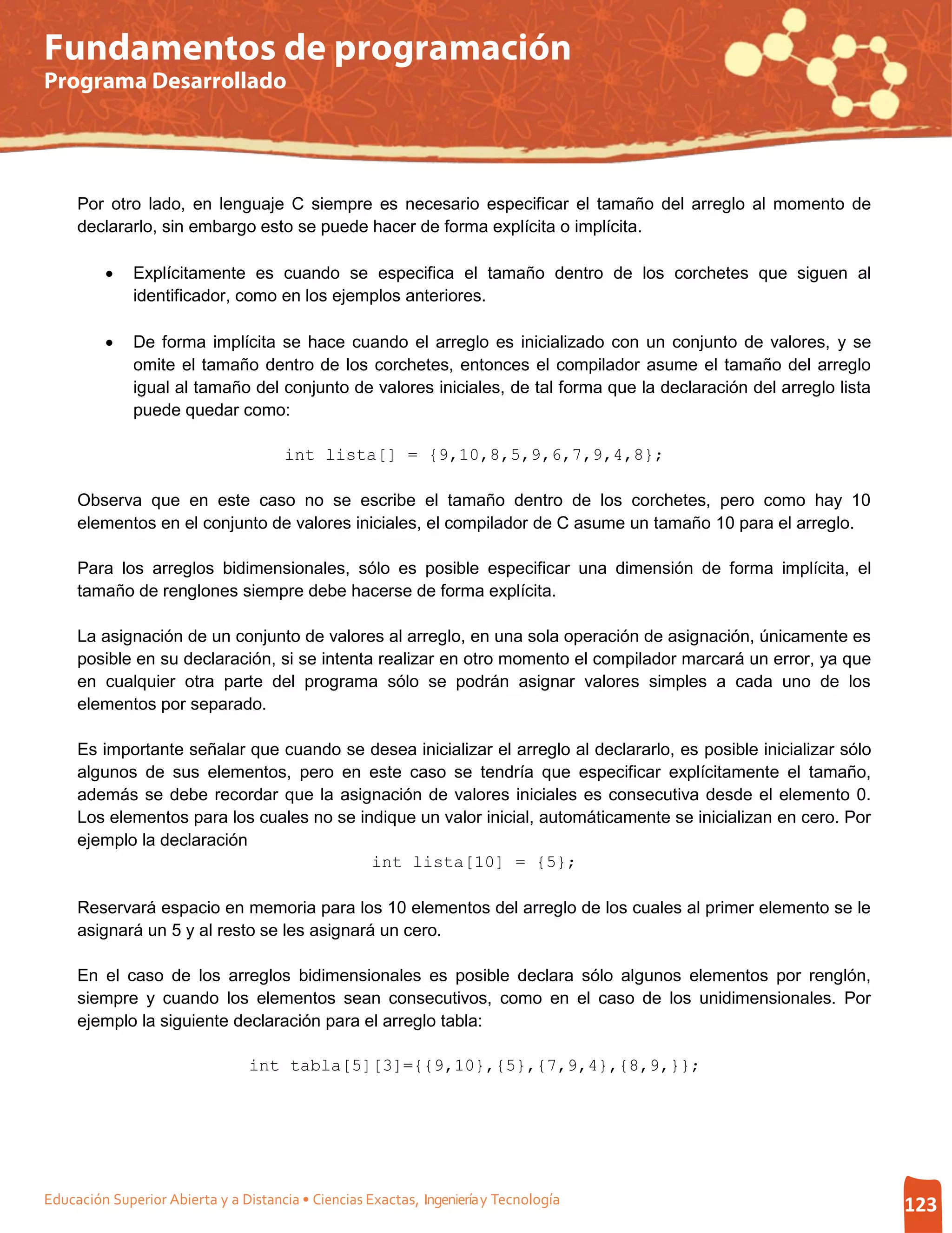 Fundamentos de programación
Programa Desarrollado




     Por otro lado, en lenguaje C siempre es necesario especificar el tamaño del arreglo al momento de
     declararlo, sin embargo esto se puede hacer de forma explícita o implícita.

         •    Explícitamente es cuando se especifica el tamaño dentro de los corchetes que siguen al
              identificador, como en los ejemplos anteriores.

         •    De forma implícita se hace cuando el arreglo es inicializado con un conjunto de valores, y se
              omite el tamaño dentro de los corchetes, entonces el compilador asume el tamaño del arreglo
              igual al tamaño del conjunto de valores iniciales, de tal forma que la declaración del arreglo lista
              puede quedar como:

                                       int lista[] = {9,10,8,5,9,6,7,9,4,8};

     Observa que en este caso no se escribe el tamaño dentro de los corchetes, pero como hay 10
     elementos en el conjunto de valores iniciales, el compilador de C asume un tamaño 10 para el arreglo.

     Para los arreglos bidimensionales, sólo es posible especificar una dimensión de forma implícita, el
     tamaño de renglones siempre debe hacerse de forma explícita.

     La asignación de un conjunto de valores al arreglo, en una sola operación de asignación, únicamente es
     posible en su declaración, si se intenta realizar en otro momento el compilador marcará un error, ya que
     en cualquier otra parte del programa sólo se podrán asignar valores simples a cada uno de los
     elementos por separado.

     Es importante señalar que cuando se desea inicializar el arreglo al declararlo, es posible inicializar sólo
     algunos de sus elementos, pero en este caso se tendría que especificar explícitamente el tamaño,
     además se debe recordar que la asignación de valores iniciales es consecutiva desde el elemento 0.
     Los elementos para los cuales no se indique un valor inicial, automáticamente se inicializan en cero. Por
     ejemplo la declaración
                                           int lista[10] = {5};

     Reservará espacio en memoria para los 10 elementos del arreglo de los cuales al primer elemento se le
     asignará un 5 y al resto se les asignará un cero.

     En el caso de los arreglos bidimensionales es posible declara sólo algunos elementos por renglón,
     siempre y cuando los elementos sean consecutivos, como en el caso de los unidimensionales. Por
     ejemplo la siguiente declaración para el arreglo tabla:

                                 int tabla[5][3]={{9,10},{5},{7,9,4},{8,9,}};




Educación Superior Abierta y a Distancia • Ciencias Exactas, Ingeniería y Tecnología                                 123
 
