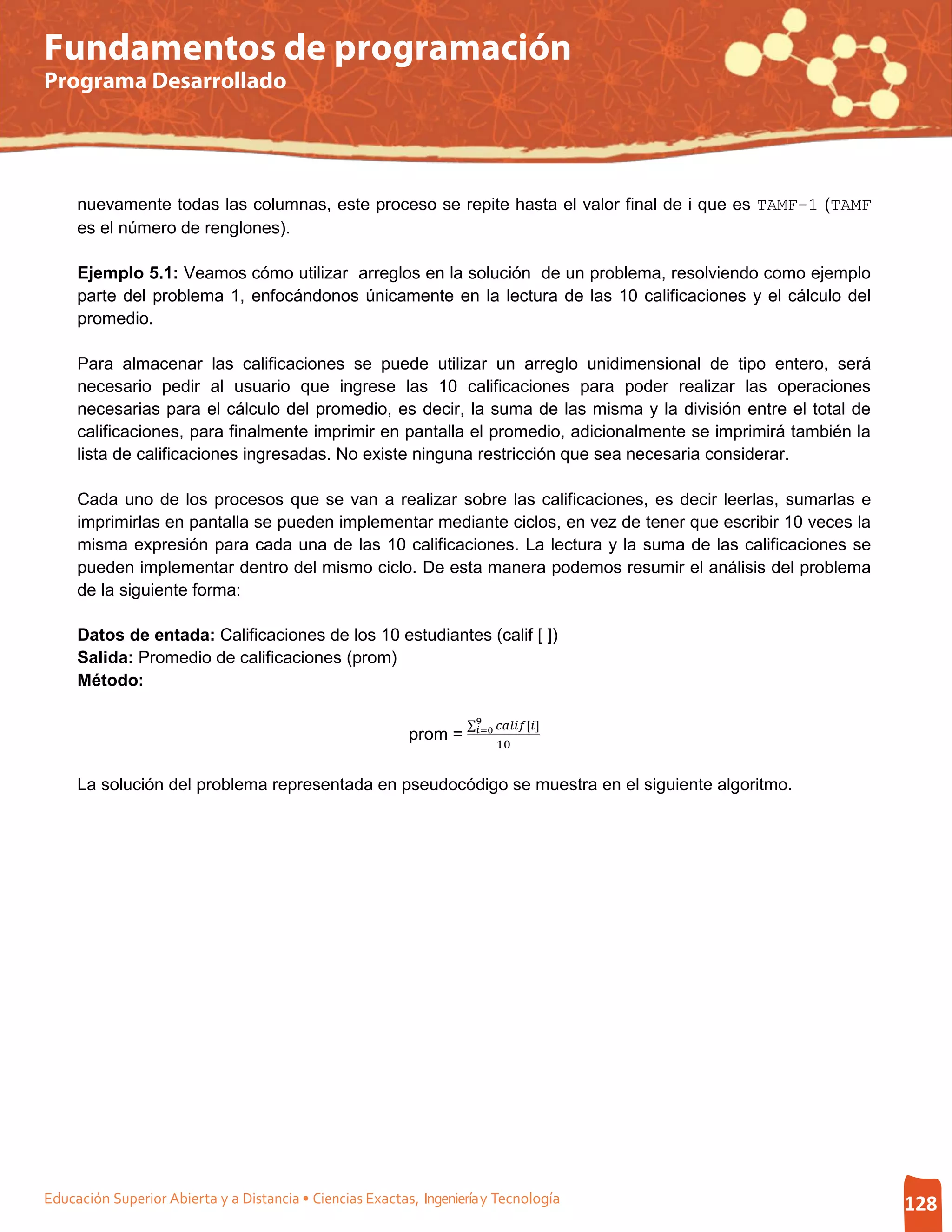 Fundamentos de programación
Programa Desarrollado




     nuevamente todas las columnas, este proceso se repite hasta el valor final de i que es TAMF-1 (TAMF
     es el número de renglones).

     Ejemplo 5.1: Veamos cómo utilizar arreglos en la solución de un problema, resolviendo como ejemplo
     parte del problema 1, enfocándonos únicamente en la lectura de las 10 calificaciones y el cálculo del
     promedio.

     Para almacenar las calificaciones se puede utilizar un arreglo unidimensional de tipo entero, será
     necesario pedir al usuario que ingrese las 10 calificaciones para poder realizar las operaciones
     necesarias para el cálculo del promedio, es decir, la suma de las misma y la división entre el total de
     calificaciones, para finalmente imprimir en pantalla el promedio, adicionalmente se imprimirá también la
     lista de calificaciones ingresadas. No existe ninguna restricción que sea necesaria considerar.

     Cada uno de los procesos que se van a realizar sobre las calificaciones, es decir leerlas, sumarlas e
     imprimirlas en pantalla se pueden implementar mediante ciclos, en vez de tener que escribir 10 veces la
     misma expresión para cada una de las 10 calificaciones. La lectura y la suma de las calificaciones se
     pueden implementar dentro del mismo ciclo. De esta manera podemos resumir el análisis del problema
     de la siguiente forma:

     Datos de entada: Calificaciones de los 10 estudiantes (calif [ ])
     Salida: Promedio de calificaciones (prom)
     Método:

                                                                    ∑9 []
                                                                     =0
                                                                          10
                                                           prom =

     La solución del problema representada en pseudocódigo se muestra en el siguiente algoritmo.




Educación Superior Abierta y a Distancia • Ciencias Exactas, Ingeniería y Tecnología                            128
 