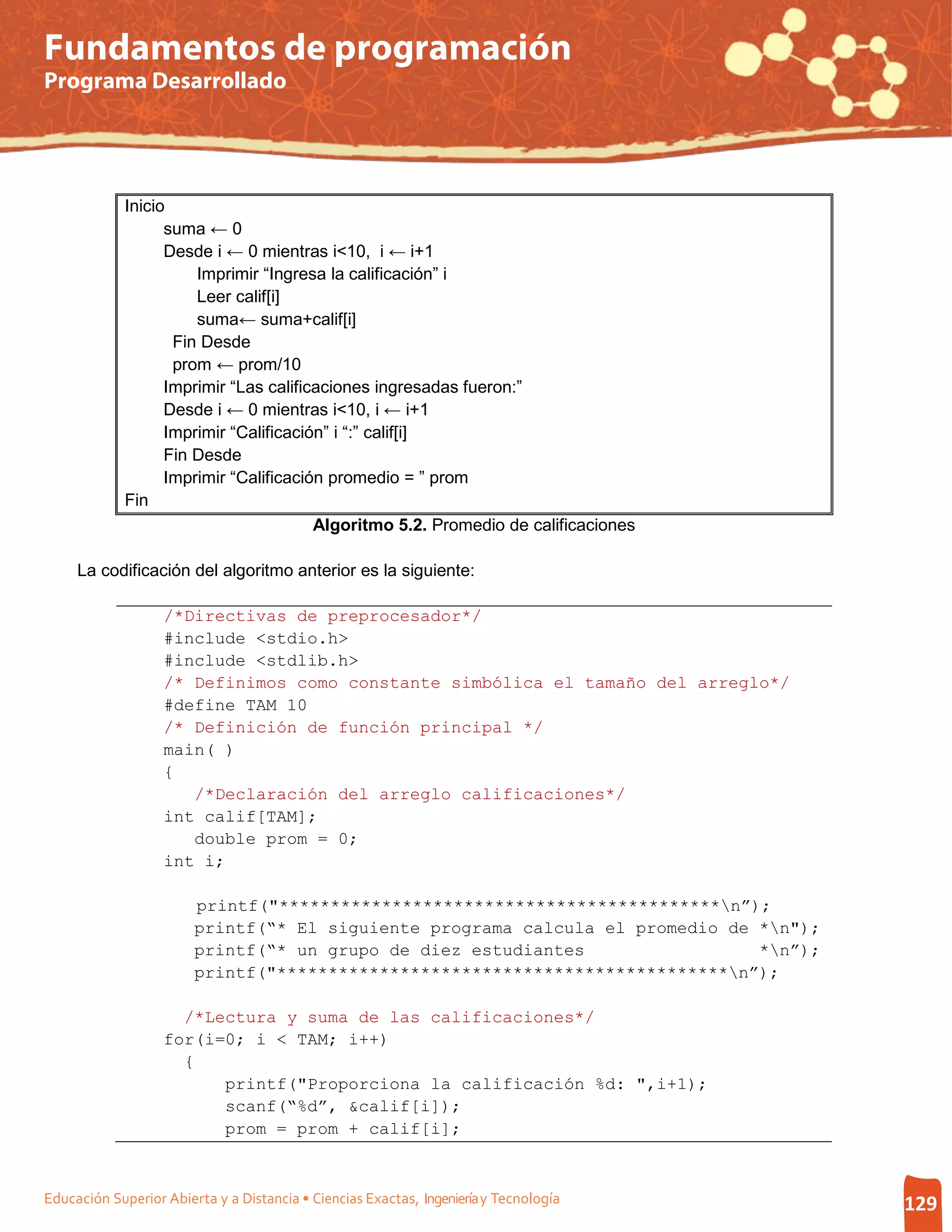 Fundamentos de programación
Programa Desarrollado




             Inicio
                   suma ← 0
                   Desde i ← 0 mientras i<10, i ← i+1
                       Imprimir “Ingresa la calificación” i
                       Leer calif[i]
                       suma← suma+calif[i]
                    Fin Desde
                    prom ← prom/10
                   Imprimir “Las calificaciones ingresadas fueron:”
                   Desde i ← 0 mientras i<10, i ← i+1
                   Imprimir “Calificación” i “:” calif[i]
                   Fin Desde
                   Imprimir “Calificación promedio = ” prom
             Fin
                                        Algoritmo 5.2. Promedio de calificaciones

     La codificación del algoritmo anterior es la siguiente:

                   /*Directivas de preprocesador*/
                   #include <stdio.h>
                   #include <stdlib.h>
                   /* Definimos como constante simbólica el tamaño del arreglo*/
                   #define TAM 10
                   /* Definición de función principal */
                   main( )
                   {
                      /*Declaración del arreglo calificaciones*/
                   int calif[TAM];
                      double prom = 0;
                   int i;

                        printf("*******************************************n”);
                        printf(“* El siguiente programa calcula el promedio de *n");
                        printf(“* un grupo de diez estudiantes                 *n”);
                        printf("********************************************n”);

                     /*Lectura y suma de las calificaciones*/
                   for(i=0; i < TAM; i++)
                     {
                         printf("Proporciona la calificación %d: ",i+1);
                         scanf(“%d”, &calif[i]);
                         prom = prom + calif[i];



Educación Superior Abierta y a Distancia • Ciencias Exactas, Ingeniería y Tecnología    129
 