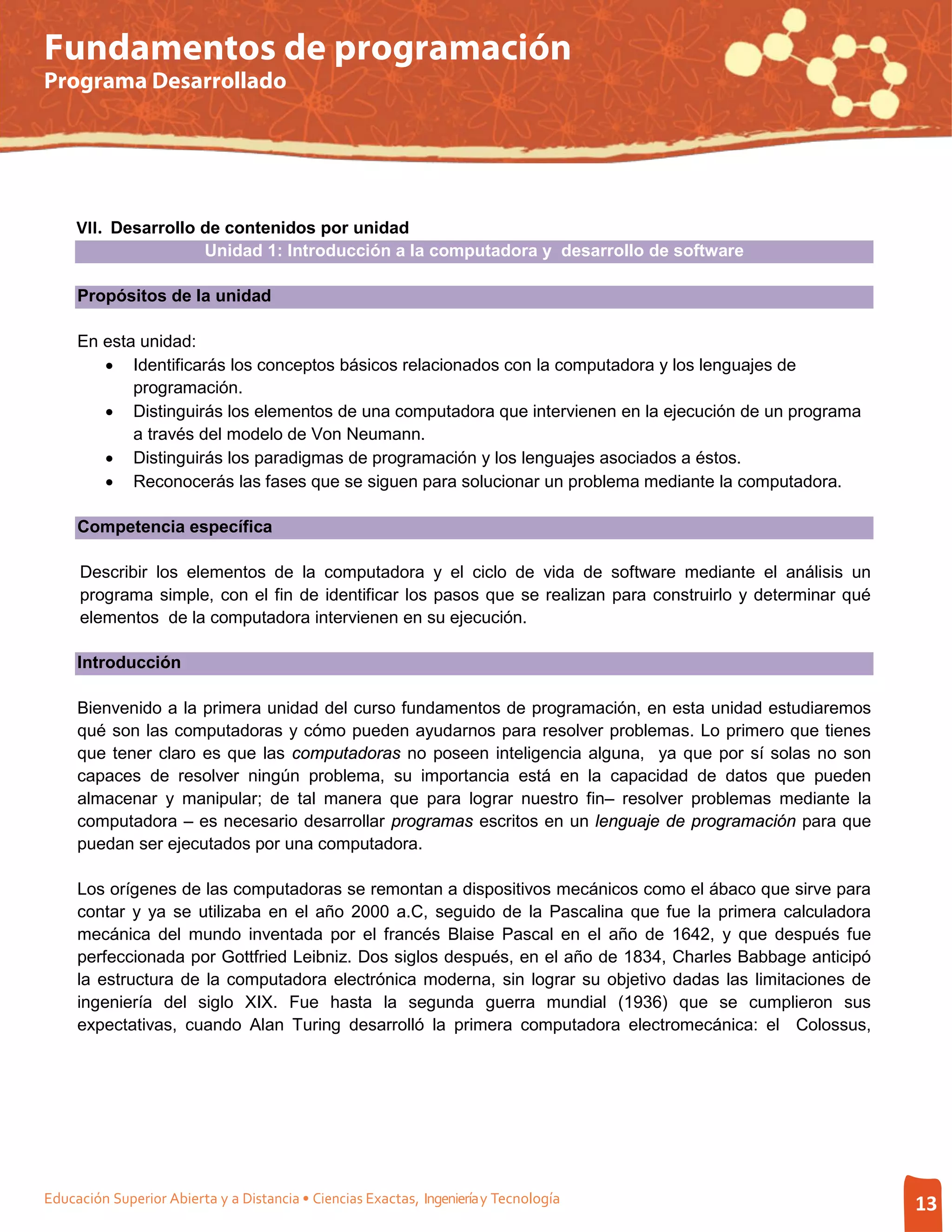 Fundamentos de programación
Programa Desarrollado




     VII. Desarrollo de contenidos por unidad
                          Unidad 1: Introducción a la computadora y desarrollo de software

     Propósitos de la unidad

     En esta unidad:
        • Identificarás los conceptos básicos relacionados con la computadora y los lenguajes de
            programación.
        • Distinguirás los elementos de una computadora que intervienen en la ejecución de un programa
            a través del modelo de Von Neumann.
        • Distinguirás los paradigmas de programación y los lenguajes asociados a éstos.
        • Reconocerás las fases que se siguen para solucionar un problema mediante la computadora.

     Competencia específica

     Describir los elementos de la computadora y el ciclo de vida de software mediante el análisis un
     programa simple, con el fin de identificar los pasos que se realizan para construirlo y determinar qué
     elementos de la computadora intervienen en su ejecución.

     Introducción

     Bienvenido a la primera unidad del curso fundamentos de programación, en esta unidad estudiaremos
     qué son las computadoras y cómo pueden ayudarnos para resolver problemas. Lo primero que tienes
     que tener claro es que las computadoras no poseen inteligencia alguna, ya que por sí solas no son
     capaces de resolver ningún problema, su importancia está en la capacidad de datos que pueden
     almacenar y manipular; de tal manera que para lograr nuestro fin– resolver problemas mediante la
     computadora – es necesario desarrollar programas escritos en un lenguaje de programación para que
     puedan ser ejecutados por una computadora.

     Los orígenes de las computadoras se remontan a dispositivos mecánicos como el ábaco que sirve para
     contar y ya se utilizaba en el año 2000 a.C, seguido de la Pascalina que fue la primera calculadora
     mecánica del mundo inventada por el francés Blaise Pascal en el año de 1642, y que después fue
     perfeccionada por Gottfried Leibniz. Dos siglos después, en el año de 1834, Charles Babbage anticipó
     la estructura de la computadora electrónica moderna, sin lograr su objetivo dadas las limitaciones de
     ingeniería del siglo XIX. Fue hasta la segunda guerra mundial (1936) que se cumplieron sus
     expectativas, cuando Alan Turing desarrolló la primera computadora electromecánica: el Colossus,




Educación Superior Abierta y a Distancia • Ciencias Exactas, Ingeniería y Tecnología                          13
 