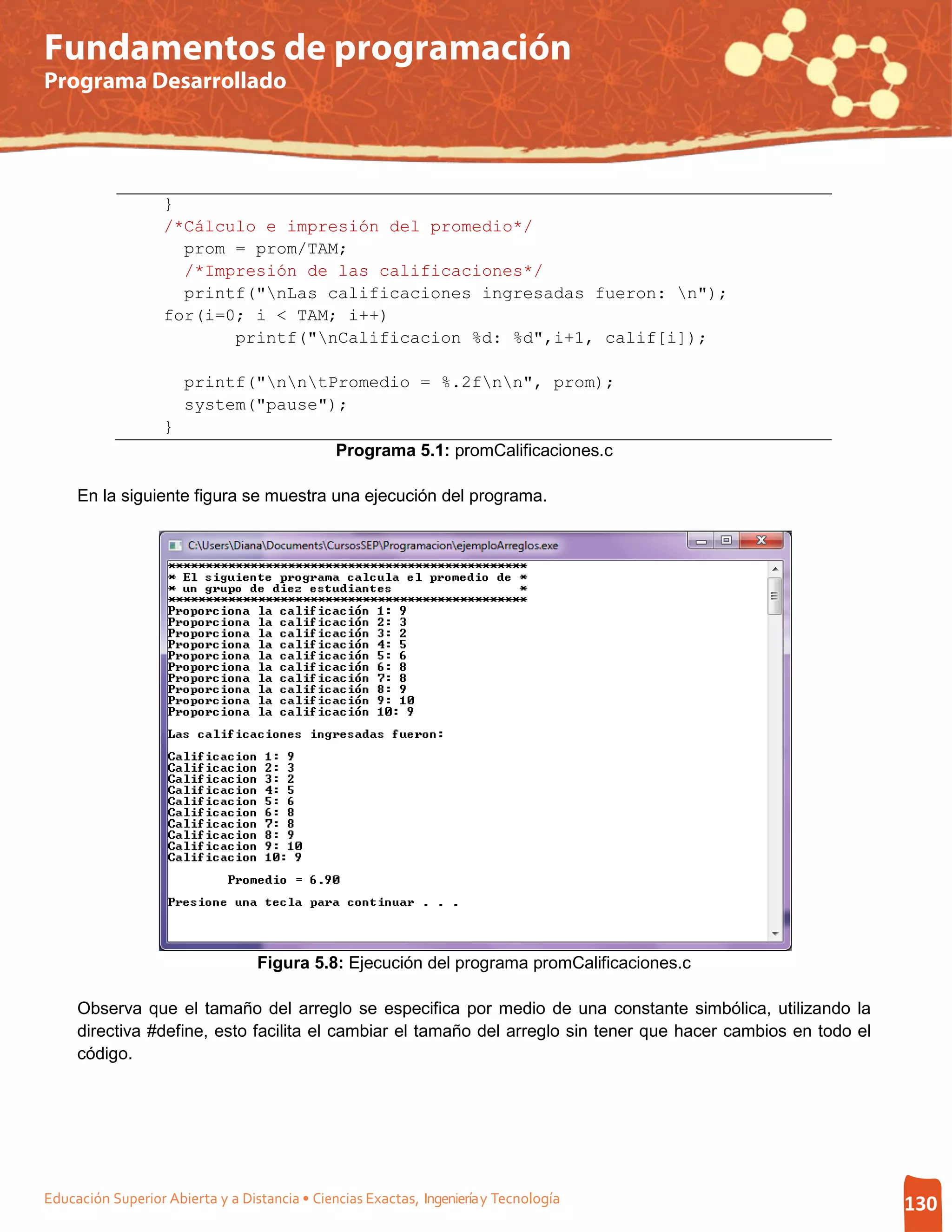 Fundamentos de programación
Programa Desarrollado




                   }
                   /*Cálculo e impresión del promedio*/
                     prom = prom/TAM;
                     /*Impresión de las calificaciones*/
                     printf("nLas calificaciones ingresadas fueron: n");
                   for(i=0; i < TAM; i++)
                          printf("nCalificacion %d: %d",i+1, calif[i]);

                       printf("nntPromedio = %.2fnn", prom);
                       system("pause");
                   }
                                               Programa 5.1: promCalificaciones.c

     En la siguiente figura se muestra una ejecución del programa.




                                  Figura 5.8: Ejecución del programa promCalificaciones.c

     Observa que el tamaño del arreglo se especifica por medio de una constante simbólica, utilizando la
     directiva #define, esto facilita el cambiar el tamaño del arreglo sin tener que hacer cambios en todo el
     código.




Educación Superior Abierta y a Distancia • Ciencias Exactas, Ingeniería y Tecnología                            130
 
