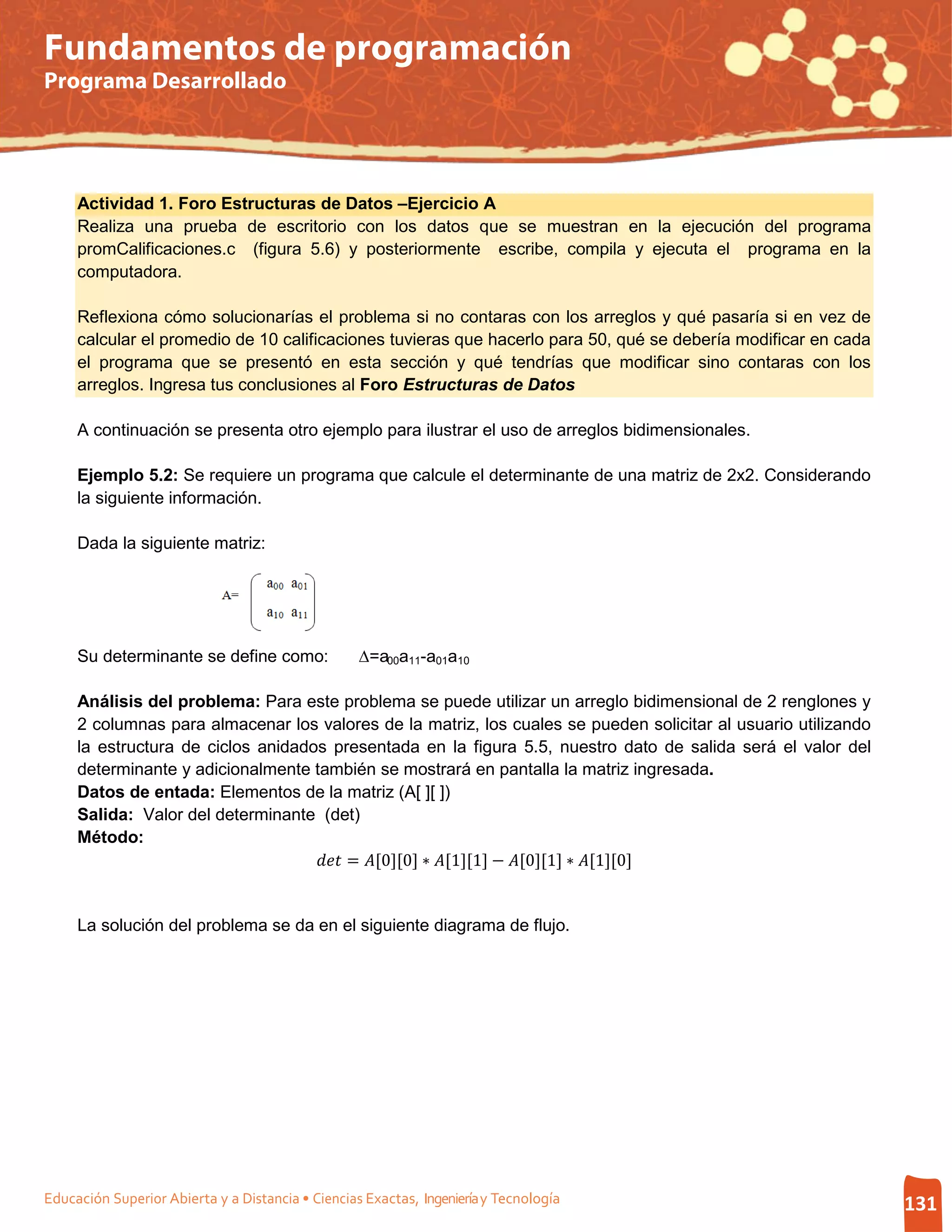 Fundamentos de programación
Programa Desarrollado




     Actividad 1. Foro Estructuras de Datos –Ejercicio A
     Realiza una prueba de escritorio con los datos que se muestran en la ejecución del programa
     promCalificaciones.c (figura 5.6) y posteriormente escribe, compila y ejecuta el programa en la
     computadora.

     Reflexiona cómo solucionarías el problema si no contaras con los arreglos y qué pasaría si en vez de
     calcular el promedio de 10 calificaciones tuvieras que hacerlo para 50, qué se debería modificar en cada
     el programa que se presentó en esta sección y qué tendrías que modificar sino contaras con los
     arreglos. Ingresa tus conclusiones al Foro Estructuras de Datos

     A continuación se presenta otro ejemplo para ilustrar el uso de arreglos bidimensionales.

     Ejemplo 5.2: Se requiere un programa que calcule el determinante de una matriz de 2x2. Considerando
     la siguiente información.

     Dada la siguiente matriz:




     Su determinante se define como:               ∆=a00a11-a01a10

     Análisis del problema: Para este problema se puede utilizar un arreglo bidimensional de 2 renglones y
     2 columnas para almacenar los valores de la matriz, los cuales se pueden solicitar al usuario utilizando
     la estructura de ciclos anidados presentada en la figura 5.5, nuestro dato de salida será el valor del
     determinante y adicionalmente también se mostrará en pantalla la matriz ingresada.
     Datos de entada: Elementos de la matriz (A[ ][ ])
     Salida: Valor del determinante (det)

                                     = [0][0] ∗ [1][1] − [0][1] ∗ [1][0]
     Método:




     La solución del problema se da en el siguiente diagrama de flujo.




Educación Superior Abierta y a Distancia • Ciencias Exactas, Ingeniería y Tecnología                            131
 