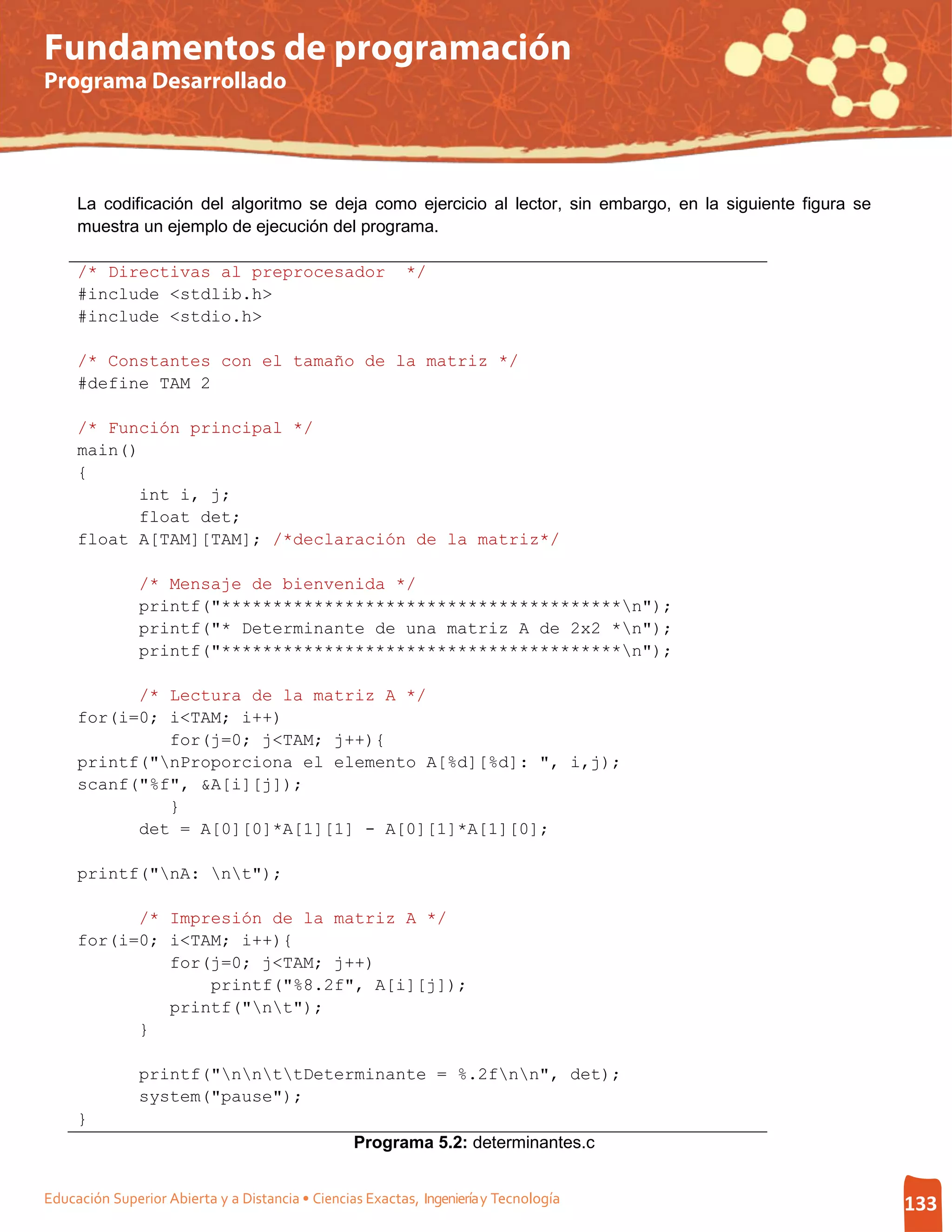 Fundamentos de programación
Programa Desarrollado




     La codificación del algoritmo se deja como ejercicio al lector, sin embargo, en la siguiente figura se
     muestra un ejemplo de ejecución del programa.

     /* Directivas al preprocesador                       */
     #include <stdlib.h>
     #include <stdio.h>

     /* Constantes con el tamaño de la matriz */
     #define TAM 2

     /* Función principal */
     main()
     {
           int i, j;
           float det;
     float A[TAM][TAM]; /*declaración de la matriz*/

               /* Mensaje de bienvenida */
               printf("***************************************n");
               printf("* Determinante de una matriz A de 2x2 *n");
               printf("***************************************n");

           /* Lectura de la matriz A */
     for(i=0; i<TAM; i++)
              for(j=0; j<TAM; j++){
     printf("nProporciona el elemento A[%d][%d]: ", i,j);
     scanf("%f", &A[i][j]);
              }
           det = A[0][0]*A[1][1] - A[0][1]*A[1][0];

     printf("nA: nt");

           /* Impresión de la matriz A */
     for(i=0; i<TAM; i++){
              for(j=0; j<TAM; j++)
                  printf("%8.2f", A[i][j]);
              printf("nt");
           }

               printf("nnttDeterminante = %.2fnn", det);
               system("pause");
     }
                                                  Programa 5.2: determinantes.c


Educación Superior Abierta y a Distancia • Ciencias Exactas, Ingeniería y Tecnología                          133
 