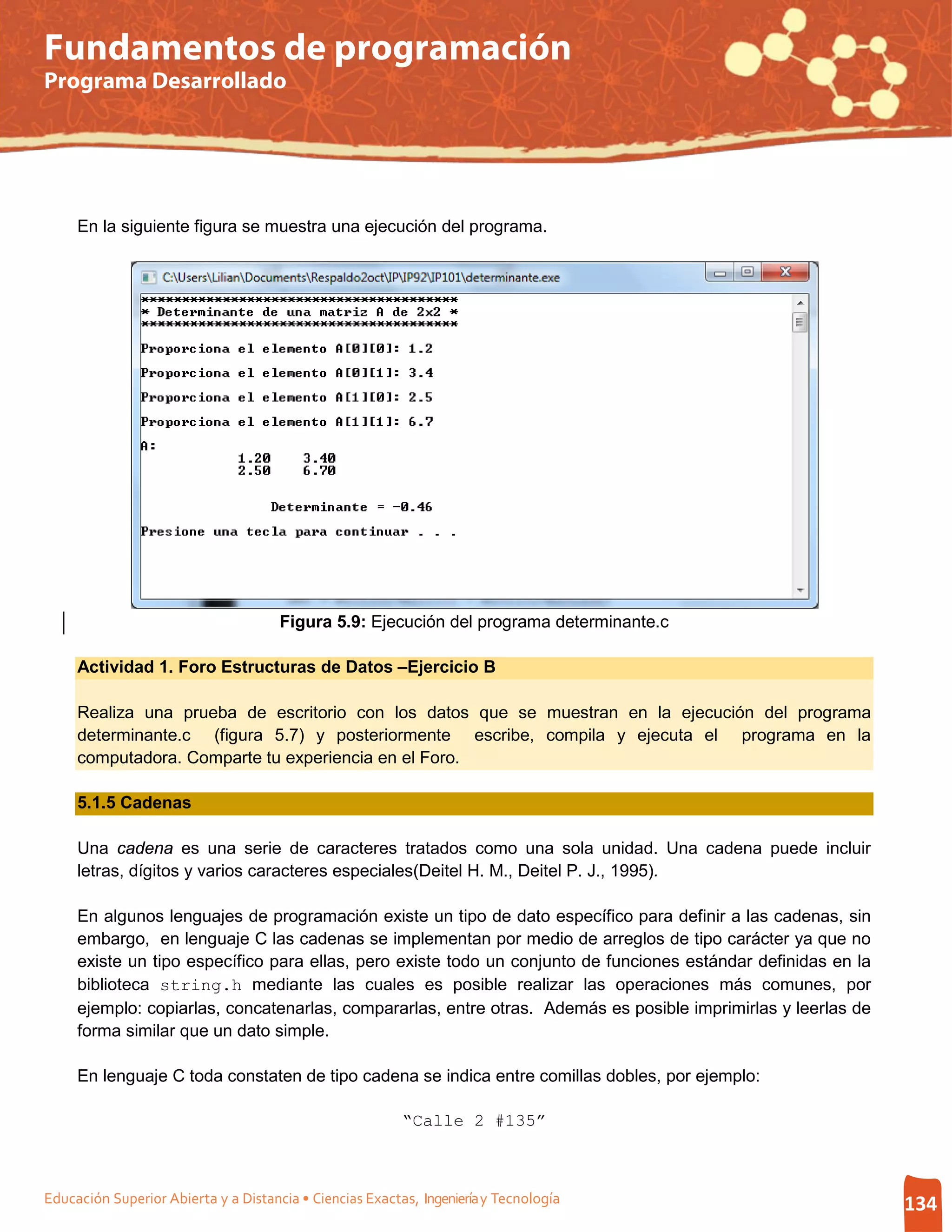 Fundamentos de programación
Programa Desarrollado




     En la siguiente figura se muestra una ejecución del programa.




                                      Figura 5.9: Ejecución del programa determinante.c

     Actividad 1. Foro Estructuras de Datos –Ejercicio B

     Realiza una prueba de escritorio con los datos que se muestran en la ejecución del programa
     determinante.c (figura 5.7) y posteriormente escribe, compila y ejecuta el programa en la
     computadora. Comparte tu experiencia en el Foro.

     5.1.5 Cadenas

     Una cadena es una serie de caracteres tratados como una sola unidad. Una cadena puede incluir
     letras, dígitos y varios caracteres especiales(Deitel H. M., Deitel P. J., 1995).

     En algunos lenguajes de programación existe un tipo de dato específico para definir a las cadenas, sin
     embargo, en lenguaje C las cadenas se implementan por medio de arreglos de tipo carácter ya que no
     existe un tipo específico para ellas, pero existe todo un conjunto de funciones estándar definidas en la
     biblioteca string.h mediante las cuales es posible realizar las operaciones más comunes, por
     ejemplo: copiarlas, concatenarlas, compararlas, entre otras. Además es posible imprimirlas y leerlas de
     forma similar que un dato simple.

     En lenguaje C toda constaten de tipo cadena se indica entre comillas dobles, por ejemplo:

                                                          “Calle 2 #135”



Educación Superior Abierta y a Distancia • Ciencias Exactas, Ingeniería y Tecnología                            134
 