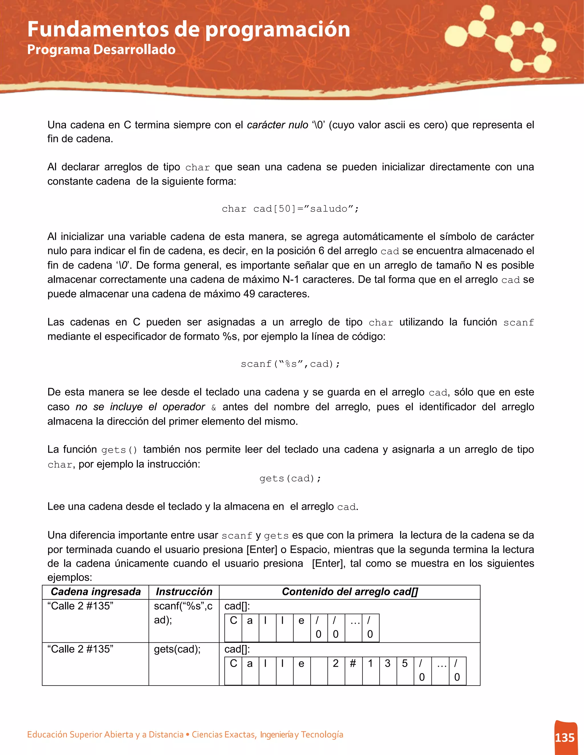 Fundamentos de programación
Programa Desarrollado




     Una cadena en C termina siempre con el carácter nulo ‘0’ (cuyo valor ascii es cero) que representa el
     fin de cadena.

     Al declarar arreglos de tipo char que sean una cadena se pueden inicializar directamente con una
     constante cadena de la siguiente forma:

                                                   char cad[50]=”saludo”;

     Al inicializar una variable cadena de esta manera, se agrega automáticamente el símbolo de carácter
     nulo para indicar el fin de cadena, es decir, en la posición 6 del arreglo cad se encuentra almacenado el
     fin de cadena ‘0’. De forma general, es importante señalar que en un arreglo de tamaño N es posible
     almacenar correctamente una cadena de máximo N-1 caracteres. De tal forma que en el arreglo cad se
     puede almacenar una cadena de máximo 49 caracteres.

     Las cadenas en C pueden ser asignadas a un arreglo de tipo char utilizando la función scanf
     mediante el especificador de formato %s, por ejemplo la línea de código:

                                                        scanf(“%s”,cad);

     De esta manera se lee desde el teclado una cadena y se guarda en el arreglo cad, sólo que en este
     caso no se incluye el operador & antes del nombre del arreglo, pues el identificador del arreglo
     almacena la dirección del primer elemento del mismo.

     La función gets() también nos permite leer del teclado una cadena y asignarla a un arreglo de tipo
     char, por ejemplo la instrucción:
                                              gets(cad);

     Lee una cadena desde el teclado y la almacena en el arreglo cad.

     Una diferencia importante entre usar scanf y gets es que con la primera la lectura de la cadena se da
     por terminada cuando el usuario presiona [Enter] o Espacio, mientras que la segunda termina la lectura
     de la cadena únicamente cuando el usuario presiona [Enter], tal como se muestra en los siguientes
     ejemplos:
      Cadena ingresada Instrucción                    Contenido del arreglo cad[]
     “Calle 2 #135”        scanf(“%s”,c cad[]:
                           ad);             C a l l e / / … /
                                                            0 0         0
     “Calle 2 #135”        gets(cad);      cad[]:
                                            C a l l e            2 # 1 3 5 / … /
                                                                                   0      0




Educación Superior Abierta y a Distancia • Ciencias Exactas, Ingeniería y Tecnología                             135
 