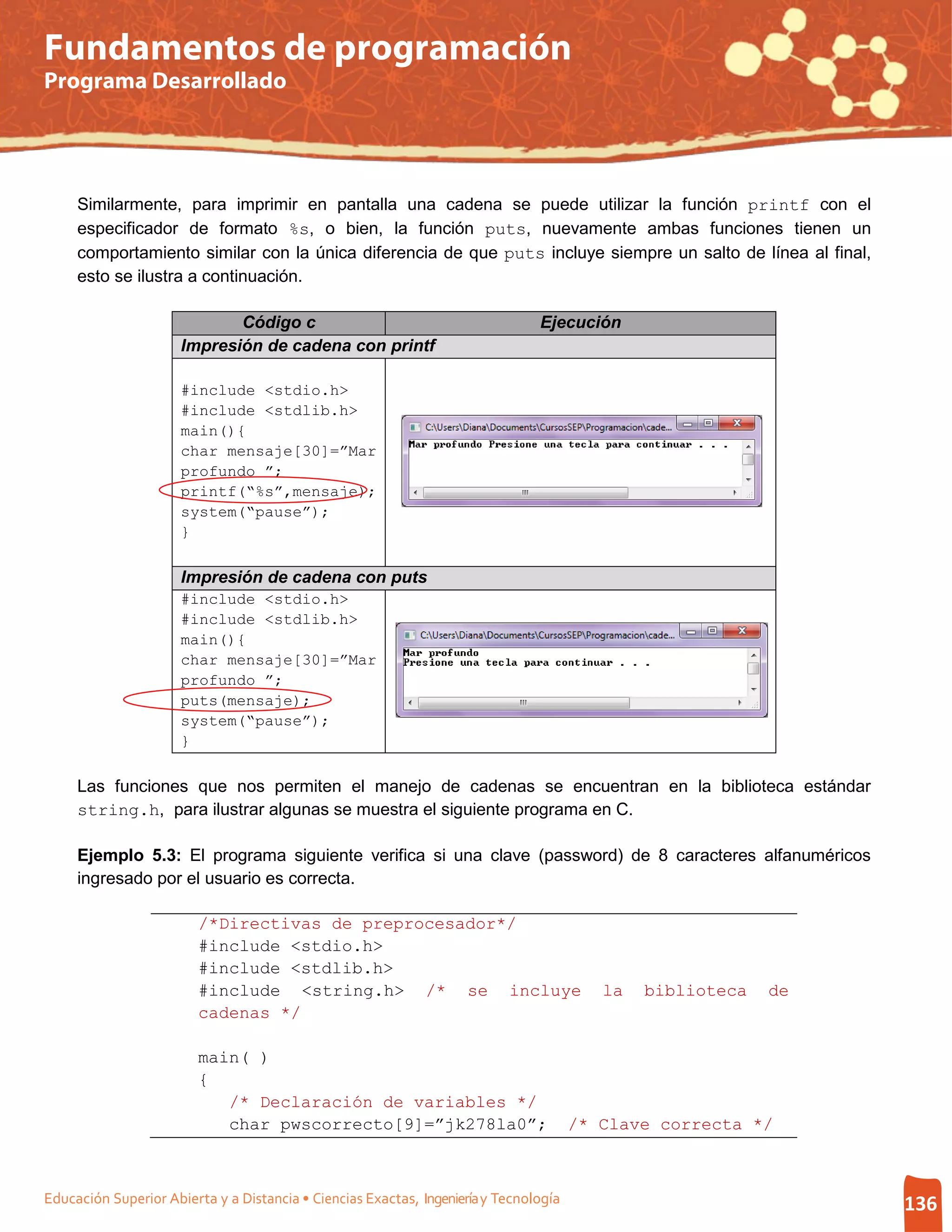 Fundamentos de programación
Programa Desarrollado




     Similarmente, para imprimir en pantalla una cadena se puede utilizar la función printf con el
     especificador de formato %s, o bien, la función puts, nuevamente ambas funciones tienen un
     comportamiento similar con la única diferencia de que puts incluye siempre un salto de línea al final,
     esto se ilustra a continuación.

                             Código c                                           Ejecución
                      Impresión de cadena con printf

                      #include <stdio.h>
                      #include <stdlib.h>
                      main(){
                      char mensaje[30]=”Mar
                      profundo ”;
                      printf(“%s”,mensaje);
                      system(“pause”);
                      }

                      Impresión de cadena con puts
                      #include <stdio.h>
                      #include <stdlib.h>
                      main(){
                      char mensaje[30]=”Mar
                      profundo ”;
                      puts(mensaje);
                      system(“pause”);
                      }

     Las funciones que nos permiten el manejo de cadenas se encuentran en la biblioteca estándar
     string.h, para ilustrar algunas se muestra el siguiente programa en C.

     Ejemplo 5.3: El programa siguiente verifica si una clave (password) de 8 caracteres alfanuméricos
     ingresado por el usuario es correcta.

                         /*Directivas de preprocesador*/
                         #include <stdio.h>
                         #include <stdlib.h>
                         #include <string.h> /* se incluye                                la   biblioteca   de
                         cadenas */

                         main( )
                         {
                            /* Declaración de variables */
                            char pwscorrecto[9]=”jk278la0”;                            /* Clave correcta */



Educación Superior Abierta y a Distancia • Ciencias Exactas, Ingeniería y Tecnología                             136
 