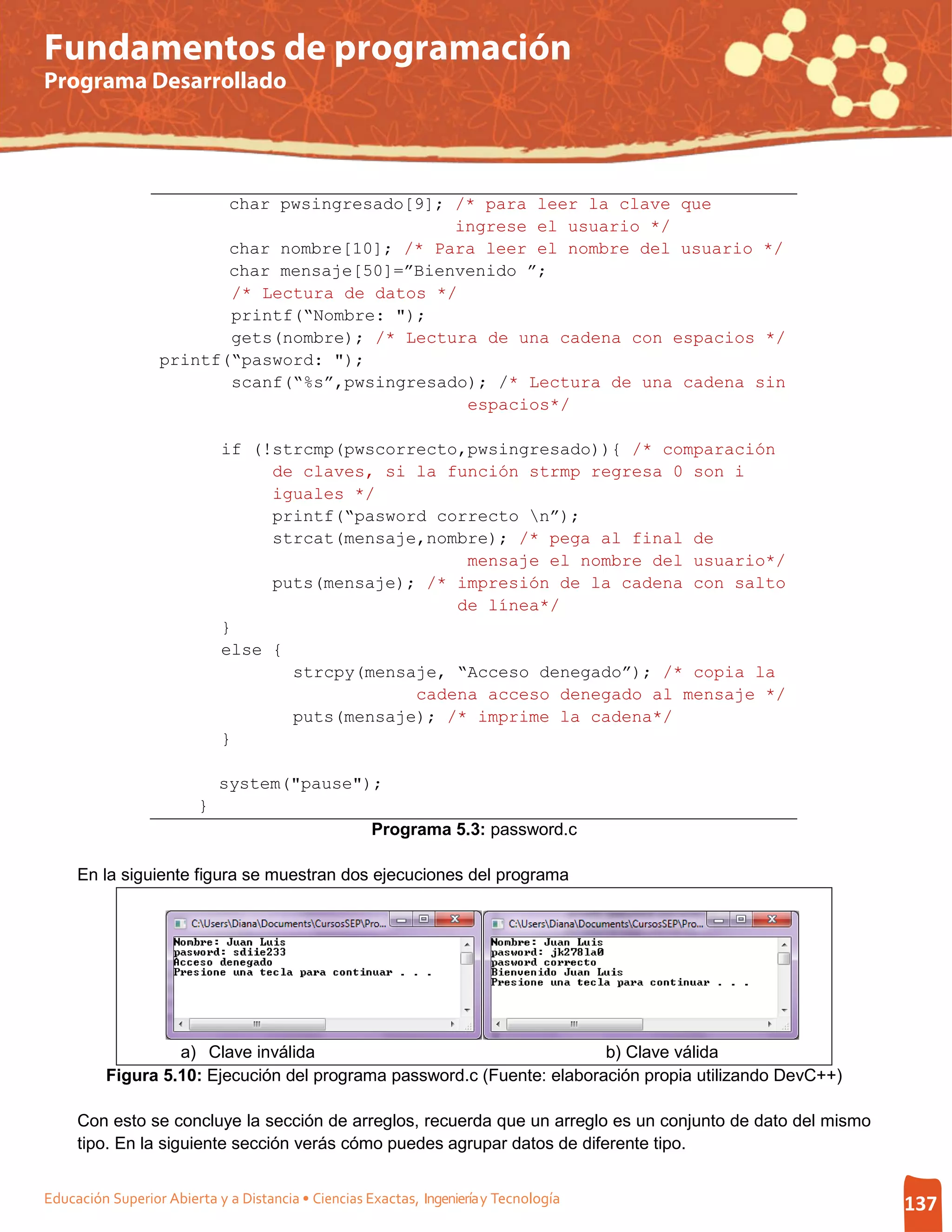 Fundamentos de programación
Programa Desarrollado




                         char pwsingresado[9]; /* para leer la clave que
                                               ingrese el usuario */
                         char nombre[10]; /* Para leer el nombre del usuario */
                         char mensaje[50]=”Bienvenido ”;
                         /* Lectura de datos */
                         printf(“Nombre: ");
                         gets(nombre); /* Lectura de una cadena con espacios */
                  printf(“pasword: ");
                         scanf(“%s”,pwsingresado); /* Lectura de una cadena sin
                                                espacios*/

                             if (!strcmp(pwscorrecto,pwsingresado)){ /* comparación
                                  de claves, si la función strmp regresa 0 son i
                                  iguales */
                                  printf(“pasword correcto n”);
                                  strcat(mensaje,nombre); /* pega al final de
                                                     mensaje el nombre del usuario*/
                                  puts(mensaje); /* impresión de la cadena con salto
                                                    de línea*/
                             }
                             else {
                                    strcpy(mensaje, “Acceso denegado”); /* copia la
                                                cadena acceso denegado al mensaje */
                                    puts(mensaje); /* imprime la cadena*/
                             }

                             system("pause");
                         }
                                                     Programa 5.3: password.c

     En la siguiente figura se muestran dos ejecuciones del programa




                   a) Clave inválida                                     b) Clave válida
          Figura 5.10: Ejecución del programa password.c (Fuente: elaboración propia utilizando DevC++)

     Con esto se concluye la sección de arreglos, recuerda que un arreglo es un conjunto de dato del mismo
     tipo. En la siguiente sección verás cómo puedes agrupar datos de diferente tipo.


Educación Superior Abierta y a Distancia • Ciencias Exactas, Ingeniería y Tecnología                         137
 