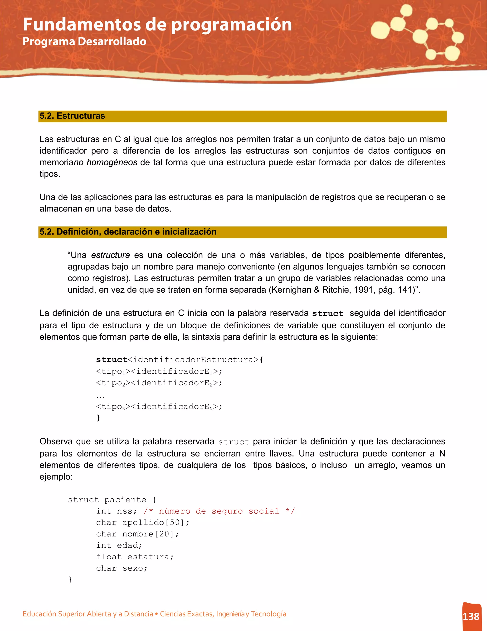 Fundamentos de programación
Programa Desarrollado




     5.2. Estructuras

     Las estructuras en C al igual que los arreglos nos permiten tratar a un conjunto de datos bajo un mismo
     identificador pero a diferencia de los arreglos las estructuras son conjuntos de datos contiguos en
     memoriano homogéneos de tal forma que una estructura puede estar formada por datos de diferentes
     tipos.

     Una de las aplicaciones para las estructuras es para la manipulación de registros que se recuperan o se
     almacenan en una base de datos.

     5.2. Definición, declaración e inicialización

              “Una estructura es una colección de una o más variables, de tipos posiblemente diferentes,
              agrupadas bajo un nombre para manejo conveniente (en algunos lenguajes también se conocen
              como registros). Las estructuras permiten tratar a un grupo de variables relacionadas como una
              unidad, en vez de que se traten en forma separada (Kernighan & Ritchie, 1991, pág. 141)”.

     La definición de una estructura en C inicia con la palabra reservada struct seguida del identificador
     para el tipo de estructura y de un bloque de definiciones de variable que constituyen el conjunto de
     elementos que forman parte de ella, la sintaxis para definir la estructura es la siguiente:

                       struct<identificadorEstructura>{
                       <tipo1><identificadorE1>;
                       <tipo2><identificadorE2>;
                       …
                       <tipoN><identificadorEN>;
                       }

     Observa que se utiliza la palabra reservada struct para iniciar la definición y que las declaraciones
     para los elementos de la estructura se encierran entre llaves. Una estructura puede contener a N
     elementos de diferentes tipos, de cualquiera de los tipos básicos, o incluso un arreglo, veamos un
     ejemplo:

              struct paciente {
                   int nss; /* número de seguro social */
                   char apellido[50];
                   char nombre[20];
                   int edad;
                   float estatura;
                   char sexo;
              }


Educación Superior Abierta y a Distancia • Ciencias Exactas, Ingeniería y Tecnología                           138
 