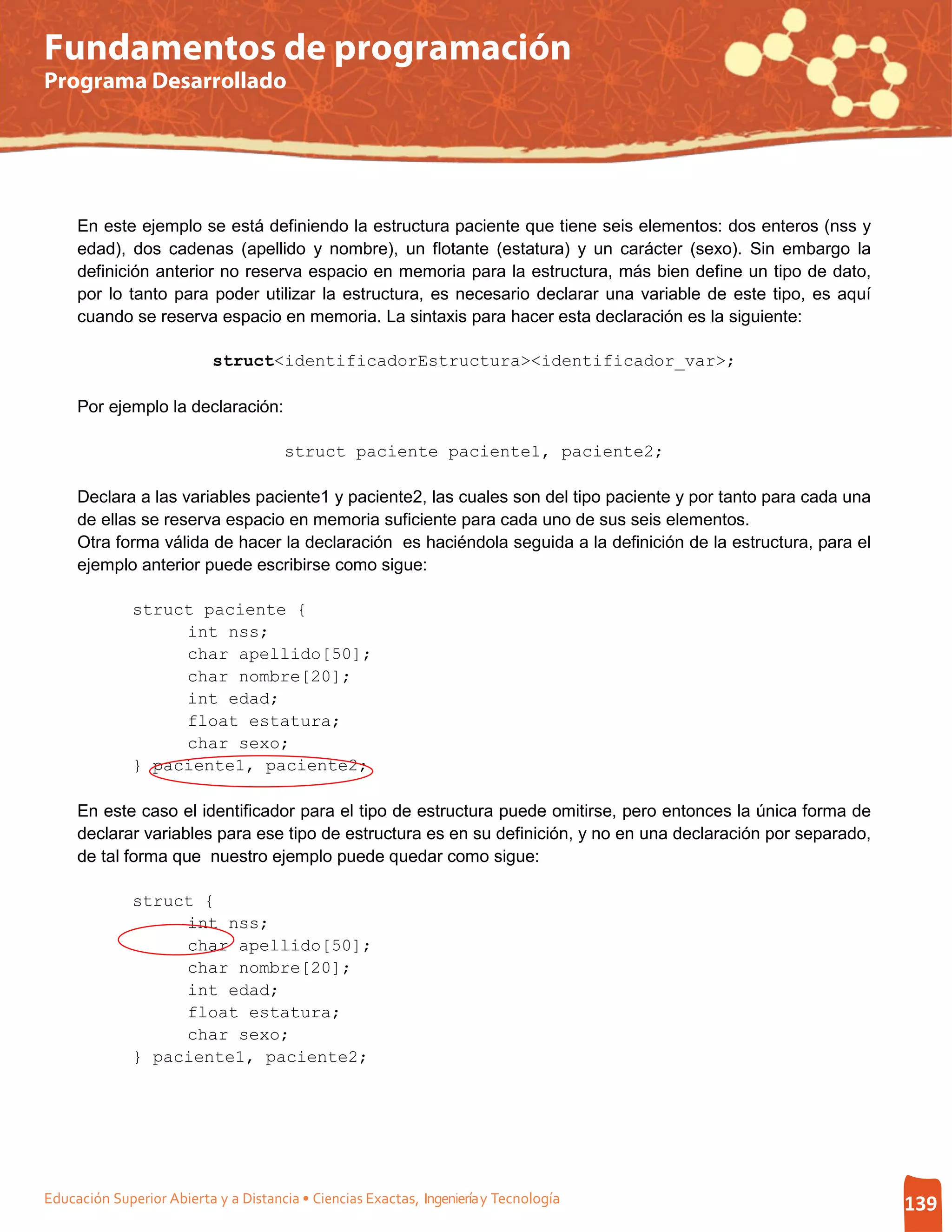 Fundamentos de programación
Programa Desarrollado




     En este ejemplo se está definiendo la estructura paciente que tiene seis elementos: dos enteros (nss y
     edad), dos cadenas (apellido y nombre), un flotante (estatura) y un carácter (sexo). Sin embargo la
     definición anterior no reserva espacio en memoria para la estructura, más bien define un tipo de dato,
     por lo tanto para poder utilizar la estructura, es necesario declarar una variable de este tipo, es aquí
     cuando se reserva espacio en memoria. La sintaxis para hacer esta declaración es la siguiente:

                           struct<identificadorEstructura><identificador_var>;

     Por ejemplo la declaración:

                                       struct paciente paciente1, paciente2;

     Declara a las variables paciente1 y paciente2, las cuales son del tipo paciente y por tanto para cada una
     de ellas se reserva espacio en memoria suficiente para cada uno de sus seis elementos.
     Otra forma válida de hacer la declaración es haciéndola seguida a la definición de la estructura, para el
     ejemplo anterior puede escribirse como sigue:

              struct paciente {
                   int nss;
                   char apellido[50];
                   char nombre[20];
                   int edad;
                   float estatura;
                   char sexo;
              } paciente1, paciente2;

     En este caso el identificador para el tipo de estructura puede omitirse, pero entonces la única forma de
     declarar variables para ese tipo de estructura es en su definición, y no en una declaración por separado,
     de tal forma que nuestro ejemplo puede quedar como sigue:

              struct {
                   int nss;
                   char apellido[50];
                   char nombre[20];
                   int edad;
                   float estatura;
                   char sexo;
              } paciente1, paciente2;




Educación Superior Abierta y a Distancia • Ciencias Exactas, Ingeniería y Tecnología                             139
 