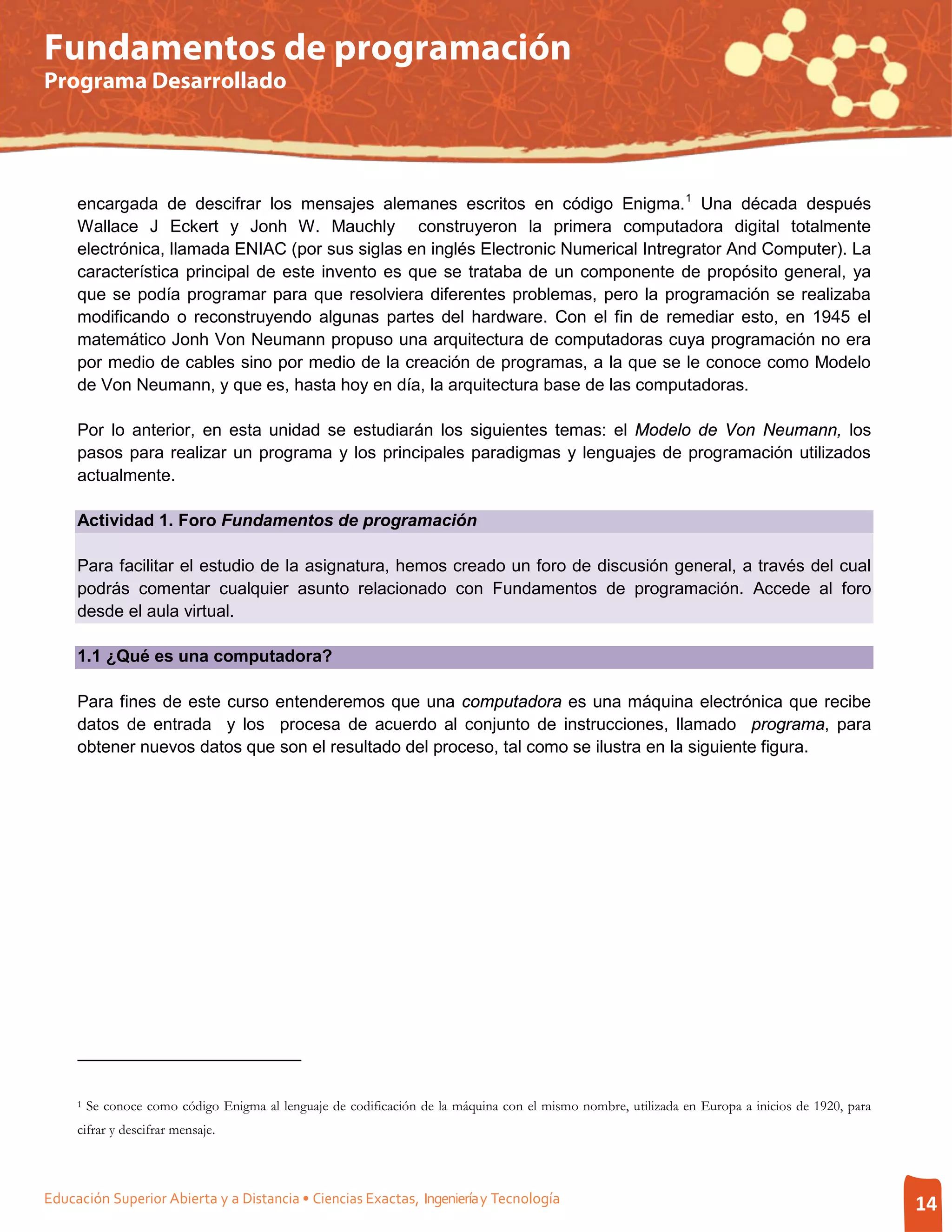 Fundamentos de programación
Programa Desarrollado




     encargada de descifrar los mensajes alemanes escritos en código Enigma. 1 Una década después
     Wallace J Eckert y Jonh W. Mauchly construyeron la primera computadora digital totalmente
     electrónica, llamada ENIAC (por sus siglas en inglés Electronic Numerical Intregrator And Computer). La
     característica principal de este invento es que se trataba de un componente de propósito general, ya
     que se podía programar para que resolviera diferentes problemas, pero la programación se realizaba
     modificando o reconstruyendo algunas partes del hardware. Con el fin de remediar esto, en 1945 el
     matemático Jonh Von Neumann propuso una arquitectura de computadoras cuya programación no era
     por medio de cables sino por medio de la creación de programas, a la que se le conoce como Modelo
     de Von Neumann, y que es, hasta hoy en día, la arquitectura base de las computadoras.

     Por lo anterior, en esta unidad se estudiarán los siguientes temas: el Modelo de Von Neumann, los
     pasos para realizar un programa y los principales paradigmas y lenguajes de programación utilizados
     actualmente.

     Actividad 1. Foro Fundamentos de programación

     Para facilitar el estudio de la asignatura, hemos creado un foro de discusión general, a través del cual
     podrás comentar cualquier asunto relacionado con Fundamentos de programación. Accede al foro
     desde el aula virtual.

     1.1 ¿Qué es una computadora?

     Para fines de este curso entenderemos que una computadora es una máquina electrónica que recibe
     datos de entrada y los procesa de acuerdo al conjunto de instrucciones, llamado programa, para
     obtener nuevos datos que son el resultado del proceso, tal como se ilustra en la siguiente figura.




     1   Se conoce como código Enigma al lenguaje de codificación de la máquina con el mismo nombre, utilizada en Europa a inicios de 1920, para
     cifrar y descifrar mensaje.



Educación Superior Abierta y a Distancia • Ciencias Exactas, Ingeniería y Tecnología                                                               14
 