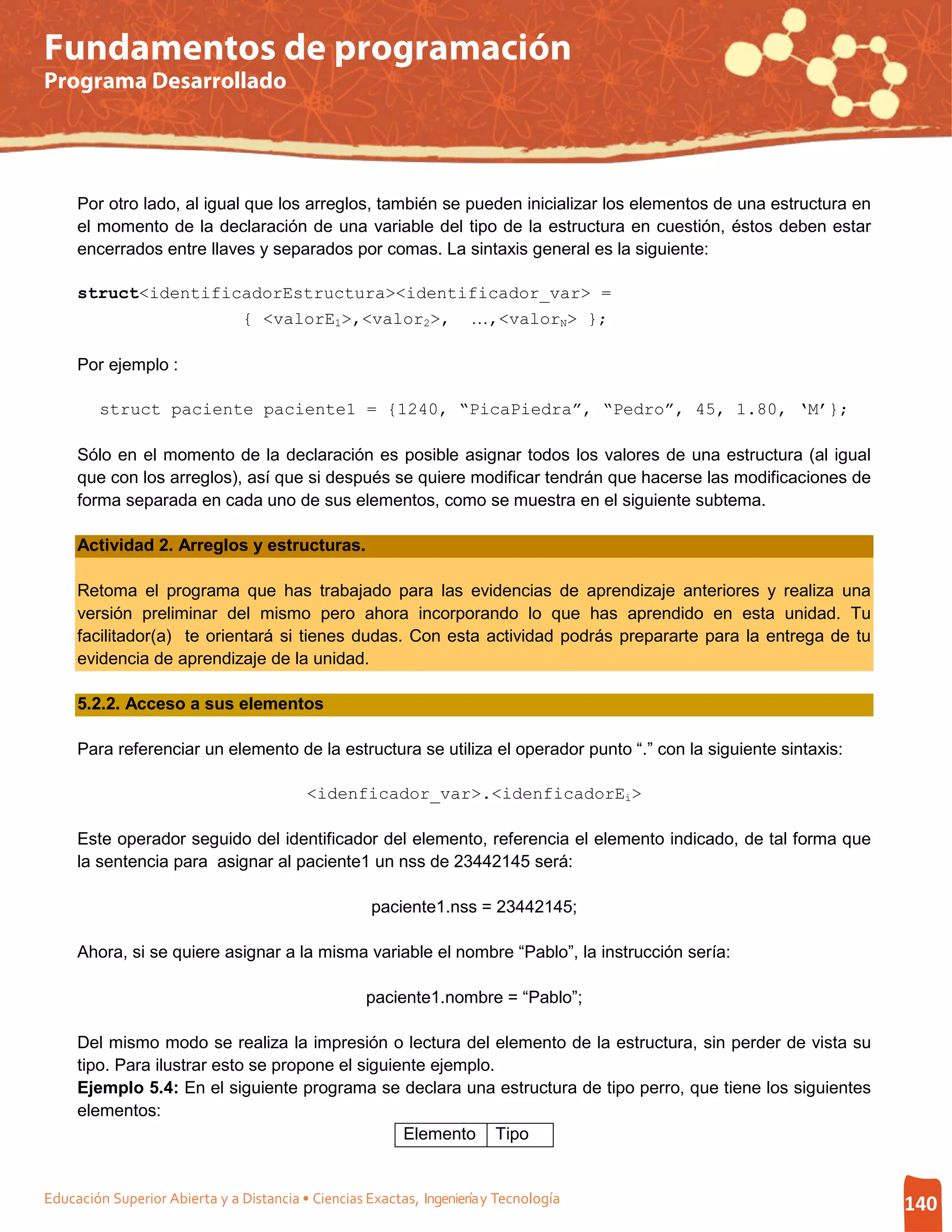 Fundamentos de programación
Programa Desarrollado




     Por otro lado, al igual que los arreglos, también se pueden inicializar los elementos de una estructura en
     el momento de la declaración de una variable del tipo de la estructura en cuestión, éstos deben estar
     encerrados entre llaves y separados por comas. La sintaxis general es la siguiente:

     struct<identificadorEstructura><identificador_var> =
                     { <valorE1>,<valor2>, …,<valorN> };

     Por ejemplo :

         struct paciente paciente1 = {1240, “PicaPiedra”, “Pedro”, 45, 1.80, ‘M’};

     Sólo en el momento de la declaración es posible asignar todos los valores de una estructura (al igual
     que con los arreglos), así que si después se quiere modificar tendrán que hacerse las modificaciones de
     forma separada en cada uno de sus elementos, como se muestra en el siguiente subtema.

     Actividad 2. Arreglos y estructuras.

     Retoma el programa que has trabajado para las evidencias de aprendizaje anteriores y realiza una
     versión preliminar del mismo pero ahora incorporando lo que has aprendido en esta unidad. Tu
     facilitador(a) te orientará si tienes dudas. Con esta actividad podrás prepararte para la entrega de tu
     evidencia de aprendizaje de la unidad.

     5.2.2. Acceso a sus elementos

     Para referenciar un elemento de la estructura se utiliza el operador punto “.” con la siguiente sintaxis:

                                          <idenficador_var>.<idenficadorEi>

     Este operador seguido del identificador del elemento, referencia el elemento indicado, de tal forma que
     la sentencia para asignar al paciente1 un nss de 23442145 será:

                                                     paciente1.nss = 23442145;

     Ahora, si se quiere asignar a la misma variable el nombre “Pablo”, la instrucción sería:

                                                    paciente1.nombre = “Pablo”;

     Del mismo modo se realiza la impresión o lectura del elemento de la estructura, sin perder de vista su
     tipo. Para ilustrar esto se propone el siguiente ejemplo.
     Ejemplo 5.4: En el siguiente programa se declara una estructura de tipo perro, que tiene los siguientes
     elementos:
                                                  Elemento Tipo


Educación Superior Abierta y a Distancia • Ciencias Exactas, Ingeniería y Tecnología                              140
 
