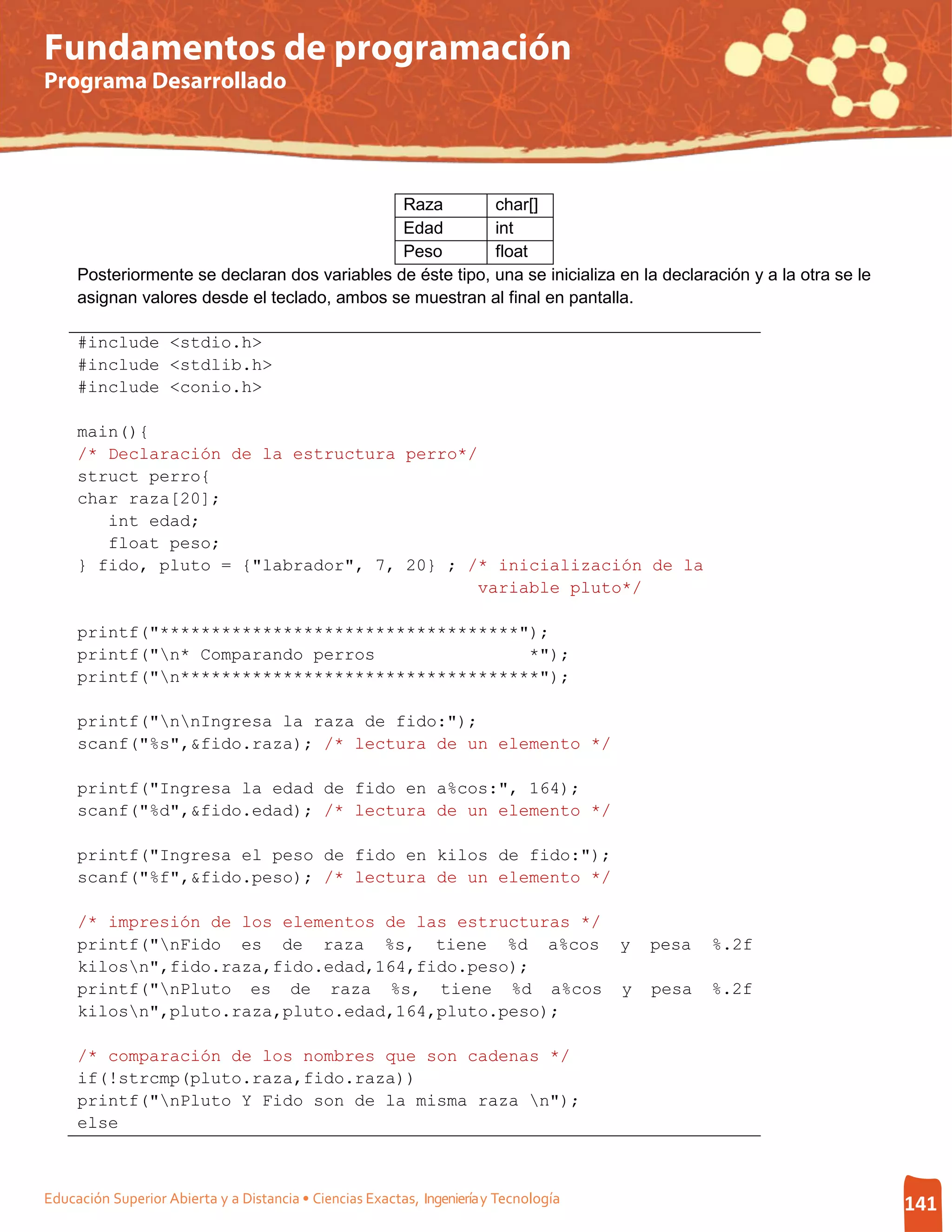 Fundamentos de programación
Programa Desarrollado




                                               Raza         char[]
                                               Edad         int
                                               Peso         float
     Posteriormente se declaran dos variables de éste tipo, una se inicializa en la declaración y a la otra se le
     asignan valores desde el teclado, ambos se muestran al final en pantalla.

     #include <stdio.h>
     #include <stdlib.h>
     #include <conio.h>

     main(){
     /* Declaración de la estructura perro*/
     struct perro{
     char raza[20];
        int edad;
        float peso;
     } fido, pluto = {"labrador", 7, 20} ; /* inicialización de la
                                            variable pluto*/

     printf("***********************************");
     printf("n* Comparando perros               *");
     printf("n***********************************");

     printf("nnIngresa la raza de fido:");
     scanf("%s",&fido.raza); /* lectura de un elemento */

     printf("Ingresa la edad de fido en a%cos:", 164);
     scanf("%d",&fido.edad); /* lectura de un elemento */

     printf("Ingresa el peso de fido en kilos de fido:");
     scanf("%f",&fido.peso); /* lectura de un elemento */

     /* impresión de los elementos de las estructuras */
     printf("nFido es de raza %s, tiene %d a%cos                                      y   pesa   %.2f
     kilosn",fido.raza,fido.edad,164,fido.peso);
     printf("nPluto es de raza %s, tiene %d a%cos                                     y   pesa   %.2f
     kilosn",pluto.raza,pluto.edad,164,pluto.peso);

     /* comparación de los nombres que son cadenas */
     if(!strcmp(pluto.raza,fido.raza))
     printf("nPluto Y Fido son de la misma raza n");
     else



Educación Superior Abierta y a Distancia • Ciencias Exactas, Ingeniería y Tecnología                                141
 