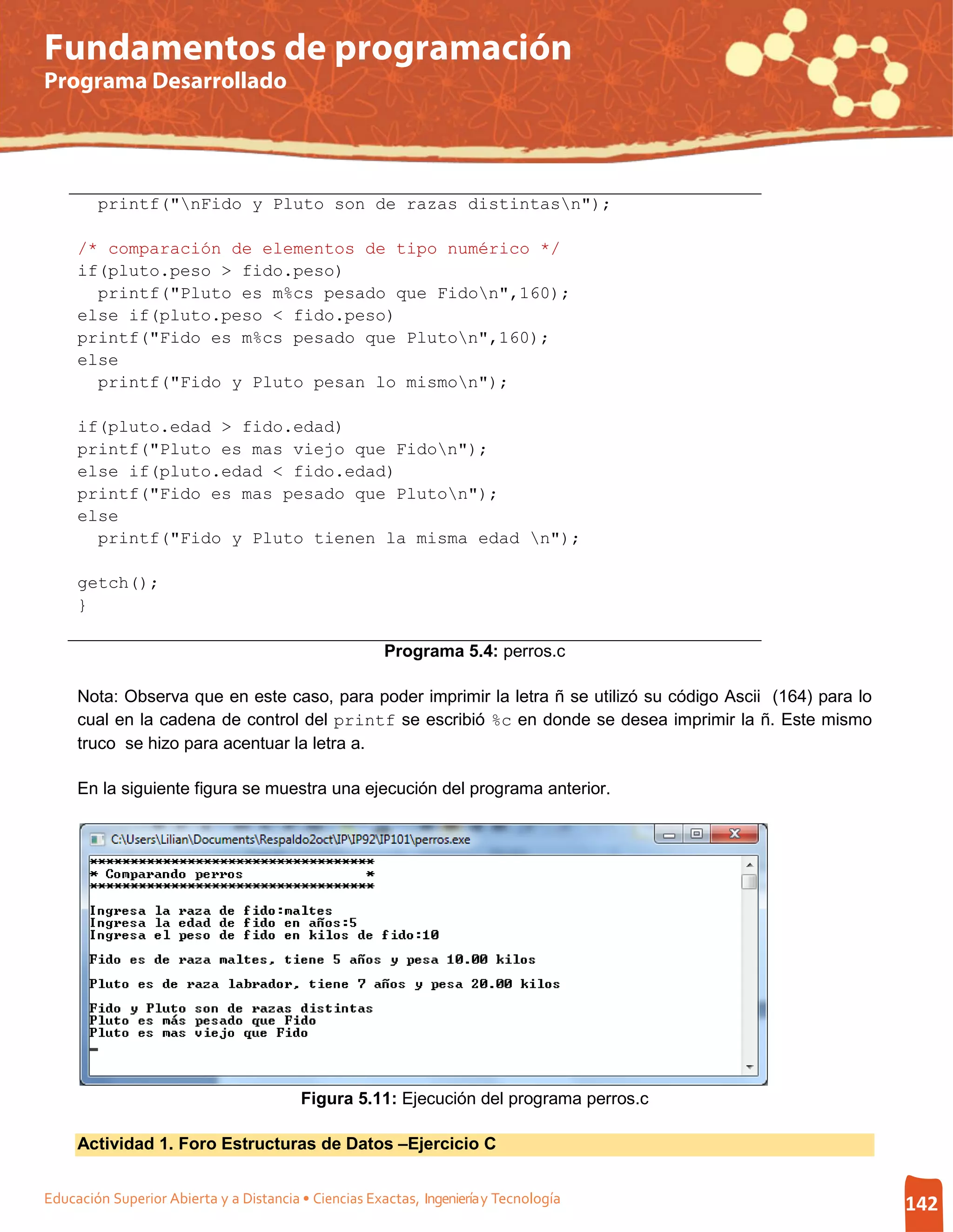 Fundamentos de programación
Programa Desarrollado




        printf("nFido y Pluto son de razas distintasn");

     /* comparación de elementos de tipo numérico */
     if(pluto.peso > fido.peso)
       printf("Pluto es m%cs pesado que Fidon",160);
     else if(pluto.peso < fido.peso)
     printf("Fido es m%cs pesado que Pluton",160);
     else
       printf("Fido y Pluto pesan lo mismon");

     if(pluto.edad > fido.edad)
     printf("Pluto es mas viejo que Fidon");
     else if(pluto.edad < fido.edad)
     printf("Fido es mas pesado que Pluton");
     else
       printf("Fido y Pluto tienen la misma edad n");

     getch();
     }

                                                       Programa 5.4: perros.c

     Nota: Observa que en este caso, para poder imprimir la letra ñ se utilizó su código Ascii (164) para lo
     cual en la cadena de control del printf se escribió %c en donde se desea imprimir la ñ. Este mismo
     truco se hizo para acentuar la letra a.

     En la siguiente figura se muestra una ejecución del programa anterior.




                                         Figura 5.11: Ejecución del programa perros.c

     Actividad 1. Foro Estructuras de Datos –Ejercicio C


Educación Superior Abierta y a Distancia • Ciencias Exactas, Ingeniería y Tecnología                           142
 