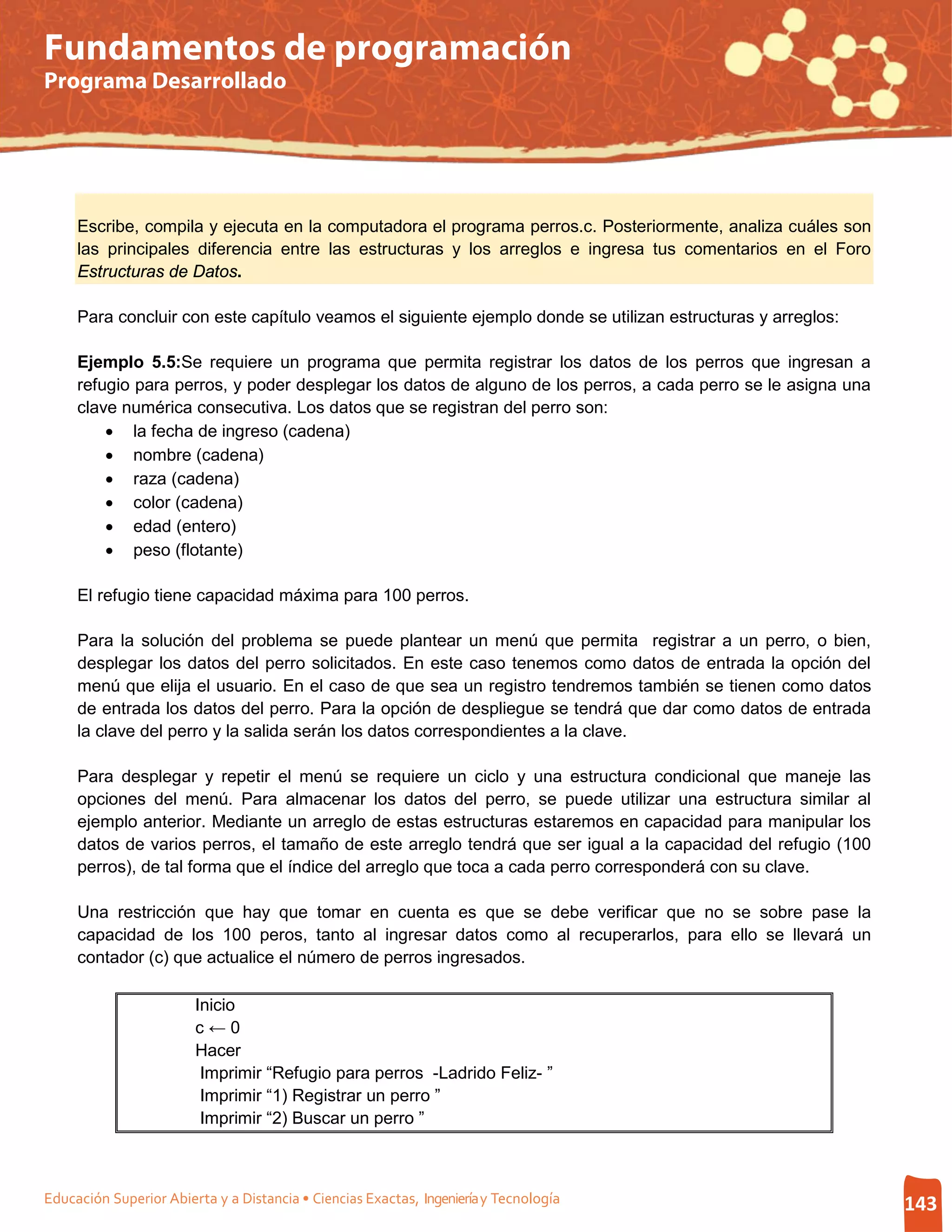 Fundamentos de programación
Programa Desarrollado




     Escribe, compila y ejecuta en la computadora el programa perros.c. Posteriormente, analiza cuáles son
     las principales diferencia entre las estructuras y los arreglos e ingresa tus comentarios en el Foro
     Estructuras de Datos.

     Para concluir con este capítulo veamos el siguiente ejemplo donde se utilizan estructuras y arreglos:

     Ejemplo 5.5:Se requiere un programa que permita registrar los datos de los perros que ingresan a
     refugio para perros, y poder desplegar los datos de alguno de los perros, a cada perro se le asigna una
     clave numérica consecutiva. Los datos que se registran del perro son:
         • la fecha de ingreso (cadena)
         • nombre (cadena)
         • raza (cadena)
         • color (cadena)
         • edad (entero)
         • peso (flotante)

     El refugio tiene capacidad máxima para 100 perros.

     Para la solución del problema se puede plantear un menú que permita registrar a un perro, o bien,
     desplegar los datos del perro solicitados. En este caso tenemos como datos de entrada la opción del
     menú que elija el usuario. En el caso de que sea un registro tendremos también se tienen como datos
     de entrada los datos del perro. Para la opción de despliegue se tendrá que dar como datos de entrada
     la clave del perro y la salida serán los datos correspondientes a la clave.

     Para desplegar y repetir el menú se requiere un ciclo y una estructura condicional que maneje las
     opciones del menú. Para almacenar los datos del perro, se puede utilizar una estructura similar al
     ejemplo anterior. Mediante un arreglo de estas estructuras estaremos en capacidad para manipular los
     datos de varios perros, el tamaño de este arreglo tendrá que ser igual a la capacidad del refugio (100
     perros), de tal forma que el índice del arreglo que toca a cada perro corresponderá con su clave.

     Una restricción que hay que tomar en cuenta es que se debe verificar que no se sobre pase la
     capacidad de los 100 peros, tanto al ingresar datos como al recuperarlos, para ello se llevará un
     contador (c) que actualice el número de perros ingresados.

                        Inicio
                        c←0
                        Hacer
                         Imprimir “Refugio para perros -Ladrido Feliz- ”
                         Imprimir “1) Registrar un perro ”
                         Imprimir “2) Buscar un perro ”



Educación Superior Abierta y a Distancia • Ciencias Exactas, Ingeniería y Tecnología                           143
 