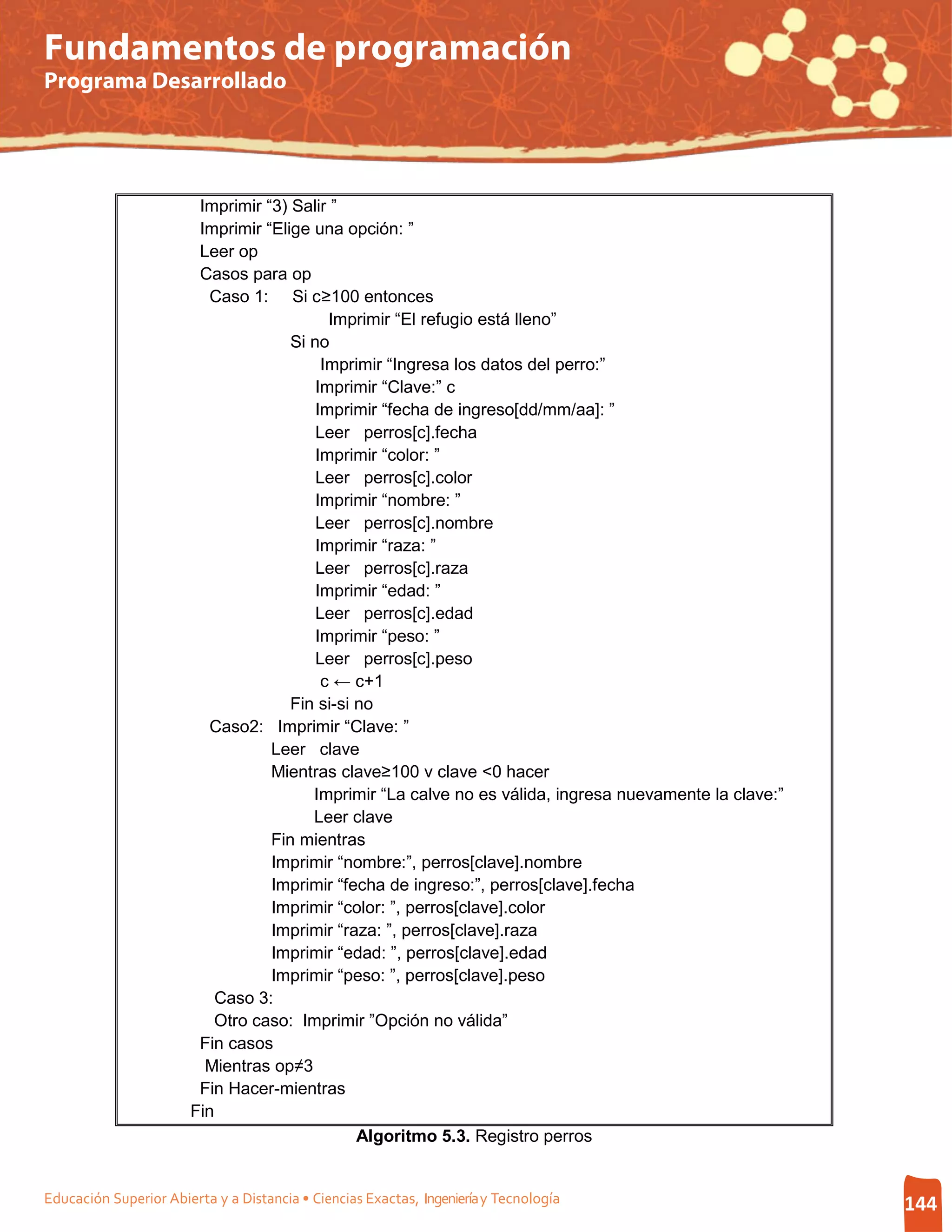 Fundamentos de programación
Programa Desarrollado




                        Imprimir “3) Salir ”
                        Imprimir “Elige una opción: ”
                        Leer op
                        Casos para op
                          Caso 1: Si c≥100 entonces
                                           Imprimir “El refugio está lleno”
                                     Si no
                                          Imprimir “Ingresa los datos del perro:”
                                         Imprimir “Clave:” c
                                         Imprimir “fecha de ingreso[dd/mm/aa]: ”
                                         Leer perros[c].fecha
                                         Imprimir “color: ”
                                         Leer perros[c].color
                                         Imprimir “nombre: ”
                                         Leer perros[c].nombre
                                         Imprimir “raza: ”
                                         Leer perros[c].raza
                                         Imprimir “edad: ”
                                         Leer perros[c].edad
                                         Imprimir “peso: ”
                                         Leer perros[c].peso
                                          c ← c+1
                                     Fin si-si no
                          Caso2: Imprimir “Clave: ”
                                  Leer clave
                                  Mientras clave≥100 v clave <0 hacer
                                        Imprimir “La calve no es válida, ingresa nuevamente la clave:”
                                        Leer clave
                                  Fin mientras
                                  Imprimir “nombre:”, perros[clave].nombre
                                  Imprimir “fecha de ingreso:”, perros[clave].fecha
                                  Imprimir “color: ”, perros[clave].color
                                  Imprimir “raza: ”, perros[clave].raza
                                  Imprimir “edad: ”, perros[clave].edad
                                  Imprimir “peso: ”, perros[clave].peso
                           Caso 3:
                          Otro caso: Imprimir ”Opción no válida”
                        Fin casos
                         Mientras op≠3
                        Fin Hacer-mientras
                       Fin
                                               Algoritmo 5.3. Registro perros


Educación Superior Abierta y a Distancia • Ciencias Exactas, Ingeniería y Tecnología                     144
 