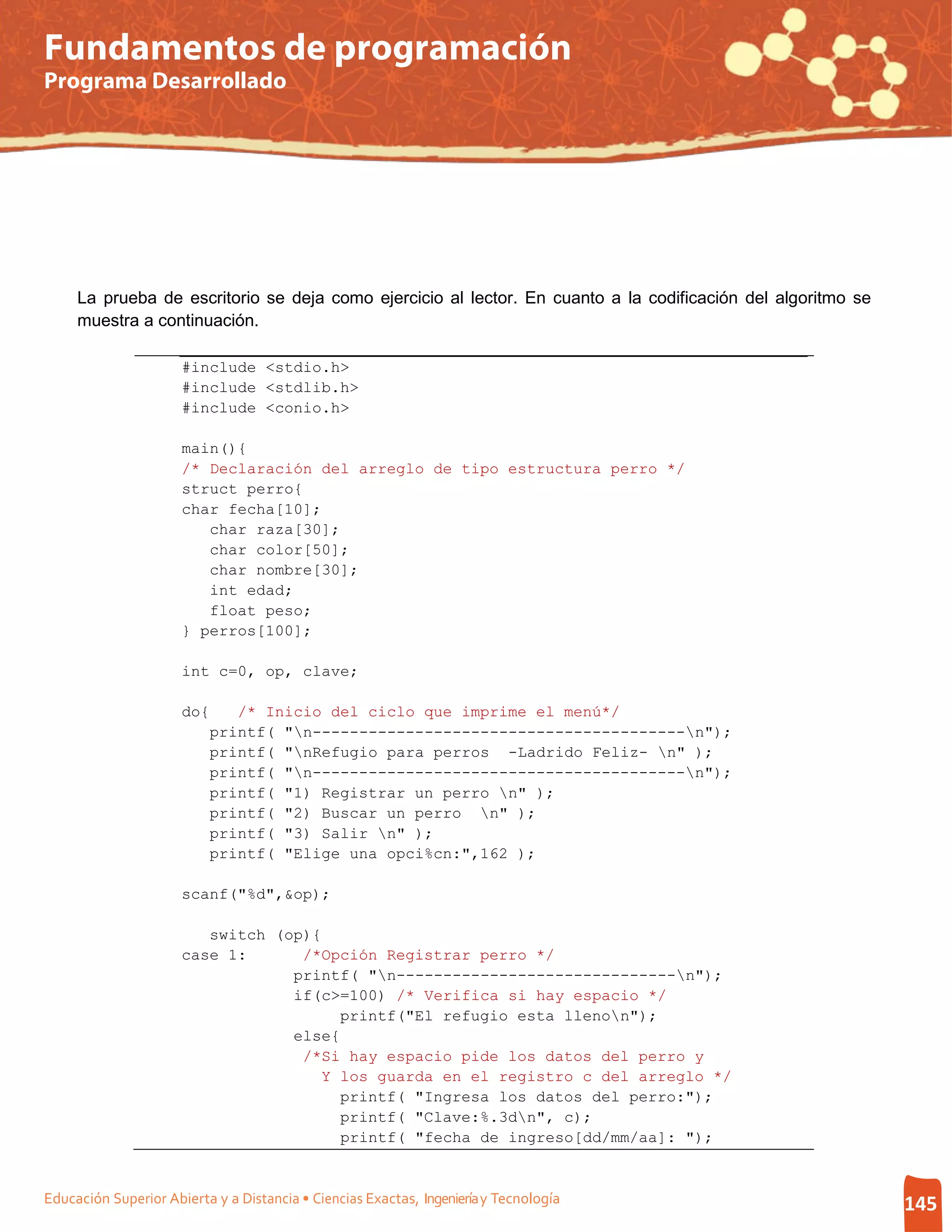 Fundamentos de programación
Programa Desarrollado




     La prueba de escritorio se deja como ejercicio al lector. En cuanto a la codificación del algoritmo se
     muestra a continuación.

                      #include <stdio.h>
                      #include <stdlib.h>
                      #include <conio.h>

                      main(){
                      /* Declaración del arreglo de tipo estructura perro */
                      struct perro{
                      char fecha[10];
                         char raza[30];
                         char color[50];
                         char nombre[30];
                         int edad;
                         float peso;
                      } perros[100];

                      int c=0, op, clave;

                      do{    /* Inicio del ciclo que imprime el menú*/
                          printf( "n----------------------------------------n");
                          printf( "nRefugio para perros -Ladrido Feliz- n" );
                          printf( "n----------------------------------------n");
                          printf( "1) Registrar un perro n" );
                          printf( "2) Buscar un perro n" );
                          printf( "3) Salir n" );
                          printf( "Elige una opci%cn:",162 );

                      scanf("%d",&op);

                         switch (op){
                      case 1:      /*Opción Registrar perro */
                                  printf( "n------------------------------n");
                                  if(c>=100) /* Verifica si hay espacio */
                                        printf("El refugio esta llenon");
                                  else{
                                   /*Si hay espacio pide los datos del perro y
                                      Y los guarda en el registro c del arreglo */
                                        printf( "Ingresa los datos del perro:");
                                        printf( "Clave:%.3dn", c);
                                        printf( "fecha de ingreso[dd/mm/aa]: ");


Educación Superior Abierta y a Distancia • Ciencias Exactas, Ingeniería y Tecnología                          145
 