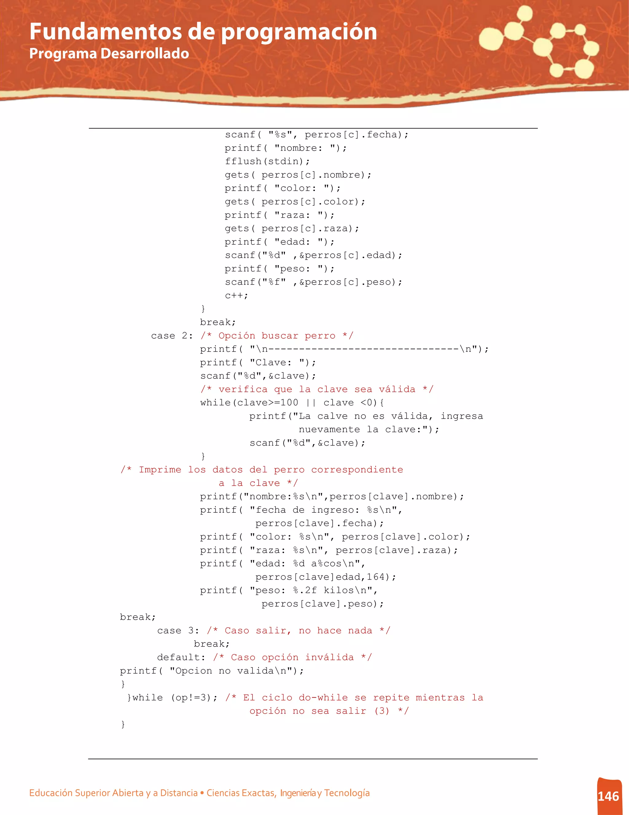 Fundamentos de programación
Programa Desarrollado




                                                scanf( "%s", perros[c].fecha);
                                                printf( "nombre: ");
                                                fflush(stdin);
                                                gets( perros[c].nombre);
                                                printf( "color: ");
                                                gets( perros[c].color);
                                                printf( "raza: ");
                                                gets( perros[c].raza);
                                                printf( "edad: ");
                                                scanf("%d" ,&perros[c].edad);
                                                printf( "peso: ");
                                                scanf("%f" ,&perros[c].peso);
                                                c++;
                                    }
                                    break;
                            case 2: /* Opción buscar perro */
                                    printf( "n-------------------------------n");
                                    printf( "Clave: ");
                                    scanf("%d",&clave);
                                    /* verifica que la clave sea válida */
                                    while(clave>=100 || clave <0){
                                            printf("La calve no es válida, ingresa
                                                     nuevamente la clave:");
                                            scanf("%d",&clave);
                                    }
                      /* Imprime los datos del perro correspondiente
                                       a la clave */
                                    printf("nombre:%sn",perros[clave].nombre);
                                    printf( "fecha de ingreso: %sn",
                                             perros[clave].fecha);
                                    printf( "color: %sn", perros[clave].color);
                                    printf( "raza: %sn", perros[clave].raza);
                                    printf( "edad: %d a%cosn",
                                             perros[clave]edad,164);
                                    printf( "peso: %.2f kilosn",
                                              perros[clave].peso);
                      break;
                             case 3: /* Caso salir, no hace nada */
                                   break;
                             default: /* Caso opción inválida */
                      printf( "Opcion no validan");
                      }
                        }while (op!=3); /* El ciclo do-while se repite mientras la
                                            opción no sea salir (3) */
                      }




Educación Superior Abierta y a Distancia • Ciencias Exactas, Ingeniería y Tecnología   146
 