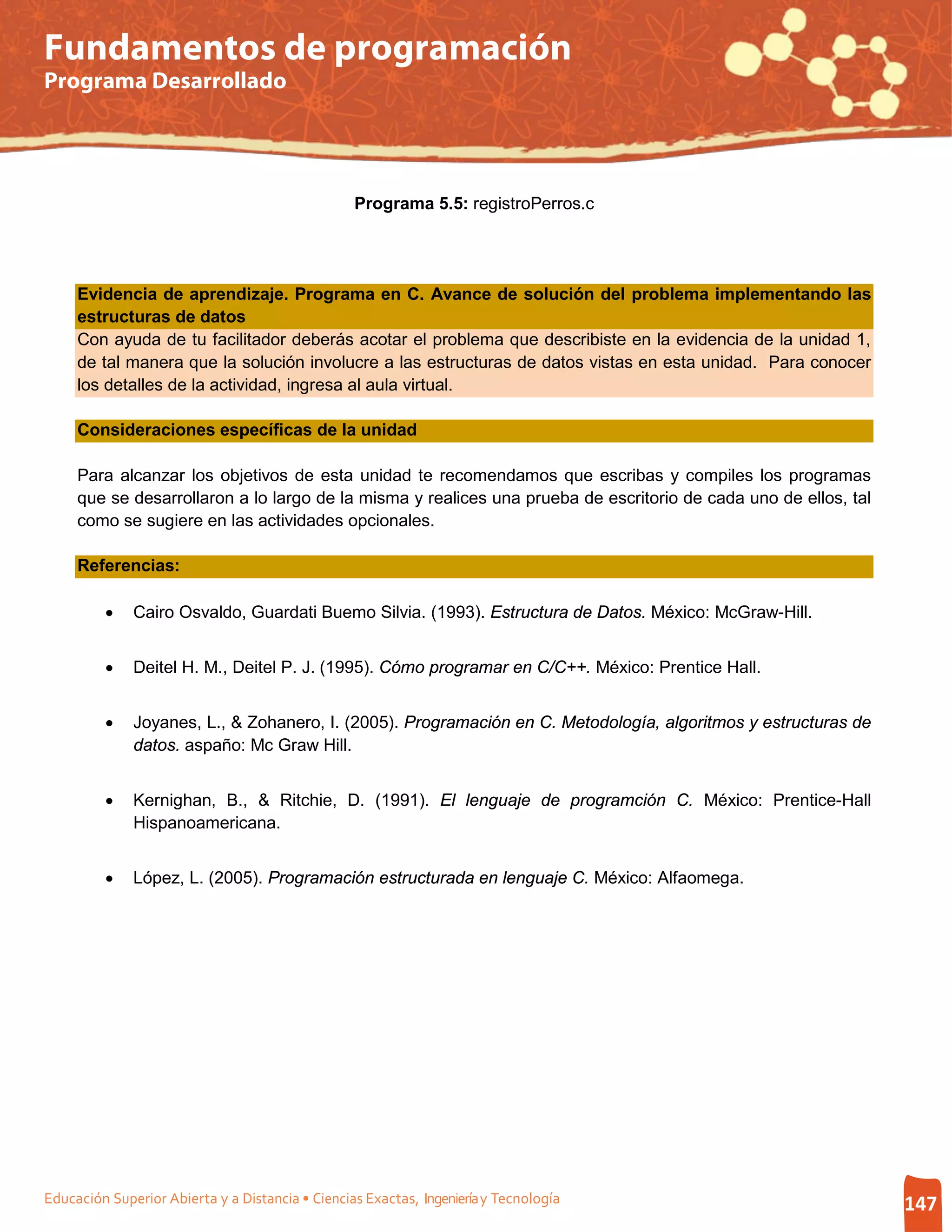 Fundamentos de programación
Programa Desarrollado




                                                  Programa 5.5: registroPerros.c




     Evidencia de aprendizaje. Programa en C. Avance de solución del problema implementando las
     estructuras de datos
     Con ayuda de tu facilitador deberás acotar el problema que describiste en la evidencia de la unidad 1,
     de tal manera que la solución involucre a las estructuras de datos vistas en esta unidad. Para conocer
     los detalles de la actividad, ingresa al aula virtual.

     Consideraciones específicas de la unidad

     Para alcanzar los objetivos de esta unidad te recomendamos que escribas y compiles los programas
     que se desarrollaron a lo largo de la misma y realices una prueba de escritorio de cada uno de ellos, tal
     como se sugiere en las actividades opcionales.

     Referencias:

         •    Cairo Osvaldo, Guardati Buemo Silvia. (1993). Estructura de Datos. México: McGraw-Hill.


         •    Deitel H. M., Deitel P. J. (1995). Cómo programar en C/C++. México: Prentice Hall.


         •    Joyanes, L., & Zohanero, I. (2005). Programación en C. Metodología, algoritmos y estructuras de
              datos. aspaño: Mc Graw Hill.


         •    Kernighan, B., & Ritchie, D. (1991). El lenguaje de programción C. México: Prentice-Hall
              Hispanoamericana.


         •    López, L. (2005). Programación estructurada en lenguaje C. México: Alfaomega.




Educación Superior Abierta y a Distancia • Ciencias Exactas, Ingeniería y Tecnología                             147
 