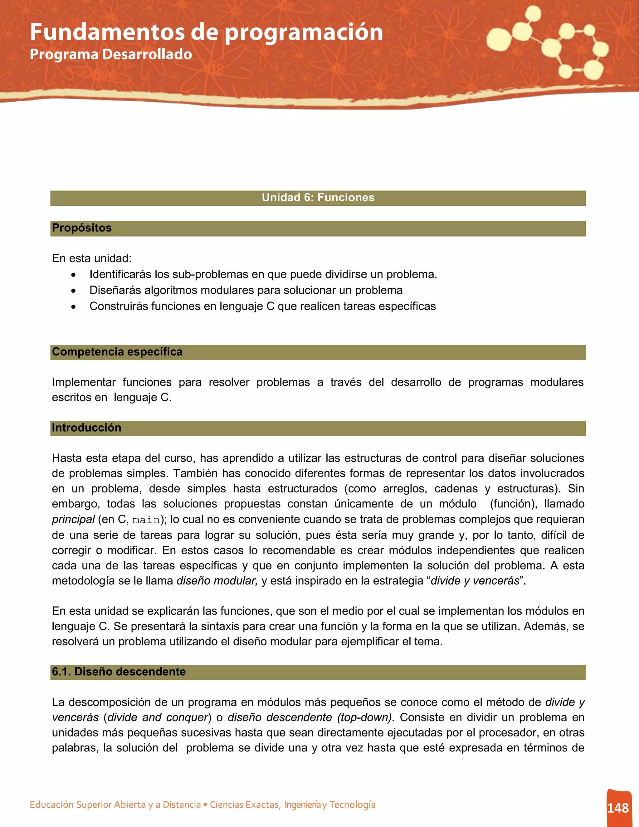 Fundamentos de programación
Programa Desarrollado




                                                        Unidad 6: Funciones

     Propósitos

     En esta unidad:
        • Identificarás los sub-problemas en que puede dividirse un problema.
        • Diseñarás algoritmos modulares para solucionar un problema
        • Construirás funciones en lenguaje C que realicen tareas específicas


     Competencia específica

     Implementar funciones para resolver problemas a través del desarrollo de programas modulares
     escritos en lenguaje C.

     Introducción

     Hasta esta etapa del curso, has aprendido a utilizar las estructuras de control para diseñar soluciones
     de problemas simples. También has conocido diferentes formas de representar los datos involucrados
     en un problema, desde simples hasta estructurados (como arreglos, cadenas y estructuras). Sin
     embargo, todas las soluciones propuestas constan únicamente de un módulo (función), llamado
     principal (en C, main); lo cual no es conveniente cuando se trata de problemas complejos que requieran
     de una serie de tareas para lograr su solución, pues ésta sería muy grande y, por lo tanto, difícil de
     corregir o modificar. En estos casos lo recomendable es crear módulos independientes que realicen
     cada una de las tareas específicas y que en conjunto implementen la solución del problema. A esta
     metodología se le llama diseño modular, y está inspirado en la estrategia “divide y vencerás”.

     En esta unidad se explicarán las funciones, que son el medio por el cual se implementan los módulos en
     lenguaje C. Se presentará la sintaxis para crear una función y la forma en la que se utilizan. Además, se
     resolverá un problema utilizando el diseño modular para ejemplificar el tema.

     6.1. Diseño descendente

     La descomposición de un programa en módulos más pequeños se conoce como el método de divide y
     vencerás (divide and conquer) o diseño descendente (top-down). Consiste en dividir un problema en
     unidades más pequeñas sucesivas hasta que sean directamente ejecutadas por el procesador, en otras
     palabras, la solución del problema se divide una y otra vez hasta que esté expresada en términos de



Educación Superior Abierta y a Distancia • Ciencias Exactas, Ingeniería y Tecnología                             148
 