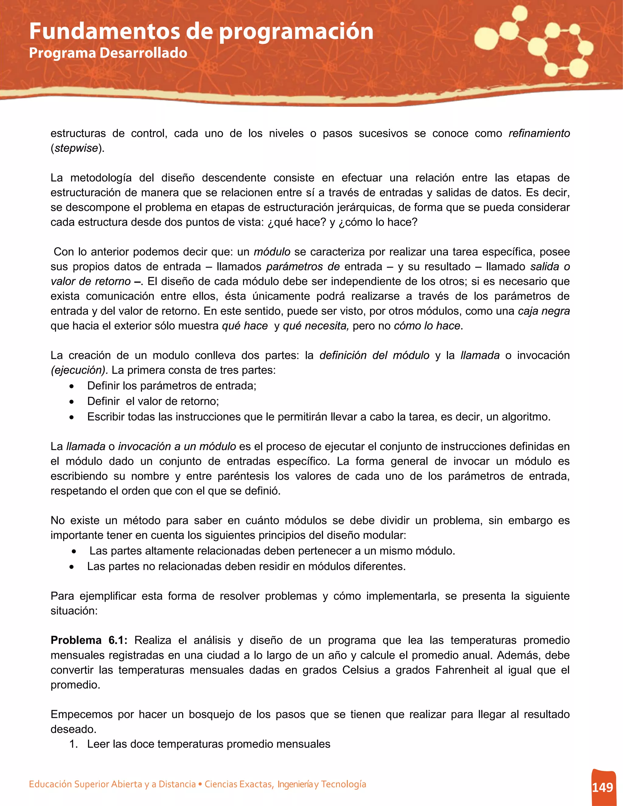 Fundamentos de programación
Programa Desarrollado




     estructuras de control, cada uno de los niveles o pasos sucesivos se conoce como refinamiento
     (stepwise).

     La metodología del diseño descendente consiste en efectuar una relación entre las etapas de
     estructuración de manera que se relacionen entre sí a través de entradas y salidas de datos. Es decir,
     se descompone el problema en etapas de estructuración jerárquicas, de forma que se pueda considerar
     cada estructura desde dos puntos de vista: ¿qué hace? y ¿cómo lo hace?

      Con lo anterior podemos decir que: un módulo se caracteriza por realizar una tarea específica, posee
     sus propios datos de entrada – llamados parámetros de entrada – y su resultado – llamado salida o
     valor de retorno –. El diseño de cada módulo debe ser independiente de los otros; si es necesario que
     exista comunicación entre ellos, ésta únicamente podrá realizarse a través de los parámetros de
     entrada y del valor de retorno. En este sentido, puede ser visto, por otros módulos, como una caja negra
     que hacia el exterior sólo muestra qué hace y qué necesita, pero no cómo lo hace.

     La creación de un modulo conlleva dos partes: la definición del módulo y la llamada o invocación
     (ejecución). La primera consta de tres partes:
         • Definir los parámetros de entrada;
         • Definir el valor de retorno;
         • Escribir todas las instrucciones que le permitirán llevar a cabo la tarea, es decir, un algoritmo.

     La llamada o invocación a un módulo es el proceso de ejecutar el conjunto de instrucciones definidas en
     el módulo dado un conjunto de entradas específico. La forma general de invocar un módulo es
     escribiendo su nombre y entre paréntesis los valores de cada uno de los parámetros de entrada,
     respetando el orden que con el que se definió.

     No existe un método para saber en cuánto módulos se debe dividir un problema, sin embargo es
     importante tener en cuenta los siguientes principios del diseño modular:
        • Las partes altamente relacionadas deben pertenecer a un mismo módulo.
        • Las partes no relacionadas deben residir en módulos diferentes.

     Para ejemplificar esta forma de resolver problemas y cómo implementarla, se presenta la siguiente
     situación:

     Problema 6.1: Realiza el análisis y diseño de un programa que lea las temperaturas promedio
     mensuales registradas en una ciudad a lo largo de un año y calcule el promedio anual. Además, debe
     convertir las temperaturas mensuales dadas en grados Celsius a grados Fahrenheit al igual que el
     promedio.

     Empecemos por hacer un bosquejo de los pasos que se tienen que realizar para llegar al resultado
     deseado.
        1. Leer las doce temperaturas promedio mensuales


Educación Superior Abierta y a Distancia • Ciencias Exactas, Ingeniería y Tecnología                            149
 