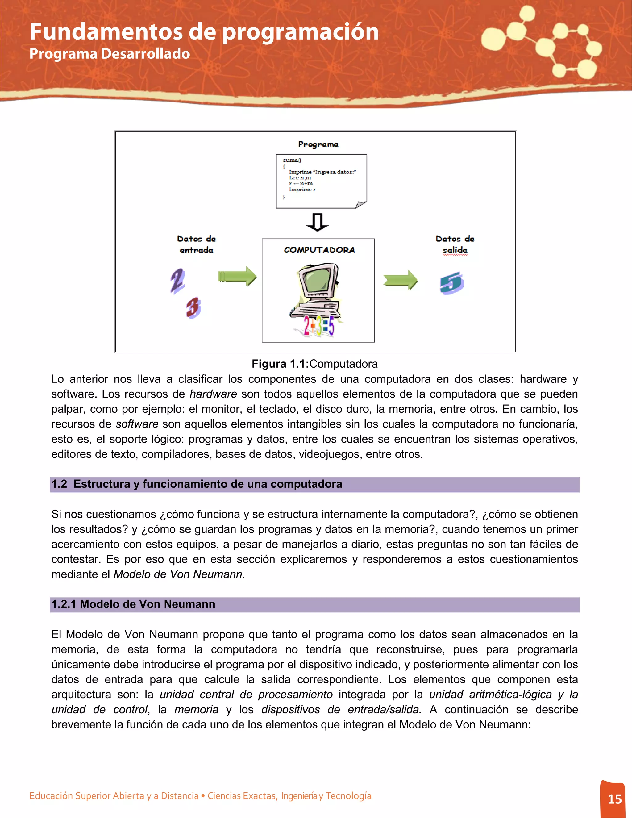 Fundamentos de programación
Programa Desarrollado




                                             Figura 1.1:Computadora
     Lo anterior nos lleva a clasificar los componentes de una computadora en dos clases: hardware y
     software. Los recursos de hardware son todos aquellos elementos de la computadora que se pueden
     palpar, como por ejemplo: el monitor, el teclado, el disco duro, la memoria, entre otros. En cambio, los
     recursos de software son aquellos elementos intangibles sin los cuales la computadora no funcionaría,
     esto es, el soporte lógico: programas y datos, entre los cuales se encuentran los sistemas operativos,
     editores de texto, compiladores, bases de datos, videojuegos, entre otros.

     1.2 Estructura y funcionamiento de una computadora

     Si nos cuestionamos ¿cómo funciona y se estructura internamente la computadora?, ¿cómo se obtienen
     los resultados? y ¿cómo se guardan los programas y datos en la memoria?, cuando tenemos un primer
     acercamiento con estos equipos, a pesar de manejarlos a diario, estas preguntas no son tan fáciles de
     contestar. Es por eso que en esta sección explicaremos y responderemos a estos cuestionamientos
     mediante el Modelo de Von Neumann.

     1.2.1 Modelo de Von Neumann

     El Modelo de Von Neumann propone que tanto el programa como los datos sean almacenados en la
     memoria, de esta forma la computadora no tendría que reconstruirse, pues para programarla
     únicamente debe introducirse el programa por el dispositivo indicado, y posteriormente alimentar con los
     datos de entrada para que calcule la salida correspondiente. Los elementos que componen esta
     arquitectura son: la unidad central de procesamiento integrada por la unidad aritmética-lógica y la
     unidad de control, la memoria y los dispositivos de entrada/salida. A continuación se describe
     brevemente la función de cada uno de los elementos que integran el Modelo de Von Neumann:




Educación Superior Abierta y a Distancia • Ciencias Exactas, Ingeniería y Tecnología                            15
 