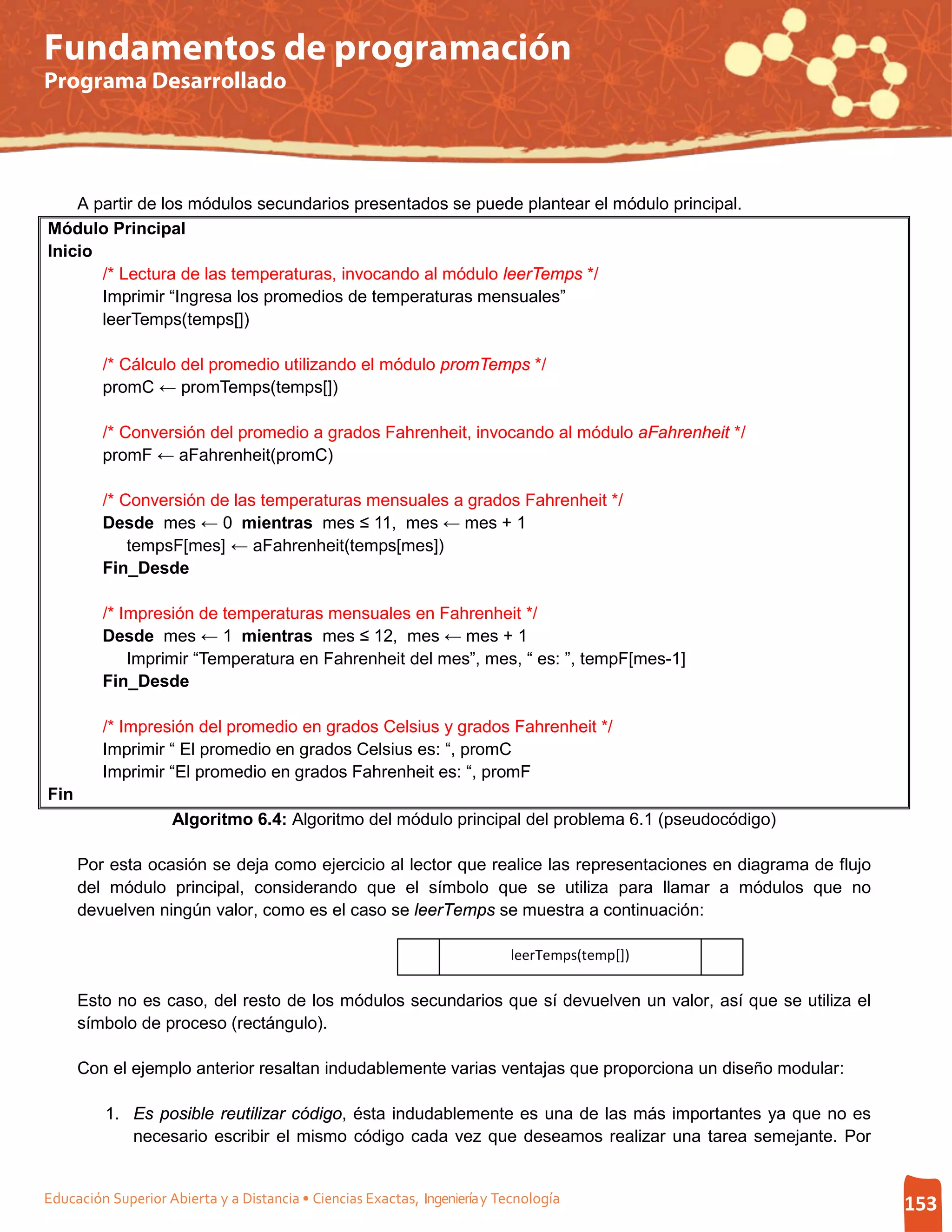 Fundamentos de programación
Programa Desarrollado




    A partir de los módulos secundarios presentados se puede plantear el módulo principal.
Módulo Principal
Inicio
       /* Lectura de las temperaturas, invocando al módulo leerTemps */
       Imprimir “Ingresa los promedios de temperaturas mensuales”
       leerTemps(temps[])

         /* Cálculo del promedio utilizando el módulo promTemps */
         promC ← promTemps(temps[])

         /* Conversión del promedio a grados Fahrenheit, invocando al módulo aFahrenheit */
         promF ← aFahrenheit(promC)

         /* Conversión de las temperaturas mensuales a grados Fahrenheit */
         Desde mes ← 0 mientras mes ≤ 11, mes ← mes + 1
             tempsF[mes] ← aFahrenheit(temps[mes])
         Fin_Desde

         /* Impresión de temperaturas mensuales en Fahrenheit */
         Desde mes ← 1 mientras mes ≤ 12, mes ← mes + 1
             Imprimir “Temperatura en Fahrenheit del mes”, mes, “ es: ”, tempF[mes-1]
         Fin_Desde

         /* Impresión del promedio en grados Celsius y grados Fahrenheit */
         Imprimir “ El promedio en grados Celsius es: “, promC
         Imprimir “El promedio en grados Fahrenheit es: “, promF
Fin
                    Algoritmo 6.4: Algoritmo del módulo principal del problema 6.1 (pseudocódigo)

      Por esta ocasión se deja como ejercicio al lector que realice las representaciones en diagrama de flujo
      del módulo principal, considerando que el símbolo que se utiliza para llamar a módulos que no
      devuelven ningún valor, como es el caso se leerTemps se muestra a continuación:

                                                                           leerTemps(temp[])

      Esto no es caso, del resto de los módulos secundarios que sí devuelven un valor, así que se utiliza el
      símbolo de proceso (rectángulo).

      Con el ejemplo anterior resaltan indudablemente varias ventajas que proporciona un diseño modular:

         1. Es posible reutilizar código, ésta indudablemente es una de las más importantes ya que no es
            necesario escribir el mismo código cada vez que deseamos realizar una tarea semejante. Por


Educación Superior Abierta y a Distancia • Ciencias Exactas, Ingeniería y Tecnología                            153
 