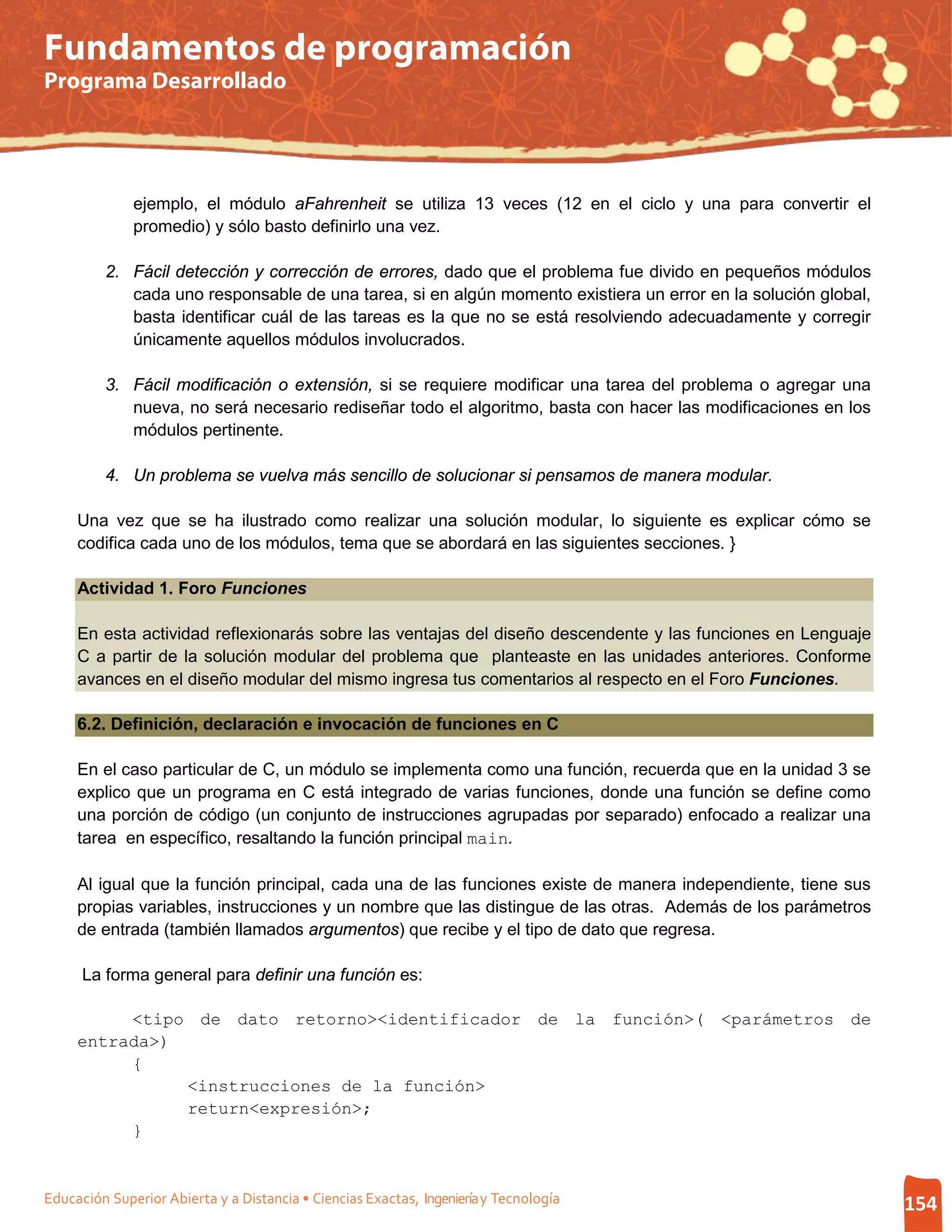 Fundamentos de programación
Programa Desarrollado




              ejemplo, el módulo aFahrenheit se utiliza 13 veces (12 en el ciclo y una para convertir el
              promedio) y sólo basto definirlo una vez.

         2. Fácil detección y corrección de errores, dado que el problema fue divido en pequeños módulos
            cada uno responsable de una tarea, si en algún momento existiera un error en la solución global,
            basta identificar cuál de las tareas es la que no se está resolviendo adecuadamente y corregir
            únicamente aquellos módulos involucrados.

         3. Fácil modificación o extensión, si se requiere modificar una tarea del problema o agregar una
            nueva, no será necesario rediseñar todo el algoritmo, basta con hacer las modificaciones en los
            módulos pertinente.

         4. Un problema se vuelva más sencillo de solucionar si pensamos de manera modular.

     Una vez que se ha ilustrado como realizar una solución modular, lo siguiente es explicar cómo se
     codifica cada uno de los módulos, tema que se abordará en las siguientes secciones. }

     Actividad 1. Foro Funciones

     En esta actividad reflexionarás sobre las ventajas del diseño descendente y las funciones en Lenguaje
     C a partir de la solución modular del problema que planteaste en las unidades anteriores. Conforme
     avances en el diseño modular del mismo ingresa tus comentarios al respecto en el Foro Funciones.

     6.2. Definición, declaración e invocación de funciones en C

     En el caso particular de C, un módulo se implementa como una función, recuerda que en la unidad 3 se
     explico que un programa en C está integrado de varias funciones, donde una función se define como
     una porción de código (un conjunto de instrucciones agrupadas por separado) enfocado a realizar una
     tarea en específico, resaltando la función principal main.

     Al igual que la función principal, cada una de las funciones existe de manera independiente, tiene sus
     propias variables, instrucciones y un nombre que las distingue de las otras. Además de los parámetros
     de entrada (también llamados argumentos) que recibe y el tipo de dato que regresa.

      La forma general para definir una función es:

          <tipo de dato retorno><identificador de la función>( <parámetros de
     entrada>)
          {
               <instrucciones de la función>
               return<expresión>;
          }


Educación Superior Abierta y a Distancia • Ciencias Exactas, Ingeniería y Tecnología                           154
 