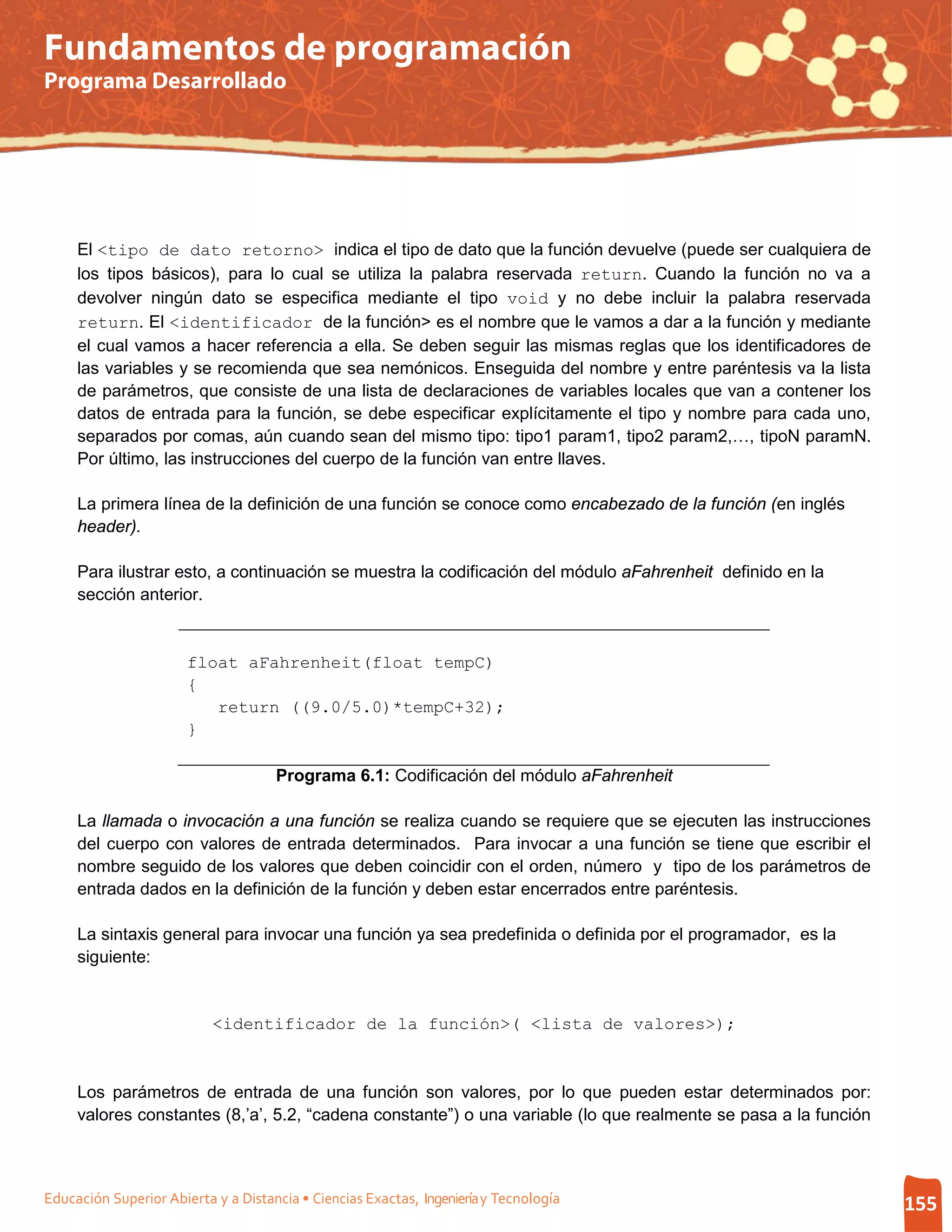 Fundamentos de programación
Programa Desarrollado




     El <tipo de dato retorno> indica el tipo de dato que la función devuelve (puede ser cualquiera de
     los tipos básicos), para lo cual se utiliza la palabra reservada return. Cuando la función no va a
     devolver ningún dato se especifica mediante el tipo void y no debe incluir la palabra reservada
     return. El <identificador de la función> es el nombre que le vamos a dar a la función y mediante
     el cual vamos a hacer referencia a ella. Se deben seguir las mismas reglas que los identificadores de
     las variables y se recomienda que sea nemónicos. Enseguida del nombre y entre paréntesis va la lista
     de parámetros, que consiste de una lista de declaraciones de variables locales que van a contener los
     datos de entrada para la función, se debe especificar explícitamente el tipo y nombre para cada uno,
     separados por comas, aún cuando sean del mismo tipo: tipo1 param1, tipo2 param2,…, tipoN paramN.
     Por último, las instrucciones del cuerpo de la función van entre llaves.

     La primera línea de la definición de una función se conoce como encabezado de la función (en inglés
     header).

     Para ilustrar esto, a continuación se muestra la codificación del módulo aFahrenheit definido en la
     sección anterior.


                       float aFahrenheit(float tempC)
                       {
                          return ((9.0/5.0)*tempC+32);
                       }

                                     Programa 6.1: Codificación del módulo aFahrenheit

     La llamada o invocación a una función se realiza cuando se requiere que se ejecuten las instrucciones
     del cuerpo con valores de entrada determinados. Para invocar a una función se tiene que escribir el
     nombre seguido de los valores que deben coincidir con el orden, número y tipo de los parámetros de
     entrada dados en la definición de la función y deben estar encerrados entre paréntesis.

     La sintaxis general para invocar una función ya sea predefinida o definida por el programador, es la
     siguiente:


                           <identificador de la función>( <lista de valores>);



     Los parámetros de entrada de una función son valores, por lo que pueden estar determinados por:
     valores constantes (8,’a’, 5.2, “cadena constante”) o una variable (lo que realmente se pasa a la función



Educación Superior Abierta y a Distancia • Ciencias Exactas, Ingeniería y Tecnología                             155
 
