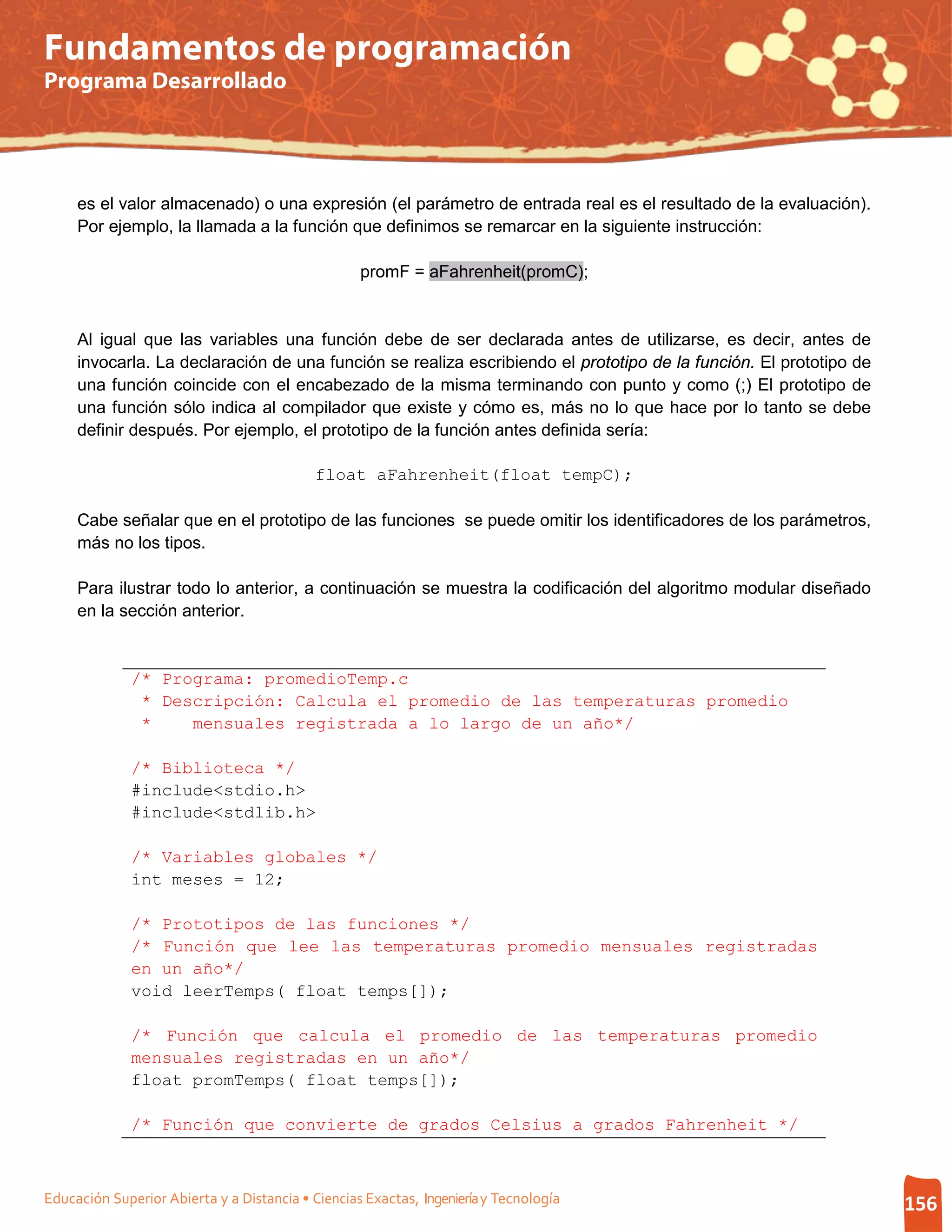 Fundamentos de programación
Programa Desarrollado




     es el valor almacenado) o una expresión (el parámetro de entrada real es el resultado de la evaluación).
     Por ejemplo, la llamada a la función que definimos se remarcar en la siguiente instrucción:

                                                   promF = aFahrenheit(promC);


     Al igual que las variables una función debe de ser declarada antes de utilizarse, es decir, antes de
     invocarla. La declaración de una función se realiza escribiendo el prototipo de la función. El prototipo de
     una función coincide con el encabezado de la misma terminando con punto y como (;) El prototipo de
     una función sólo indica al compilador que existe y cómo es, más no lo que hace por lo tanto se debe
     definir después. Por ejemplo, el prototipo de la función antes definida sería:

                                            float aFahrenheit(float tempC);

     Cabe señalar que en el prototipo de las funciones se puede omitir los identificadores de los parámetros,
     más no los tipos.

     Para ilustrar todo lo anterior, a continuación se muestra la codificación del algoritmo modular diseñado
     en la sección anterior.


              /* Programa: promedioTemp.c
               * Descripción: Calcula el promedio de las temperaturas promedio
               *    mensuales registrada a lo largo de un año*/

              /* Biblioteca */
              #include<stdio.h>
              #include<stdlib.h>

              /* Variables globales */
              int meses = 12;

              /* Prototipos de las funciones */
              /* Función que lee las temperaturas promedio mensuales registradas
              en un año*/
              void leerTemps( float temps[]);

              /* Función que calcula el promedio de las temperaturas promedio
              mensuales registradas en un año*/
              float promTemps( float temps[]);

              /* Función que convierte de grados Celsius a grados Fahrenheit */



Educación Superior Abierta y a Distancia • Ciencias Exactas, Ingeniería y Tecnología                               156
 