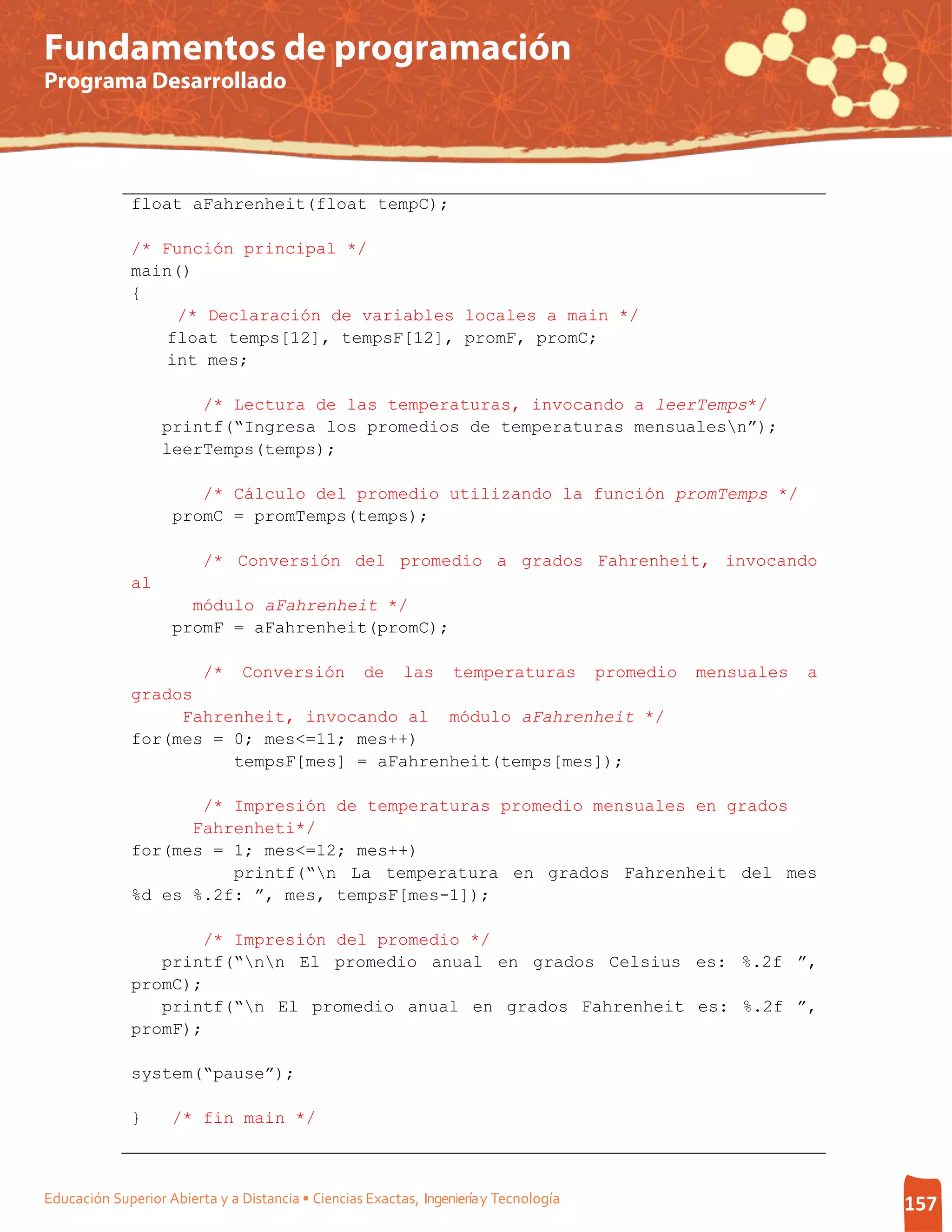 Fundamentos de programación
Programa Desarrollado




              float aFahrenheit(float tempC);

              /* Función principal */
              main()
              {
                  /* Declaración de variables locales a main */
                 float temps[12], tempsF[12], promF, promC;
                 int mes;

                       /* Lectura de las temperaturas, invocando a leerTemps*/
                   printf(“Ingresa los promedios de temperaturas mensualesn”);
                   leerTemps(temps);

                       /* Cálculo del promedio utilizando la función promTemps */
                    promC = promTemps(temps);

                         /* Conversión del promedio a grados Fahrenheit, invocando
              al
                      módulo aFahrenheit */
                    promF = aFahrenheit(promC);

                         /*     Conversión          de    las     temperaturas         promedio   mensuales   a
              grados
                   Fahrenheit, invocando al módulo aFahrenheit */
              for(mes = 0; mes<=11; mes++)
                        tempsF[mes] = aFahrenheit(temps[mes]);

                     /* Impresión de temperaturas promedio mensuales en grados
                    Fahrenheti*/
              for(mes = 1; mes<=12; mes++)
                        printf(“n La temperatura en grados Fahrenheit del mes
              %d es %.2f: ”, mes, tempsF[mes-1]);

                     /* Impresión del promedio */
                 printf(“nn El promedio anual en grados Celsius es: %.2f ”,
              promC);
                 printf(“n El promedio anual en grados Fahrenheit es: %.2f ”,
              promF);

              system(“pause”);

              }     /* fin main */



Educación Superior Abierta y a Distancia • Ciencias Exactas, Ingeniería y Tecnología                              157
 