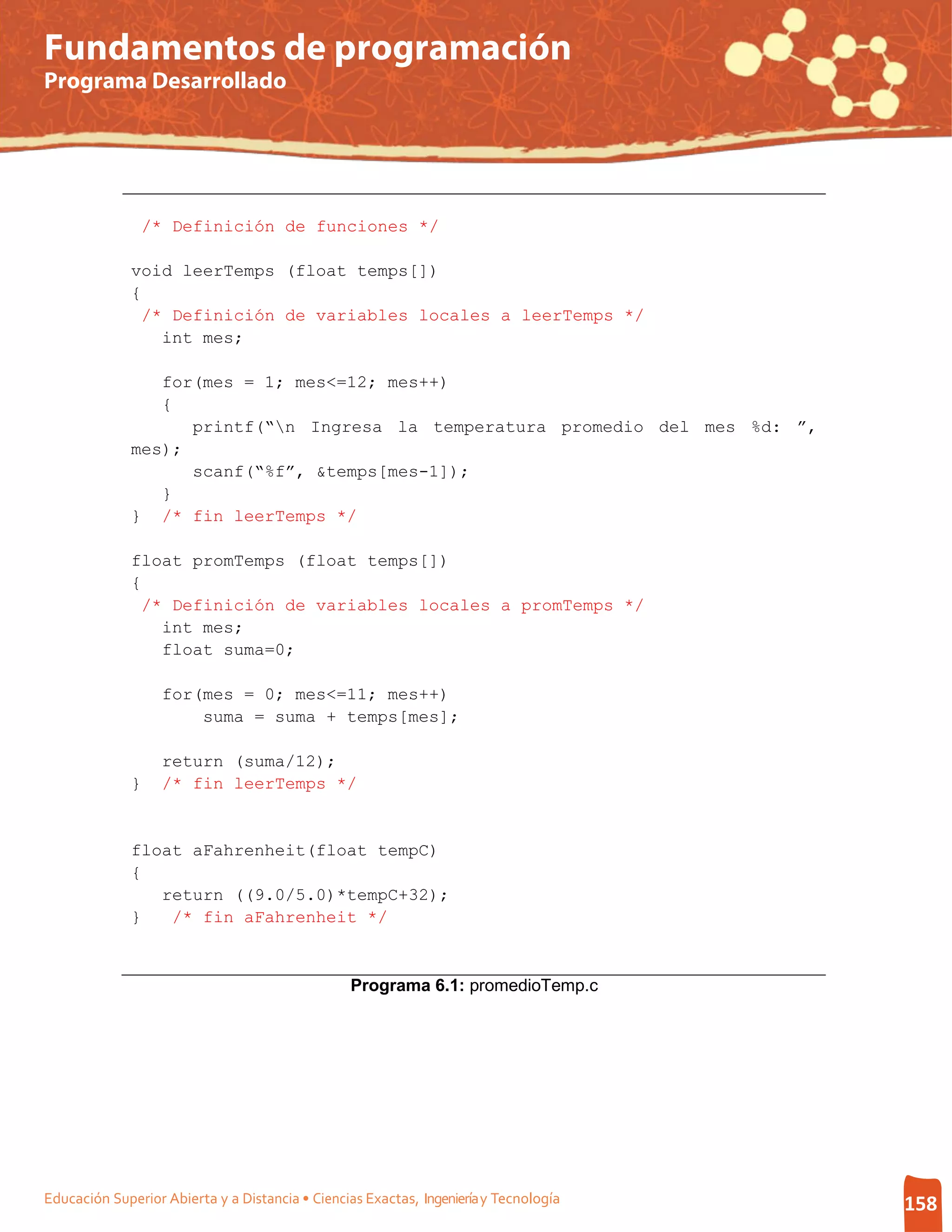 Fundamentos de programación
Programa Desarrollado




               /* Definición de funciones */

              void leerTemps (float temps[])
              {
               /* Definición de variables locales a leerTemps */
                 int mes;

                 for(mes = 1; mes<=12; mes++)
                 {
                    printf(“n Ingresa la temperatura promedio del mes %d: ”,
              mes);
                    scanf(“%f”, &temps[mes-1]);
                 }
              } /* fin leerTemps */

              float promTemps (float temps[])
              {
               /* Definición de variables locales a promTemps */
                 int mes;
                 float suma=0;

                   for(mes = 0; mes<=11; mes++)
                       suma = suma + temps[mes];

                   return (suma/12);
              }    /* fin leerTemps */


              float aFahrenheit(float tempC)
              {
                 return ((9.0/5.0)*tempC+32);
              }   /* fin aFahrenheit */



                                                 Programa 6.1: promedioTemp.c




Educación Superior Abierta y a Distancia • Ciencias Exactas, Ingeniería y Tecnología   158
 