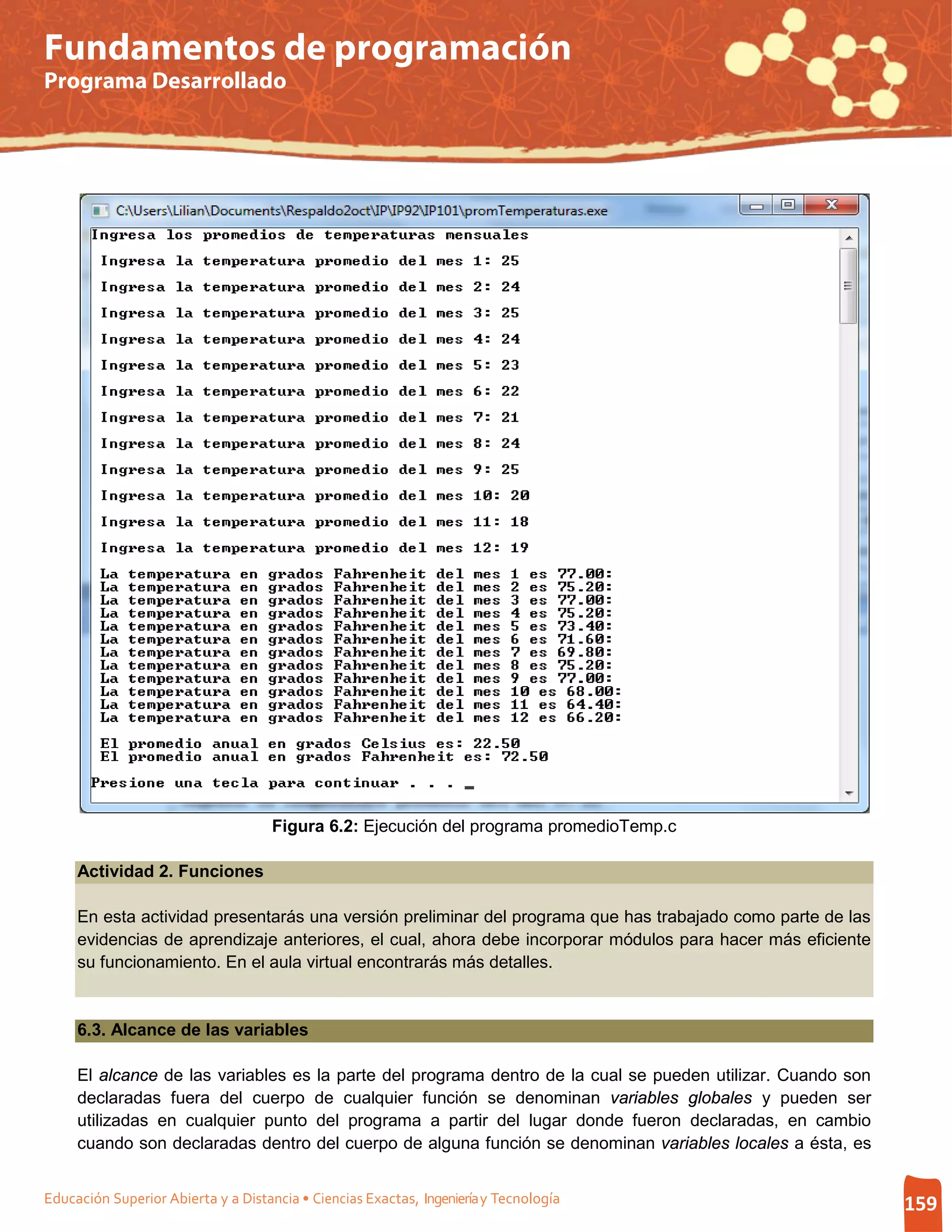 Fundamentos de programación
Programa Desarrollado




                                     Figura 6.2: Ejecución del programa promedioTemp.c

     Actividad 2. Funciones

     En esta actividad presentarás una versión preliminar del programa que has trabajado como parte de las
     evidencias de aprendizaje anteriores, el cual, ahora debe incorporar módulos para hacer más eficiente
     su funcionamiento. En el aula virtual encontrarás más detalles.


     6.3. Alcance de las variables

     El alcance de las variables es la parte del programa dentro de la cual se pueden utilizar. Cuando son
     declaradas fuera del cuerpo de cualquier función se denominan variables globales y pueden ser
     utilizadas en cualquier punto del programa a partir del lugar donde fueron declaradas, en cambio
     cuando son declaradas dentro del cuerpo de alguna función se denominan variables locales a ésta, es


Educación Superior Abierta y a Distancia • Ciencias Exactas, Ingeniería y Tecnología                         159
 