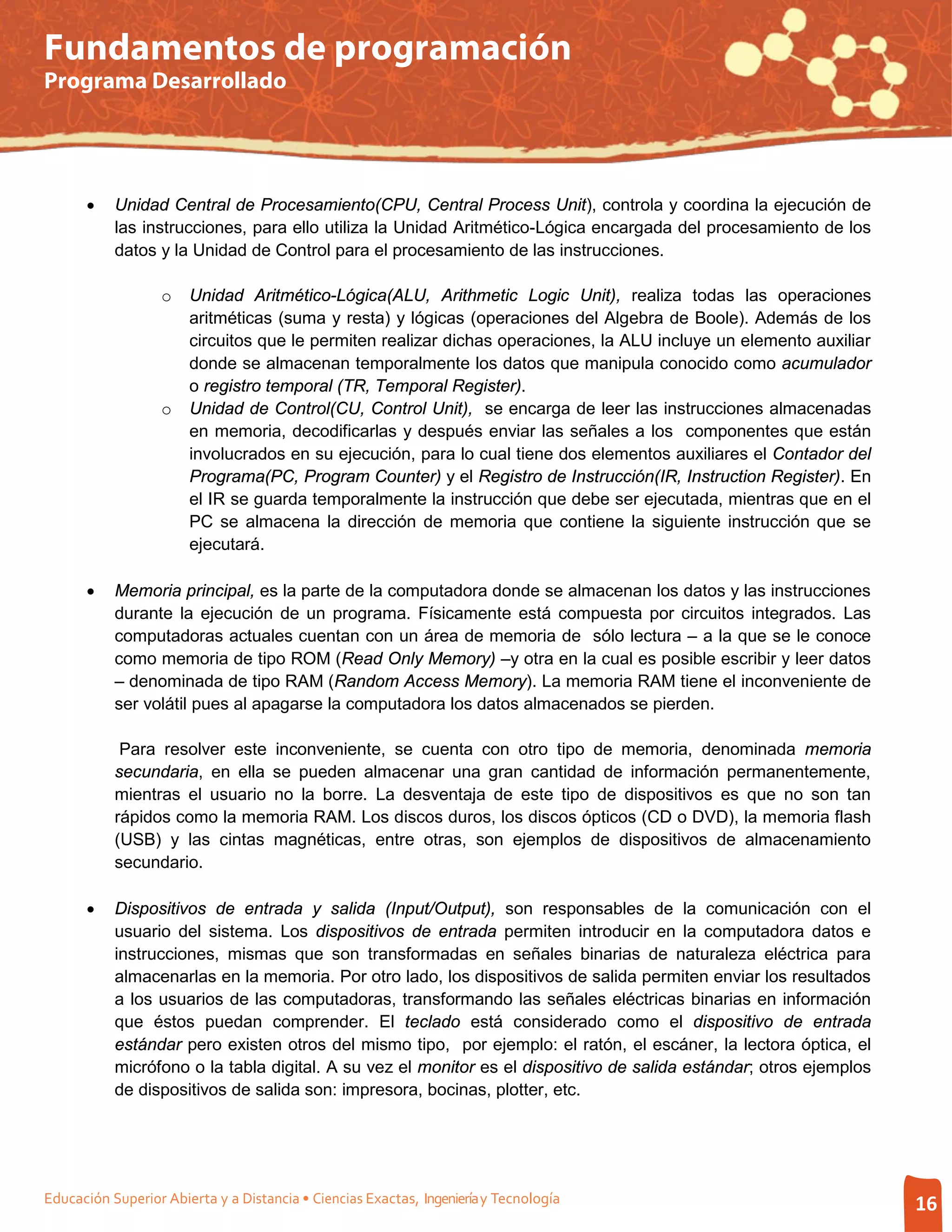Fundamentos de programación
Programa Desarrollado




      •    Unidad Central de Procesamiento(CPU, Central Process Unit), controla y coordina la ejecución de
           las instrucciones, para ello utiliza la Unidad Aritmético-Lógica encargada del procesamiento de los
           datos y la Unidad de Control para el procesamiento de las instrucciones.

                   o   Unidad Aritmético-Lógica(ALU, Arithmetic Logic Unit), realiza todas las operaciones
                       aritméticas (suma y resta) y lógicas (operaciones del Algebra de Boole). Además de los
                       circuitos que le permiten realizar dichas operaciones, la ALU incluye un elemento auxiliar
                       donde se almacenan temporalmente los datos que manipula conocido como acumulador
                       o registro temporal (TR, Temporal Register).
                   o   Unidad de Control(CU, Control Unit), se encarga de leer las instrucciones almacenadas
                       en memoria, decodificarlas y después enviar las señales a los componentes que están
                       involucrados en su ejecución, para lo cual tiene dos elementos auxiliares el Contador del
                       Programa(PC, Program Counter) y el Registro de Instrucción(IR, Instruction Register). En
                       el IR se guarda temporalmente la instrucción que debe ser ejecutada, mientras que en el
                       PC se almacena la dirección de memoria que contiene la siguiente instrucción que se
                       ejecutará.

      •    Memoria principal, es la parte de la computadora donde se almacenan los datos y las instrucciones
           durante la ejecución de un programa. Físicamente está compuesta por circuitos integrados. Las
           computadoras actuales cuentan con un área de memoria de sólo lectura – a la que se le conoce
           como memoria de tipo ROM (Read Only Memory) –y otra en la cual es posible escribir y leer datos
           – denominada de tipo RAM (Random Access Memory). La memoria RAM tiene el inconveniente de
           ser volátil pues al apagarse la computadora los datos almacenados se pierden.

            Para resolver este inconveniente, se cuenta con otro tipo de memoria, denominada memoria
           secundaria, en ella se pueden almacenar una gran cantidad de información permanentemente,
           mientras el usuario no la borre. La desventaja de este tipo de dispositivos es que no son tan
           rápidos como la memoria RAM. Los discos duros, los discos ópticos (CD o DVD), la memoria flash
           (USB) y las cintas magnéticas, entre otras, son ejemplos de dispositivos de almacenamiento
           secundario.

      •    Dispositivos de entrada y salida (Input/Output), son responsables de la comunicación con el
           usuario del sistema. Los dispositivos de entrada permiten introducir en la computadora datos e
           instrucciones, mismas que son transformadas en señales binarias de naturaleza eléctrica para
           almacenarlas en la memoria. Por otro lado, los dispositivos de salida permiten enviar los resultados
           a los usuarios de las computadoras, transformando las señales eléctricas binarias en información
           que éstos puedan comprender. El teclado está considerado como el dispositivo de entrada
           estándar pero existen otros del mismo tipo, por ejemplo: el ratón, el escáner, la lectora óptica, el
           micrófono o la tabla digital. A su vez el monitor es el dispositivo de salida estándar; otros ejemplos
           de dispositivos de salida son: impresora, bocinas, plotter, etc.




Educación Superior Abierta y a Distancia • Ciencias Exactas, Ingeniería y Tecnología                                16
 