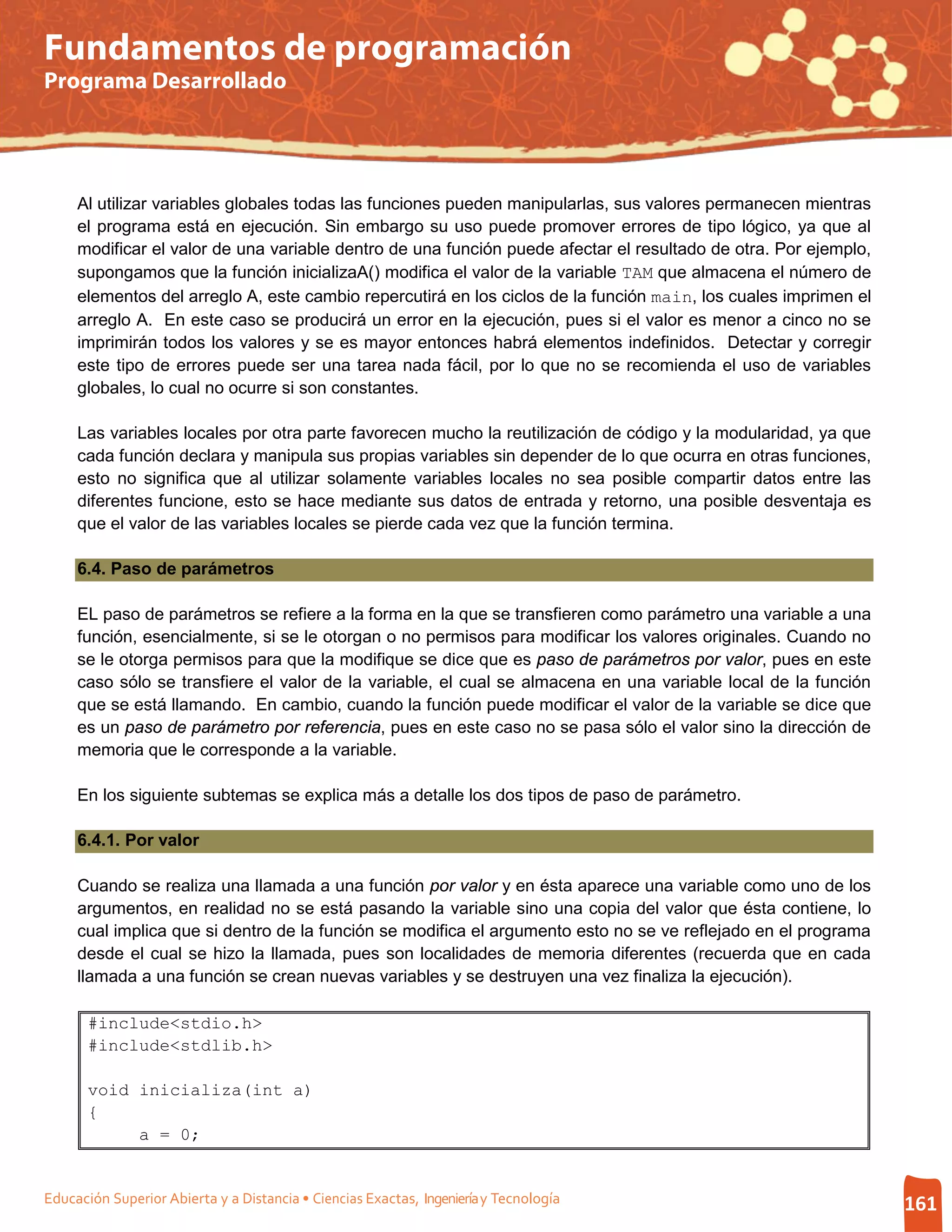Fundamentos de programación
Programa Desarrollado




     Al utilizar variables globales todas las funciones pueden manipularlas, sus valores permanecen mientras
     el programa está en ejecución. Sin embargo su uso puede promover errores de tipo lógico, ya que al
     modificar el valor de una variable dentro de una función puede afectar el resultado de otra. Por ejemplo,
     supongamos que la función inicializaA() modifica el valor de la variable TAM que almacena el número de
     elementos del arreglo A, este cambio repercutirá en los ciclos de la función main, los cuales imprimen el
     arreglo A. En este caso se producirá un error en la ejecución, pues si el valor es menor a cinco no se
     imprimirán todos los valores y se es mayor entonces habrá elementos indefinidos. Detectar y corregir
     este tipo de errores puede ser una tarea nada fácil, por lo que no se recomienda el uso de variables
     globales, lo cual no ocurre si son constantes.

     Las variables locales por otra parte favorecen mucho la reutilización de código y la modularidad, ya que
     cada función declara y manipula sus propias variables sin depender de lo que ocurra en otras funciones,
     esto no significa que al utilizar solamente variables locales no sea posible compartir datos entre las
     diferentes funcione, esto se hace mediante sus datos de entrada y retorno, una posible desventaja es
     que el valor de las variables locales se pierde cada vez que la función termina.

     6.4. Paso de parámetros

     EL paso de parámetros se refiere a la forma en la que se transfieren como parámetro una variable a una
     función, esencialmente, si se le otorgan o no permisos para modificar los valores originales. Cuando no
     se le otorga permisos para que la modifique se dice que es paso de parámetros por valor, pues en este
     caso sólo se transfiere el valor de la variable, el cual se almacena en una variable local de la función
     que se está llamando. En cambio, cuando la función puede modificar el valor de la variable se dice que
     es un paso de parámetro por referencia, pues en este caso no se pasa sólo el valor sino la dirección de
     memoria que le corresponde a la variable.

     En los siguiente subtemas se explica más a detalle los dos tipos de paso de parámetro.

     6.4.1. Por valor

     Cuando se realiza una llamada a una función por valor y en ésta aparece una variable como uno de los
     argumentos, en realidad no se está pasando la variable sino una copia del valor que ésta contiene, lo
     cual implica que si dentro de la función se modifica el argumento esto no se ve reflejado en el programa
     desde el cual se hizo la llamada, pues son localidades de memoria diferentes (recuerda que en cada
     llamada a una función se crean nuevas variables y se destruyen una vez finaliza la ejecución).

       #include<stdio.h>
       #include<stdlib.h>

       void inicializa(int a)
       {
            a = 0;


Educación Superior Abierta y a Distancia • Ciencias Exactas, Ingeniería y Tecnología                             161
 