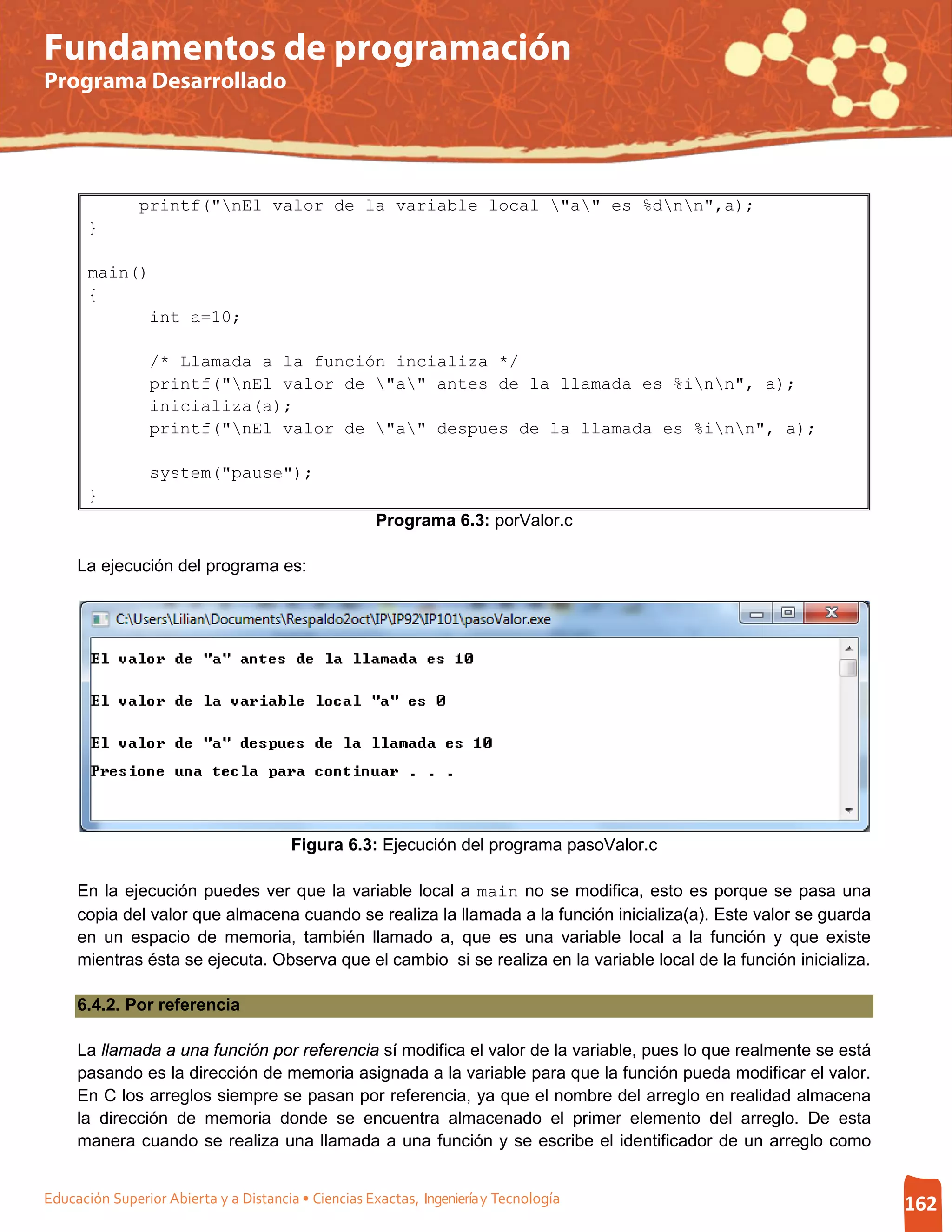 Fundamentos de programación
Programa Desarrollado




               printf("nEl valor de la variable local "a" es %dnn",a);
       }

       main()
       {
             int a=10;

                 /* Llamada a la función incializa */
                 printf("nEl valor de "a" antes de la llamada es %inn", a);
                 inicializa(a);
                 printf("nEl valor de "a" despues de la llamada es %inn", a);

                 system("pause");
       }
                                                     Programa 6.3: porValor.c

     La ejecución del programa es:




                                        Figura 6.3: Ejecución del programa pasoValor.c

     En la ejecución puedes ver que la variable local a main no se modifica, esto es porque se pasa una
     copia del valor que almacena cuando se realiza la llamada a la función inicializa(a). Este valor se guarda
     en un espacio de memoria, también llamado a, que es una variable local a la función y que existe
     mientras ésta se ejecuta. Observa que el cambio si se realiza en la variable local de la función inicializa.

     6.4.2. Por referencia

     La llamada a una función por referencia sí modifica el valor de la variable, pues lo que realmente se está
     pasando es la dirección de memoria asignada a la variable para que la función pueda modificar el valor.
     En C los arreglos siempre se pasan por referencia, ya que el nombre del arreglo en realidad almacena
     la dirección de memoria donde se encuentra almacenado el primer elemento del arreglo. De esta
     manera cuando se realiza una llamada a una función y se escribe el identificador de un arreglo como


Educación Superior Abierta y a Distancia • Ciencias Exactas, Ingeniería y Tecnología                                162
 