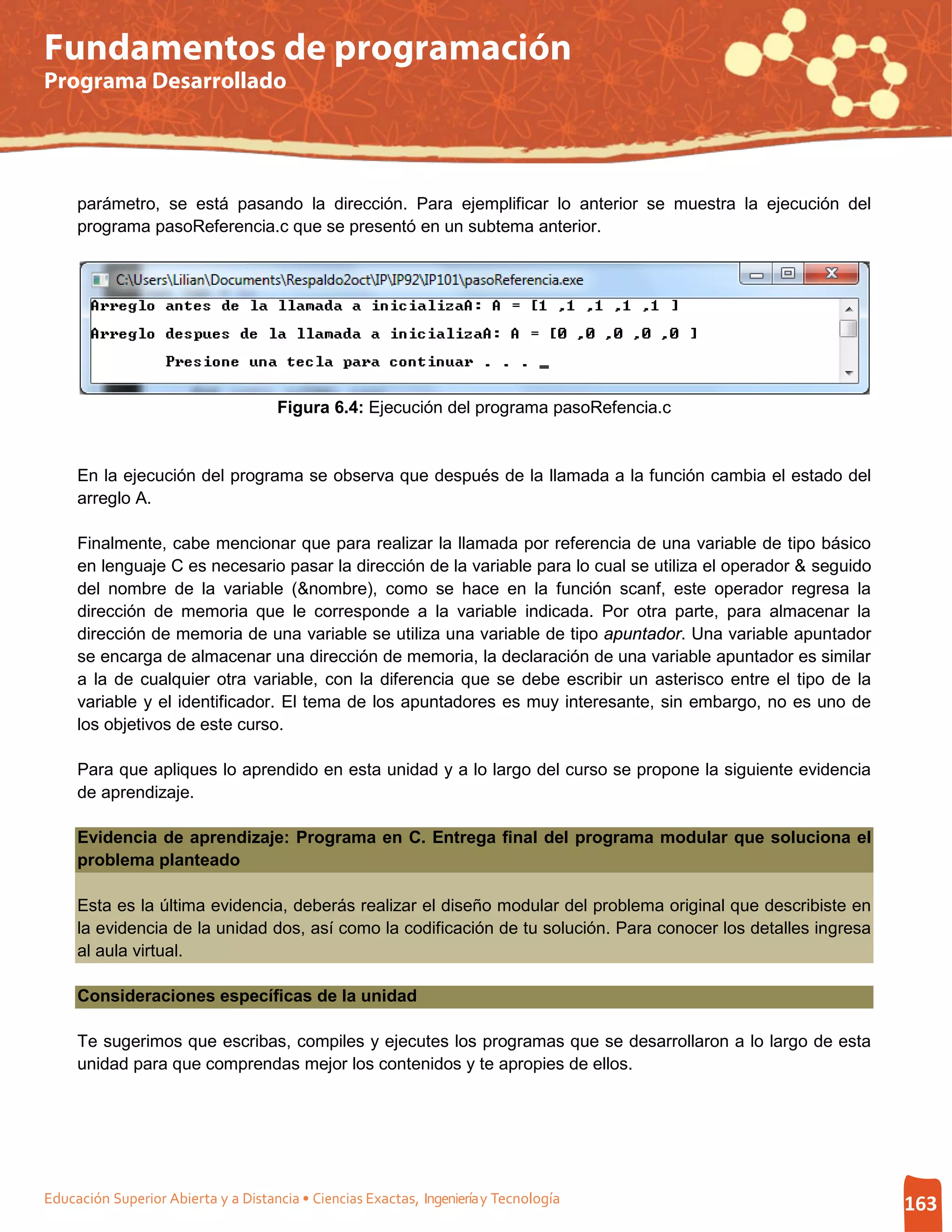 Fundamentos de programación
Programa Desarrollado




     parámetro, se está pasando la dirección. Para ejemplificar lo anterior se muestra la ejecución del
     programa pasoReferencia.c que se presentó en un subtema anterior.




                                     Figura 6.4: Ejecución del programa pasoRefencia.c


     En la ejecución del programa se observa que después de la llamada a la función cambia el estado del
     arreglo A.

     Finalmente, cabe mencionar que para realizar la llamada por referencia de una variable de tipo básico
     en lenguaje C es necesario pasar la dirección de la variable para lo cual se utiliza el operador & seguido
     del nombre de la variable (&nombre), como se hace en la función scanf, este operador regresa la
     dirección de memoria que le corresponde a la variable indicada. Por otra parte, para almacenar la
     dirección de memoria de una variable se utiliza una variable de tipo apuntador. Una variable apuntador
     se encarga de almacenar una dirección de memoria, la declaración de una variable apuntador es similar
     a la de cualquier otra variable, con la diferencia que se debe escribir un asterisco entre el tipo de la
     variable y el identificador. El tema de los apuntadores es muy interesante, sin embargo, no es uno de
     los objetivos de este curso.

     Para que apliques lo aprendido en esta unidad y a lo largo del curso se propone la siguiente evidencia
     de aprendizaje.

     Evidencia de aprendizaje: Programa en C. Entrega final del programa modular que soluciona el
     problema planteado

     Esta es la última evidencia, deberás realizar el diseño modular del problema original que describiste en
     la evidencia de la unidad dos, así como la codificación de tu solución. Para conocer los detalles ingresa
     al aula virtual.

     Consideraciones específicas de la unidad

     Te sugerimos que escribas, compiles y ejecutes los programas que se desarrollaron a lo largo de esta
     unidad para que comprendas mejor los contenidos y te apropies de ellos.




Educación Superior Abierta y a Distancia • Ciencias Exactas, Ingeniería y Tecnología                              163
 