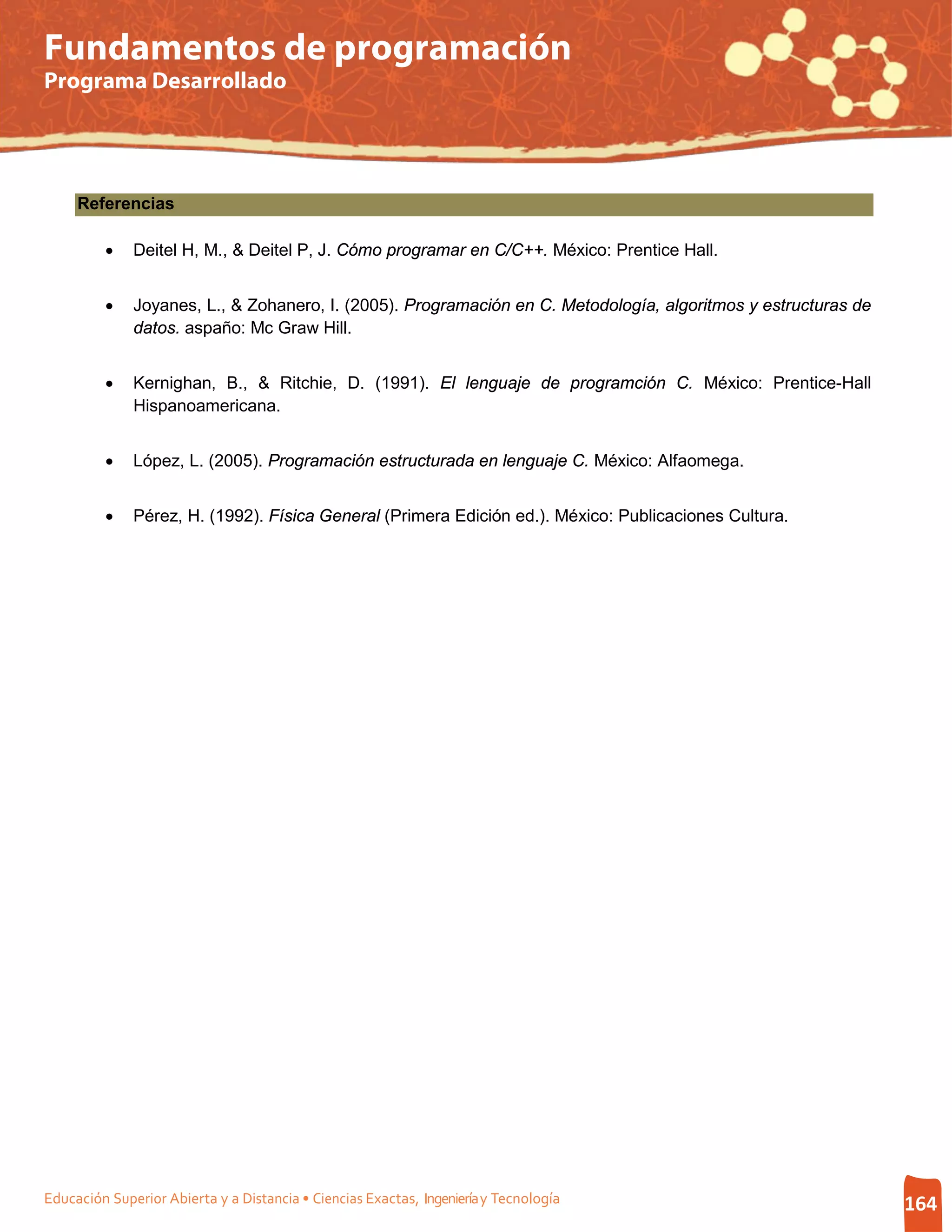 Fundamentos de programación
Programa Desarrollado




     Referencias

         •    Deitel H, M., & Deitel P, J. Cómo programar en C/C++. México: Prentice Hall.


         •    Joyanes, L., & Zohanero, I. (2005). Programación en C. Metodología, algoritmos y estructuras de
              datos. aspaño: Mc Graw Hill.


         •    Kernighan, B., & Ritchie, D. (1991). El lenguaje de programción C. México: Prentice-Hall
              Hispanoamericana.


         •    López, L. (2005). Programación estructurada en lenguaje C. México: Alfaomega.


         •    Pérez, H. (1992). Física General (Primera Edición ed.). México: Publicaciones Cultura.




Educación Superior Abierta y a Distancia • Ciencias Exactas, Ingeniería y Tecnología                            164
 