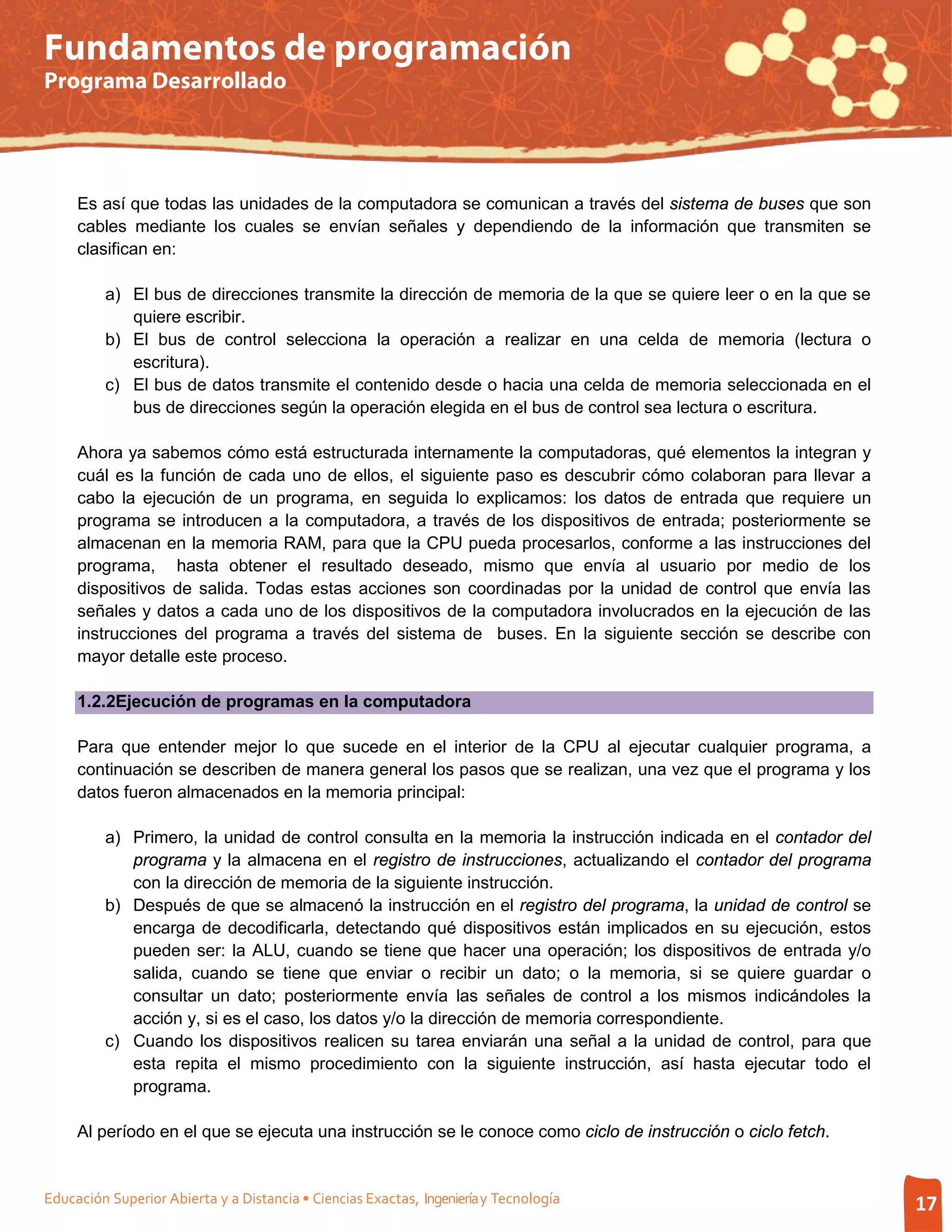 Fundamentos de programación
Programa Desarrollado




     Es así que todas las unidades de la computadora se comunican a través del sistema de buses que son
     cables mediante los cuales se envían señales y dependiendo de la información que transmiten se
     clasifican en:

         a) El bus de direcciones transmite la dirección de memoria de la que se quiere leer o en la que se
            quiere escribir.
         b) El bus de control selecciona la operación a realizar en una celda de memoria (lectura o
            escritura).
         c) El bus de datos transmite el contenido desde o hacia una celda de memoria seleccionada en el
            bus de direcciones según la operación elegida en el bus de control sea lectura o escritura.

     Ahora ya sabemos cómo está estructurada internamente la computadoras, qué elementos la integran y
     cuál es la función de cada uno de ellos, el siguiente paso es descubrir cómo colaboran para llevar a
     cabo la ejecución de un programa, en seguida lo explicamos: los datos de entrada que requiere un
     programa se introducen a la computadora, a través de los dispositivos de entrada; posteriormente se
     almacenan en la memoria RAM, para que la CPU pueda procesarlos, conforme a las instrucciones del
     programa, hasta obtener el resultado deseado, mismo que envía al usuario por medio de los
     dispositivos de salida. Todas estas acciones son coordinadas por la unidad de control que envía las
     señales y datos a cada uno de los dispositivos de la computadora involucrados en la ejecución de las
     instrucciones del programa a través del sistema de buses. En la siguiente sección se describe con
     mayor detalle este proceso.

     1.2.2Ejecución de programas en la computadora

     Para que entender mejor lo que sucede en el interior de la CPU al ejecutar cualquier programa, a
     continuación se describen de manera general los pasos que se realizan, una vez que el programa y los
     datos fueron almacenados en la memoria principal:

         a) Primero, la unidad de control consulta en la memoria la instrucción indicada en el contador del
            programa y la almacena en el registro de instrucciones, actualizando el contador del programa
            con la dirección de memoria de la siguiente instrucción.
         b) Después de que se almacenó la instrucción en el registro del programa, la unidad de control se
            encarga de decodificarla, detectando qué dispositivos están implicados en su ejecución, estos
            pueden ser: la ALU, cuando se tiene que hacer una operación; los dispositivos de entrada y/o
            salida, cuando se tiene que enviar o recibir un dato; o la memoria, si se quiere guardar o
            consultar un dato; posteriormente envía las señales de control a los mismos indicándoles la
            acción y, si es el caso, los datos y/o la dirección de memoria correspondiente.
         c) Cuando los dispositivos realicen su tarea enviarán una señal a la unidad de control, para que
            esta repita el mismo procedimiento con la siguiente instrucción, así hasta ejecutar todo el
            programa.

     Al período en el que se ejecuta una instrucción se le conoce como ciclo de instrucción o ciclo fetch.


Educación Superior Abierta y a Distancia • Ciencias Exactas, Ingeniería y Tecnología                          17
 