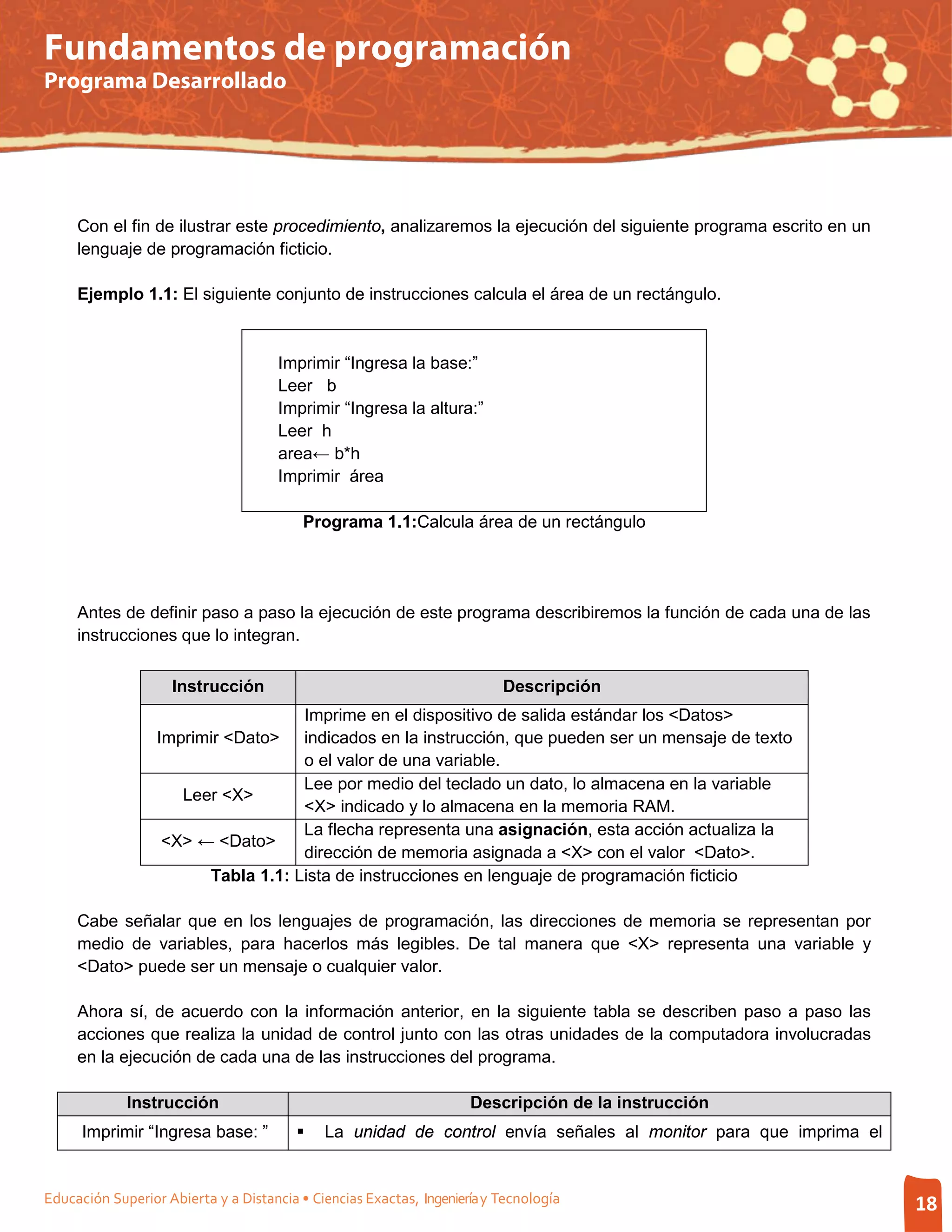 Fundamentos de programación
Programa Desarrollado




     Con el fin de ilustrar este procedimiento, analizaremos la ejecución del siguiente programa escrito en un
     lenguaje de programación ficticio.

     Ejemplo 1.1: El siguiente conjunto de instrucciones calcula el área de un rectángulo.



                                      Imprimir “Ingresa la base:”
                                      Leer b
                                      Imprimir “Ingresa la altura:”
                                      Leer h
                                      area← b*h
                                      Imprimir área

                                          Programa 1.1:Calcula área de un rectángulo




     Antes de definir paso a paso la ejecución de este programa describiremos la función de cada una de las
     instrucciones que lo integran.

                    Instrucción                                           Descripción
                                    Imprime en el dispositivo de salida estándar los <Datos>
                  Imprimir <Dato> indicados en la instrucción, que pueden ser un mensaje de texto
                                    o el valor de una variable.
                                    Lee por medio del teclado un dato, lo almacena en la variable
                     Leer <X>
                                    <X> indicado y lo almacena en la memoria RAM.
                                    La flecha representa una asignación, esta acción actualiza la
                   <X> ← <Dato>
                                    dirección de memoria asignada a <X> con el valor <Dato>.
                        Tabla 1.1: Lista de instrucciones en lenguaje de programación ficticio

     Cabe señalar que en los lenguajes de programación, las direcciones de memoria se representan por
     medio de variables, para hacerlos más legibles. De tal manera que <X> representa una variable y
     <Dato> puede ser un mensaje o cualquier valor.

     Ahora sí, de acuerdo con la información anterior, en la siguiente tabla se describen paso a paso las
     acciones que realiza la unidad de control junto con las otras unidades de la computadora involucradas
     en la ejecución de cada una de las instrucciones del programa.

             Instrucción                                             Descripción de la instrucción
      Imprimir “Ingresa base: ”             La unidad de control envía señales al monitor para que imprima el


Educación Superior Abierta y a Distancia • Ciencias Exactas, Ingeniería y Tecnología                             18
 