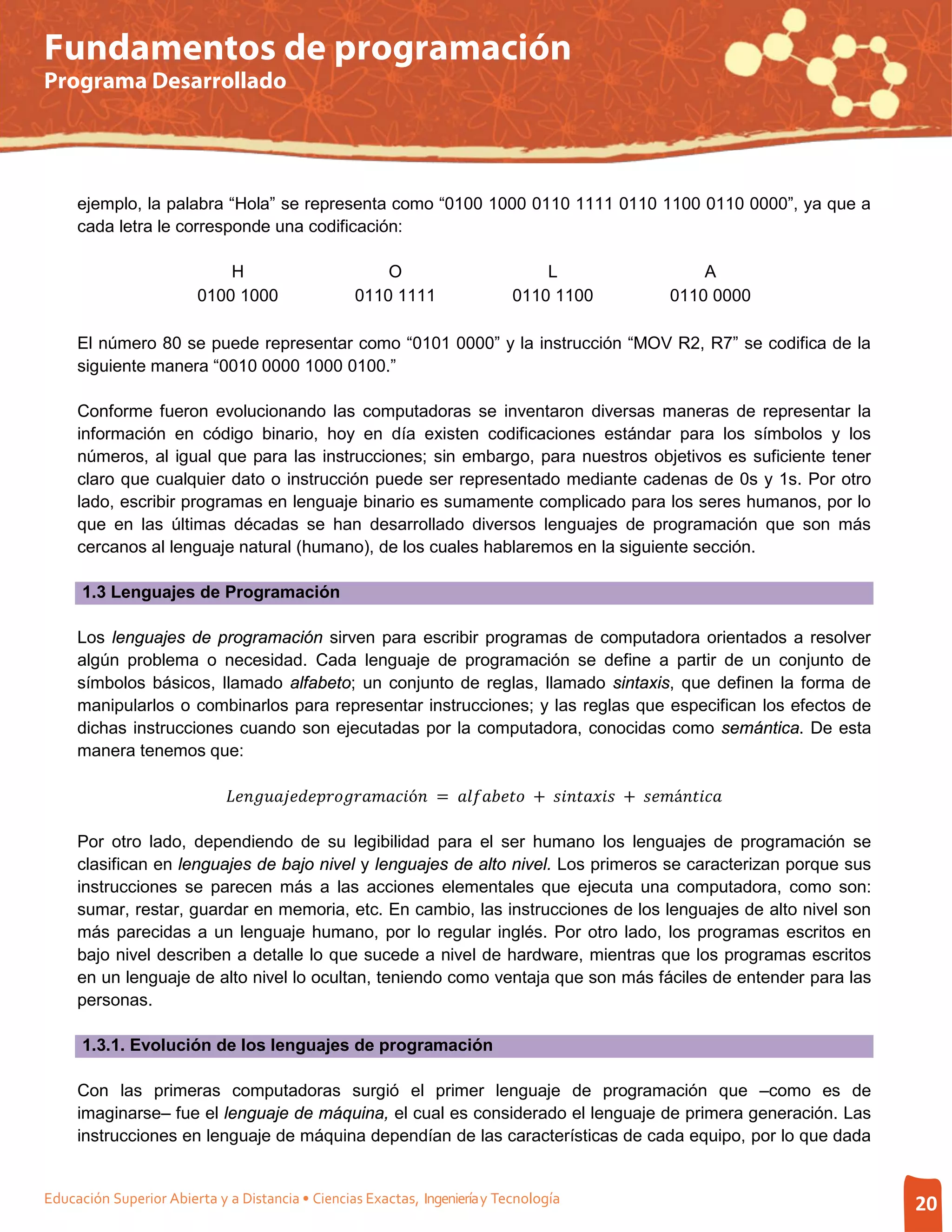 Fundamentos de programación
Programa Desarrollado




     ejemplo, la palabra “Hola” se representa como “0100 1000 0110 1111 0110 1100 0110 0000”, ya que a
     cada letra le corresponde una codificación:

                            H                              O                               L                               A
                        0100 1000                      0110 1111                       0110 1100                       0110 0000

     El número 80 se puede representar como “0101 0000” y la instrucción “MOV R2, R7” se codifica de la
     siguiente manera “0010 0000 1000 0100.”

     Conforme fueron evolucionando las computadoras se inventaron diversas maneras de representar la
     información en código binario, hoy en día existen codificaciones estándar para los símbolos y los
     números, al igual que para las instrucciones; sin embargo, para nuestros objetivos es suficiente tener
     claro que cualquier dato o instrucción puede ser representado mediante cadenas de 0s y 1s. Por otro
     lado, escribir programas en lenguaje binario es sumamente complicado para los seres humanos, por lo
     que en las últimas décadas se han desarrollado diversos lenguajes de programación que son más
     cercanos al lenguaje natural (humano), de los cuales hablaremos en la siguiente sección.

      1.3 Lenguajes de Programación

     Los lenguajes de programación sirven para escribir programas de computadora orientados a resolver
     algún problema o necesidad. Cada lenguaje de programación se define a partir de un conjunto de
     símbolos básicos, llamado alfabeto; un conjunto de reglas, llamado sintaxis, que definen la forma de
     manipularlos o combinarlos para representar instrucciones; y las reglas que especifican los efectos de
     dichas instrucciones cuando son ejecutadas por la computadora, conocidas como semántica. De esta
     manera tenemos que:

                             ó =  +  + á

     Por otro lado, dependiendo de su legibilidad para el ser humano los lenguajes de programación se
     clasifican en lenguajes de bajo nivel y lenguajes de alto nivel. Los primeros se caracterizan porque sus
     instrucciones se parecen más a las acciones elementales que ejecuta una computadora, como son:
     sumar, restar, guardar en memoria, etc. En cambio, las instrucciones de los lenguajes de alto nivel son
     más parecidas a un lenguaje humano, por lo regular inglés. Por otro lado, los programas escritos en
     bajo nivel describen a detalle lo que sucede a nivel de hardware, mientras que los programas escritos
     en un lenguaje de alto nivel lo ocultan, teniendo como ventaja que son más fáciles de entender para las
     personas.

      1.3.1. Evolución de los lenguajes de programación

     Con las primeras computadoras surgió el primer lenguaje de programación que –como es de
     imaginarse– fue el lenguaje de máquina, el cual es considerado el lenguaje de primera generación. Las
     instrucciones en lenguaje de máquina dependían de las características de cada equipo, por lo que dada


Educación Superior Abierta y a Distancia • Ciencias Exactas, Ingeniería y Tecnología                                                 20
 