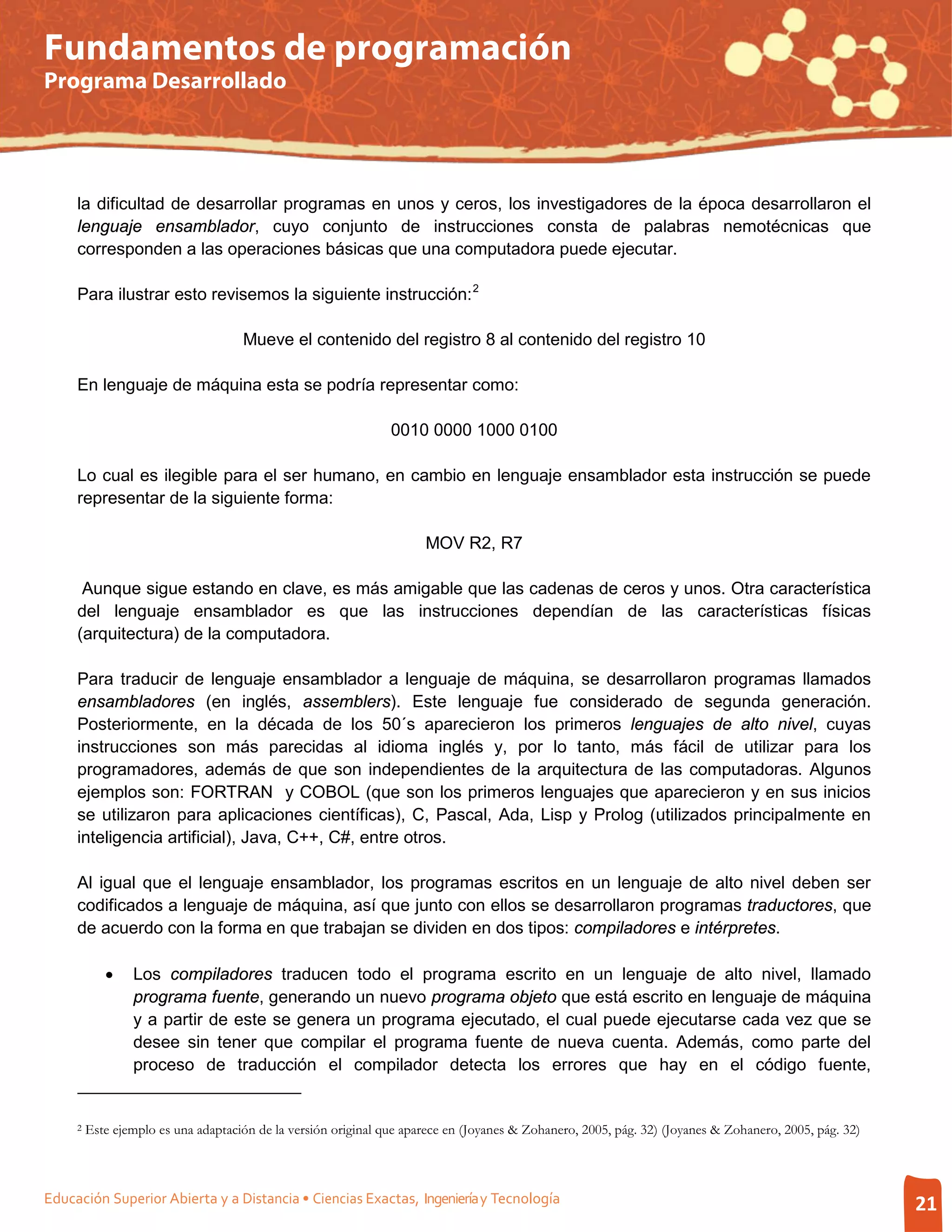 Fundamentos de programación
Programa Desarrollado




     la dificultad de desarrollar programas en unos y ceros, los investigadores de la época desarrollaron el
     lenguaje ensamblador, cuyo conjunto de instrucciones consta de palabras nemotécnicas que
     corresponden a las operaciones básicas que una computadora puede ejecutar.

     Para ilustrar esto revisemos la siguiente instrucción: 2

                                     Mueve el contenido del registro 8 al contenido del registro 10

     En lenguaje de máquina esta se podría representar como:

                                                                0010 0000 1000 0100

     Lo cual es ilegible para el ser humano, en cambio en lenguaje ensamblador esta instrucción se puede
     representar de la siguiente forma:

                                                                      MOV R2, R7

      Aunque sigue estando en clave, es más amigable que las cadenas de ceros y unos. Otra característica
     del lenguaje ensamblador es que las instrucciones dependían de las características físicas
     (arquitectura) de la computadora.

     Para traducir de lenguaje ensamblador a lenguaje de máquina, se desarrollaron programas llamados
     ensambladores (en inglés, assemblers). Este lenguaje fue considerado de segunda generación.
     Posteriormente, en la década de los 50´s aparecieron los primeros lenguajes de alto nivel, cuyas
     instrucciones son más parecidas al idioma inglés y, por lo tanto, más fácil de utilizar para los
     programadores, además de que son independientes de la arquitectura de las computadoras. Algunos
     ejemplos son: FORTRAN y COBOL (que son los primeros lenguajes que aparecieron y en sus inicios
     se utilizaron para aplicaciones científicas), C, Pascal, Ada, Lisp y Prolog (utilizados principalmente en
     inteligencia artificial), Java, C++, C#, entre otros.

     Al igual que el lenguaje ensamblador, los programas escritos en un lenguaje de alto nivel deben ser
     codificados a lenguaje de máquina, así que junto con ellos se desarrollaron programas traductores, que
     de acuerdo con la forma en que trabajan se dividen en dos tipos: compiladores e intérpretes.

            •    Los compiladores traducen todo el programa escrito en un lenguaje de alto nivel, llamado
                 programa fuente, generando un nuevo programa objeto que está escrito en lenguaje de máquina
                 y a partir de este se genera un programa ejecutado, el cual puede ejecutarse cada vez que se
                 desee sin tener que compilar el programa fuente de nueva cuenta. Además, como parte del
                 proceso de traducción el compilador detecta los errores que hay en el código fuente,


     2   Este ejemplo es una adaptación de la versión original que aparece en (Joyanes & Zohanero, 2005, pág. 32) (Joyanes & Zohanero, 2005, pág. 32)



Educación Superior Abierta y a Distancia • Ciencias Exactas, Ingeniería y Tecnología                                                                    21
 
