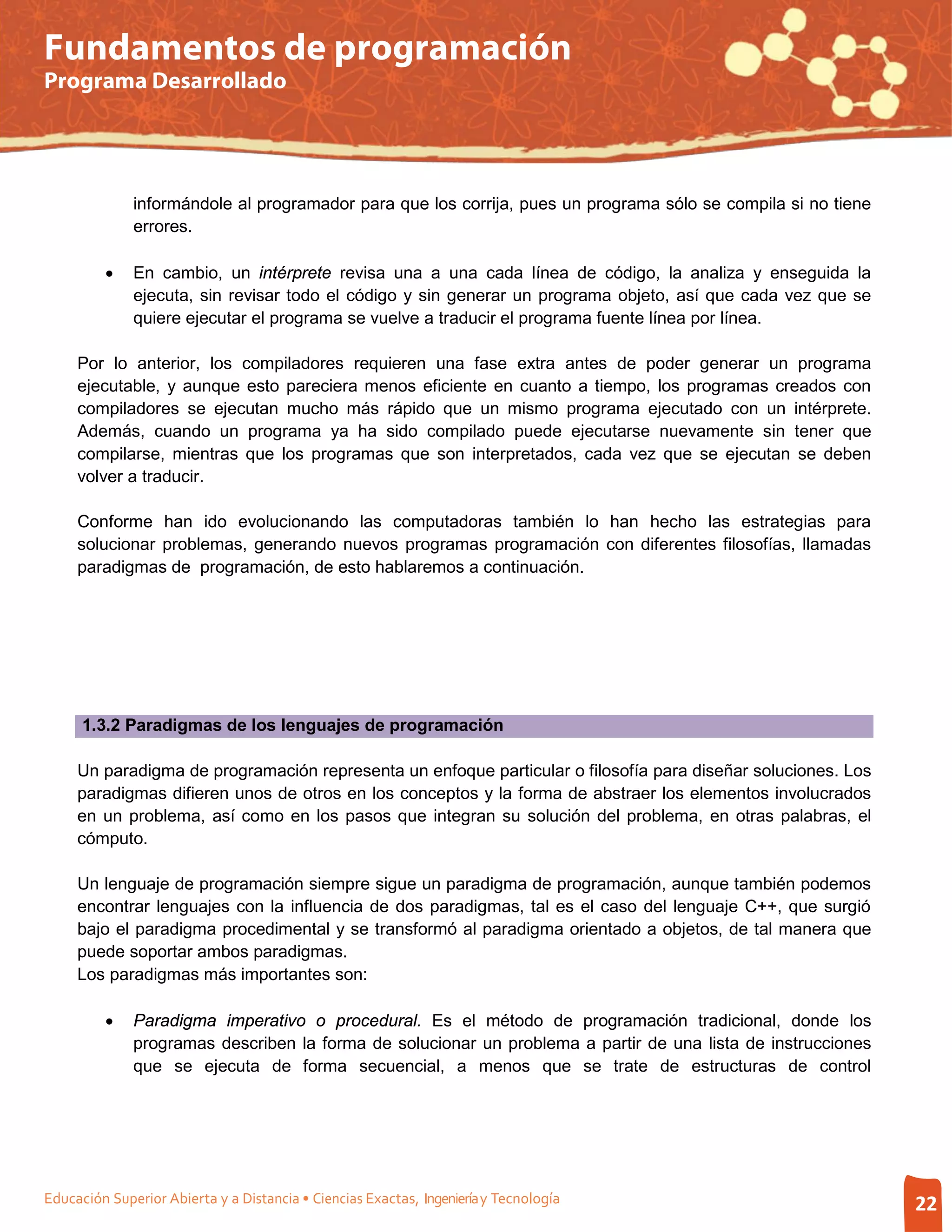 Fundamentos de programación
Programa Desarrollado




              informándole al programador para que los corrija, pues un programa sólo se compila si no tiene
              errores.

         •    En cambio, un intérprete revisa una a una cada línea de código, la analiza y enseguida la
              ejecuta, sin revisar todo el código y sin generar un programa objeto, así que cada vez que se
              quiere ejecutar el programa se vuelve a traducir el programa fuente línea por línea.

     Por lo anterior, los compiladores requieren una fase extra antes de poder generar un programa
     ejecutable, y aunque esto pareciera menos eficiente en cuanto a tiempo, los programas creados con
     compiladores se ejecutan mucho más rápido que un mismo programa ejecutado con un intérprete.
     Además, cuando un programa ya ha sido compilado puede ejecutarse nuevamente sin tener que
     compilarse, mientras que los programas que son interpretados, cada vez que se ejecutan se deben
     volver a traducir.

     Conforme han ido evolucionando las computadoras también lo han hecho las estrategias para
     solucionar problemas, generando nuevos programas programación con diferentes filosofías, llamadas
     paradigmas de programación, de esto hablaremos a continuación.




      1.3.2 Paradigmas de los lenguajes de programación

     Un paradigma de programación representa un enfoque particular o filosofía para diseñar soluciones. Los
     paradigmas difieren unos de otros en los conceptos y la forma de abstraer los elementos involucrados
     en un problema, así como en los pasos que integran su solución del problema, en otras palabras, el
     cómputo.

     Un lenguaje de programación siempre sigue un paradigma de programación, aunque también podemos
     encontrar lenguajes con la influencia de dos paradigmas, tal es el caso del lenguaje C++, que surgió
     bajo el paradigma procedimental y se transformó al paradigma orientado a objetos, de tal manera que
     puede soportar ambos paradigmas.
     Los paradigmas más importantes son:

         •    Paradigma imperativo o procedural. Es el método de programación tradicional, donde los
              programas describen la forma de solucionar un problema a partir de una lista de instrucciones
              que se ejecuta de forma secuencial, a menos que se trate de estructuras de control




Educación Superior Abierta y a Distancia • Ciencias Exactas, Ingeniería y Tecnología                           22
 