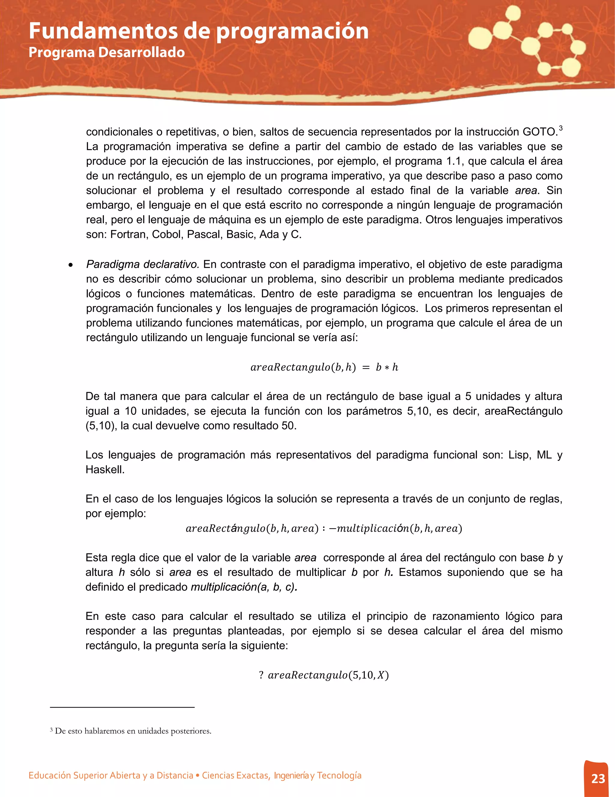 Fundamentos de programación
Programa Desarrollado




                 condicionales o repetitivas, o bien, saltos de secuencia representados por la instrucción GOTO. 3
                 La programación imperativa se define a partir del cambio de estado de las variables que se
                 produce por la ejecución de las instrucciones, por ejemplo, el programa 1.1, que calcula el área
                 de un rectángulo, es un ejemplo de un programa imperativo, ya que describe paso a paso como
                 solucionar el problema y el resultado corresponde al estado final de la variable area. Sin
                 embargo, el lenguaje en el que está escrito no corresponde a ningún lenguaje de programación
                 real, pero el lenguaje de máquina es un ejemplo de este paradigma. Otros lenguajes imperativos
                 son: Fortran, Cobol, Pascal, Basic, Ada y C.

            •    Paradigma declarativo. En contraste con el paradigma imperativo, el objetivo de este paradigma
                 no es describir cómo solucionar un problema, sino describir un problema mediante predicados
                 lógicos o funciones matemáticas. Dentro de este paradigma se encuentran los lenguajes de
                 programación funcionales y los lenguajes de programación lógicos. Los primeros representan el
                 problema utilizando funciones matemáticas, por ejemplo, un programa que calcule el área de un
                 rectángulo utilizando un lenguaje funcional se vería así:

                                                       (, ℎ) =  ∗ ℎ

                 De tal manera que para calcular el área de un rectángulo de base igual a 5 unidades y altura
                 igual a 10 unidades, se ejecuta la función con los parámetros 5,10, es decir, areaRectángulo
                 (5,10), la cual devuelve como resultado 50.

                 Los lenguajes de programación más representativos del paradigma funcional son: Lisp, ML y
                 Haskell.

                 En el caso de los lenguajes lógicos la solución se representa a través de un conjunto de reglas,

                                     á(, ℎ, ) ∶ −ó(, ℎ, )
                 por ejemplo:


                 Esta regla dice que el valor de la variable area corresponde al área del rectángulo con base b y
                 altura h sólo si area es el resultado de multiplicar b por h. Estamos suponiendo que se ha
                 definido el predicado multiplicación(a, b, c).

                 En este caso para calcular el resultado se utiliza el principio de razonamiento lógico para
                 responder a las preguntas planteadas, por ejemplo si se desea calcular el área del mismo
                 rectángulo, la pregunta sería la siguiente:

                                                          ? (5,10, )



     3   De esto hablaremos en unidades posteriores.



Educación Superior Abierta y a Distancia • Ciencias Exactas, Ingeniería y Tecnología                                                23
 
