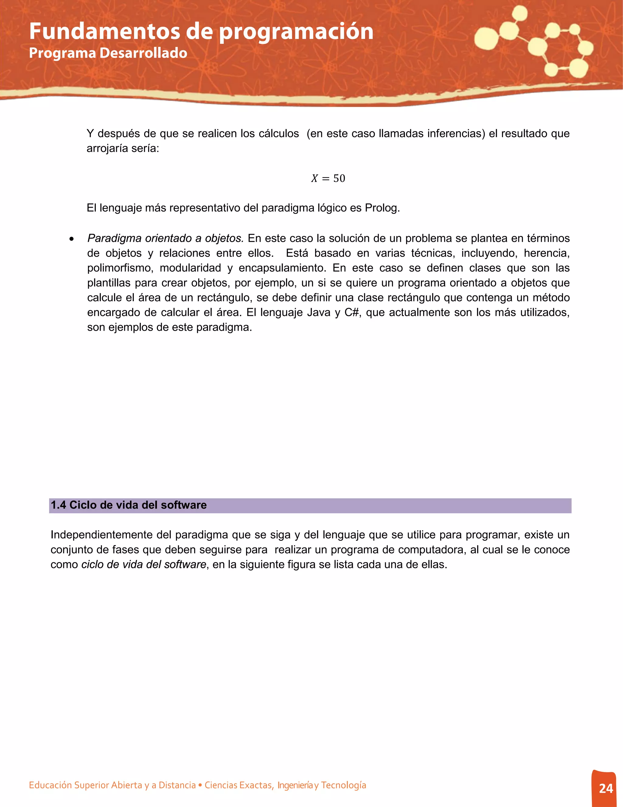 Fundamentos de programación
Programa Desarrollado




              Y después de que se realicen los cálculos (en este caso llamadas inferencias) el resultado que
              arrojaría sería:

                                                                       = 50

              El lenguaje más representativo del paradigma lógico es Prolog.

         •    Paradigma orientado a objetos. En este caso la solución de un problema se plantea en términos
              de objetos y relaciones entre ellos. Está basado en varias técnicas, incluyendo, herencia,
              polimorfismo, modularidad y encapsulamiento. En este caso se definen clases que son las
              plantillas para crear objetos, por ejemplo, un si se quiere un programa orientado a objetos que
              calcule el área de un rectángulo, se debe definir una clase rectángulo que contenga un método
              encargado de calcular el área. El lenguaje Java y C#, que actualmente son los más utilizados,
              son ejemplos de este paradigma.




     1.4 Ciclo de vida del software

     Independientemente del paradigma que se siga y del lenguaje que se utilice para programar, existe un
     conjunto de fases que deben seguirse para realizar un programa de computadora, al cual se le conoce
     como ciclo de vida del software, en la siguiente figura se lista cada una de ellas.




Educación Superior Abierta y a Distancia • Ciencias Exactas, Ingeniería y Tecnología                            24
 